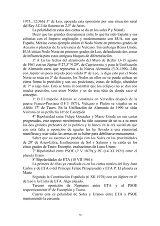 1975...12:36h) 3º de Leo, apoyada esta oposición por una situación natal
del Rey J.C.I de Saturno en 2,5º de Aries.
       La polaridad en estas dos cartas se da en los soles P y N(atal)
       Decir que las grandes discrepancia entre lo que ha sido España y sus
colonias con el Imperio anglosajón y modernamente con EUA, son que
España, México como ejemplo sitúan el Nodo Norte en primeros grados de
Acuario o planetas de la relevancia de Vulcano. Sin embargo Reino Unido,
EUA sitúan Nodo Norte en primeros grados de Leo, defendiendo dos zonas
de influencia para estos antiguos bloques de diferenciación.
       3º A En las fechas del alzamiento del Muro de Berlín 13-15 agosto
de 1961 con un Júpiter P 27,5º N 29º, de Capricornio, y para la Unificación
de Alemania carta que representa a la Nueva Alemania (3-X-1990...24h)
con Júpiter un poco alejado pero valido 9º de Leo, y digo esto por el Nodo
Norte se sitúa en 5º de Acuario, los Nodos en ellos no se puede utilizar en
cierta forma la precisión y son sus posiciones, zonas de influjo, alrededor
de 7º o algo más. Esto se toma al constatar que los eclipses no se dan con
mucha precisión, con estos Nodos y es de esta idea de donde saco el
concepto.
       3º B El Imperio Alemán se constituía en Versalles después de la
guerra Franco-Prusiana (18 I 1871), Vulcano o Plutón se situaba en su
Afelio 17º de Tauro. En la Unificación de Alemania de 1990 se sitúa
Vulcano en su perihelio 16º de Escorpión
       4º Bipolaridad entre Felipe Gonzalez y Mario Conde en sus cartas
progresadas, este aspecto movimiento ha sido causante de un tu a tu entre
los dos grandes prebostes de la política y la banca en la era socialista que
con esta falta u oposición de iguales les ha llevado a una enemistad
manifiesta y usar todas las armas en su haber para debilitarse mutuamente.
       Saber que su ascenso se produjo con los Soles en las proximidades
de 20º de Aries-Libra, Exaltaciones de Sol y Saturno y su caída en los
cinco grados de Tauro-Escorpio, exaltaciones de Luna-Urano.
       7º Bipolaridad entre PSOE (2 V 1879) y PC (14 XI 1921) entre el
planeta Urano
       8º Bipolaridades de ETA (18 VII 1961):
       La primera de ellas ya estudiada es en las cartas natales del Rey Juan
Carlos y de ETA o del Príncipe Felipe P(rogresada) y ETA P. El planeta es
Marte
       Segundo la Constitución Española (6 XII 1978) con un Júpiter en 8º
de Leo y la Carta de ETA. Algo alejado.
       Tercero oposición de Neptunos entre ETA y el PSOE
respectivamente 8º de Escorpión y Tauro.
       Cuarto esta es polaridad de Soles y Uranos entre ETA y PSOE
manteniendo la cercanía



                                     70
 