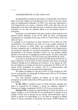 * * *

        2) PROGRESIÓN DE LA ONU, PARA 1958

       Se preguntarán el porqué de este título y su significado. En la base de
datos con la que trabajo, en la progresión de las cartas de las que consta,
tengo un departamento dedicado a la ONU. Las cartas que representan a
esta Organización, son cuatro y remarcan 1958, como año clave de sus
progresiones, este dato viene dado por que, se resalta el efecto astral en los
momentos en los que los planetas pasan a un movimiento directo o
retrogrado:
       la primera es la Sociedad de Naciones nacida en París después de la
primera Guerra Mundial, el día 28 de Abril de 1919, al progresarla
encontramos un retrogrado Urano para 1958 en 1º42`de Piscis, cerca del
afelio de Ceres.
 La segunda es la Conferencia de San Francisco 25 de Abril de 1945,
continuación a la Conferencia de Yalta, en la que estaban presentes 47
países. Se discutió la futura ONU, que comprendería una Asamblea
General, compuesta por la totalidad de los miembros de la Organización,
un consejo de seguridad, un secretario permanente, un tribunal de justicia
internacional y un consejo económico social. Los tres grandes tendrán
derecho a voto esto no es aceptado por muchos países. En esta se sitúa para
1958 un directo de Palas en 19º22`de Virgo cerca del perihelio de Urano.
       La tercera es la ratificación del Acta de Fundación de la ONU por 51
países soberanos, el 26 de Junio de 1945, tomando como base, la Carta del
Atlántico firmada en la Conferencia de Terranova 12 de Agosto de 1941.
En esta hallamos un Eclipse de Sol para la progresión de 1958 en 18º de
Cáncer Nodo Ascendente de Vulcano. Este es el acontecimiento más
importante, por fecha y por acontecimiento astronómico.
       Por último la entrada en vigor de la ONU el 24 de Octubre de 1945
trae en su progresión un retrogrado de Saturno para 1958 en 25º de Cáncer
su propio Nodo Ascendente.
       Con estas premisas empiezo un trabajo, en el cual, se puede
presuponer un cambio radical de la ONU para los años 57, 58 y 59 en base
a mi estudio.
       El año 1956 es conflictivo para la Unión Soviética teniendo que
frenar la insurrección de Hungría y frenar los impulsos Ingleses y
Franceses en Egipto, conjuntado a la ONU y EUA en sus resoluciones.
       Durante 1957 se denota la superioridad de la Unión Soviética en el
campo científico, el 26 de Octubre en una notificación se informa de que
Estados Unidos está al alcance de los misiles intercontinentales que la
URSS ya poseía con anterioridad, el 11 de Abril se inaugura en Dubna
Moscú el mayor acelerador de partículas del mundo 10.000 millones de


                                      71
 