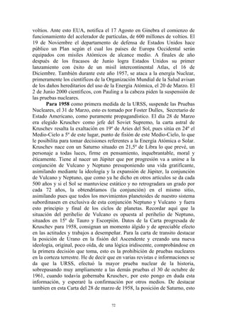 voltios. Ante esto EUA, notifica el 17 Agosto en Ginebra el comienzo de
funcionamiento del acelerador de partículas, de 600 millones de voltios. El
19 de Noviembre el departamento de defensa de Estados Unidos hace
público un Plan según el cual los países de Europa Occidental serán
equipados con misiles Atómicos de alcance medio. A finales de año
después de los fracasos de Junio logra Estados Unidos su primer
lanzamiento con éxito de un misil intercontinental Atlas, el 16 de
Diciembre. También durante este año 1957, se ataca a la energía Nuclear,
primeramente los científicos de la Organización Mundial de la Salud avisan
de los daños hereditarios del uso de la Energía Atómica, el 20 de Marzo. El
2 de Junio 2000 científicos, con Pauling a la cabeza piden la suspensión de
las pruebas nucleares.
       Para 1958 como primera medida de la URSS, suspende las Pruebas
Nucleares, el 31 de Marzo, esto es tomado por Foster Dulles, Secretario de
Estado Americano, como puramente propagandístico. El día 28 de Marzo
era elegido Kruschev como jefe del Soviet Supremo, la carta astral de
Kruschev resalta la exaltación en 19º de Aries del Sol, pues sitúa en 24º el
Medio-Cielo a 5º de este lugar, punto de fisión de este Medio-Cielo, lo que
le posibilita para tomar decisiones referentes a la Energía Atómica o Solar.
Kruschev nace con un Saturno situado en 21,5º de Libra lo que prevé, un
personaje a todas luces, firme en pensamiento, inquebrantable, moral y
éticamente. Tiene al nacer un Júpiter que por progresión va a unirse a la
conjunción de Vulcano y Neptuno presuponiendo una vida gratificante,
asimilando mediante la ideología y la expansión de Júpiter, la conjunción
de Vulcano y Neptuno, que como ya he dicho en otros artículos se da cada
500 años y si el Sol se mantuviese estático y no retrogradara un grado por
cada 72 años, la obtendríamos (la conjunción) en el mismo sitio,
asimilando pues que todos los movimientos planetoides de nuestro sistema
subordinasen en exclusiva de esta conjunción Neptuno y Vulcano y fuera
esto principio y final de los ciclos de planetas. Recordar aquí que la
situación del perihelio de Vulcano es opuesta al perihelio de Neptuno,
situados en 15º de Tauro y Escorpión. Datos de la Carta progresada de
Kruschev para 1958, consignan un momento álgido y de apreciable efecto
en las actitudes y trabajos a desempeñar. Para la carta de transito destacar
la posición de Urano en la fisión del Ascendente y creando una nueva
ideología, original, poco oída, de una lógica iridiscente, comprobándose en
la primera decisión que toma, esto es la prohibición de pruebas nucleares
en la corteza terrestre. He de decir que en varias revistas e informaciones se
da que la URSS, efectuó la mayor prueba nuclear de la historia,
sobrepasando muy ampliamente a las demás pruebas el 30 de octubre de
1961, cuando todavía gobernaba Kruschev, por esto pongo en duda esta
información, y esperaré la confirmación por otros medios. De destacar
tambien en esta Carta del 28 de marzo de 1958, la posición de Saturno, esto


                                      72
 