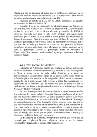 Desde ese día se consigue el evitar nueva explosiones nucleares en la
superficie terrestre aunque se continuará con las subterráneas, EUA vuelve
a estallar una bomba nuclear en Septiembre de 1961.
       Recordar el tratado de EUA con la URSS, aprobando las pruebas
subterráneas el 9 de Abril de 1976.
       Kurschev traía en su nacimiento las obligatoriedades de Saturno en
21º de Libra, esto es el caso de la Guerra de Secesión de EUA por la que se
abolió la esclavitud, o es el desencadenante y creación de URSS de
ideología marxista que para el año 1991 produjo una regeneración
provocada por Vulcano, el Ave Fénix a cinco grados del Ascendente en
Fisión determinante. Será interesante dar aquí el dato de que entre 180
Cartas de personajes de relevancia, fechas de nacimiento encontradas por el
que suscribe, se halla que Saturno en el caso de estas personas (políticos,
científicos, artistas, escritores, etc.), eligiendo los signos cadentes Aries
tiene 12 personajes, Cáncer 13 personajes, Libra 15 personajes y
Capricornio 28 personajes, reafirmando el signo que representa a Saturno,
signo del poder.

                         * * *

       4) LA EXALTACION DE NEPTUNO
       Indagando en Astrología, cuanto mas te alejas de la base astrológica
adquirida cuando te inicias en esta materia, y cuando la tarea investigadora
te lleva a pintar cartas de toda índole histórica y a sacar los
correspondientes paralelismos, tienes en el círculo astral unas zonas de
influencia planetaria venidas de la antigüedad, difícil saber el momento
exacto de esta lejanía, son del todo precisas y útiles, las exaltaciones y el
significado de las estrellas fijas; el interés esta pues en sacar a la luz las
exaltaciones que faltan a los planetas descubiertos en último lugar Urano,
Neptuno y Plutón (Vulcano).
       En otras investigaciones he demostrado de la mejor manera posible
la exaltación de Urano, trabajo: "Energía Nuclear, Exaltación de Urano"
con una estadística referenciando a 25 cartas Nucleares esto es Accidentes
Nucleares, Fundaciones N., Acontecimientos N., y Tratados N. Se escogía
en todos estos casos, los 5º de Escorpión por los planetas lentos que son los
que inciden con más lentitud en un punto de la carta y por conjunción. El
porcentaje hallado, es de el doble comparándolo con otros puntos del
circulo. Se puede corregir y perfeccionar y hasta poner en duda no lo niego,
pero el trabajo esta hecho por mi parte, lo defenderé con la razón y la
obviedad, y si hiciera falta con vehemencia.
       La Exaltación de Neptuno, primeramente habría que decir que se
entiende por el planeta Neptuno, elijamos varios textos de autores
reconocidos y precisando lo mas posible, oigámosles:


                                      74
 
