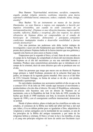 Dice Dumon: "Espiritualidad, misticismo, sacrificio, compasión,
engaño, piedad, religión, misterio, ocultismo, intuición, gran fuerza
espiritual o debilidad moral, enmascara, seduce, confunde, tienta, instiga,
encubre"
       Dice Bacher: "Es un instrumento en manos de las fuerzas
Omnimodas, ya sean blancas o negras...son empujados a hacerlo por
impulsos irresistibles, aun cuando no estén conscientes de su
instrumentalización[...]Neptuno es una vibración femenina, impresionable,
sensible, reflectiva, fluídica y receptiva[...]En este respecto, los efectos
vibratorios de Neptuno deben ser comprendidos en el estudio de
horóscopos de criminales, delincuentes y psicópatas...semejantes
condiciones inadaptadas tienden a desarrollar sensibilidad a fuerzas
astrales destructivas".
       Con esta premisas tan poderosas solo debo incluir trabajos de
investigación y sacar con ello fundamentos que clarifique el trabajo. Por de
pronto decir primero Neptuno habla de la fuerza interior que nos gobierna y
segundo esta fuerza en unos casos es buena o mala.
       Empecemos por lo segundo el bien y el mal, fruto de mis estudios en
el campo de la Astrología, he comprobado el efecto del movimiento directo
de Neptuno en el día del nacimiento ya sea una natividad humana o
mundana. Produce unas características personales que se introducen en el
campo de lo criminal, decir de estos directos que solo se producen una vez
al año.
       Entre las personas que tengo que nacen con un directo de Neptuno
tengo primero a Adolf Eichman, promotor de la solución final para los
judíos, en tiempos de la segunda guerra mundial. Otro caso es el del líder
de ETA Urrusolo Sistiaga, su forma de actuar es de día y con pistola,
asesinando a quemarropa.
       En natividades mundanas nos acercamos también al día en que se da
a conocer ETA 18 de Julio de 1961 siendo aquí inexacto el movimiento y
produciéndose a los dos días el directo. De entre 45 Repúblicas, soberanías,
democracias solo hayamos una con un directo de Neptuno en el
nacimiento, esta es la República de Irak 14 de Julio de 1958, recordar las
luchas que desde el 1980 mantiene con Irán, la invasión de Kuwait 2 de
Agosto de 1990 y con el consiguiente conflicto internacional, demuestran
su actitud.
       Desde el plano místico, plano evitado por los científicos en todos sus
estudios, el comienzo de la Biblia nos habla del árbol del bien y del mal
que Adan y Eva no debían probar pues se igualarían a Dios, adquirirían la
vergüenza y serían castigados con la mortalidad de sus cuerpos, es uno de
los principios de la Biblia del antiguo testamento y por tanto de las
religiones hebrea y cristiana. El bien y el mal, la luz y las tinieblas, el ying
y el yang otro principio religioso sin lazos de unión con Occidente cuyo


                                       75
 