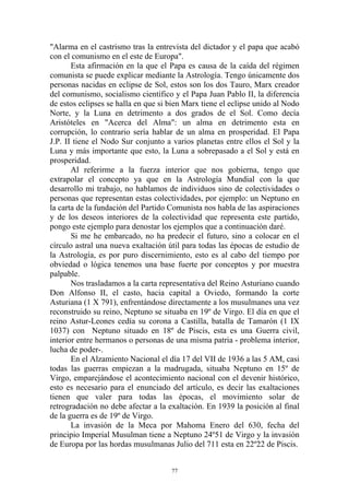 "Alarma en el castrismo tras la entrevista del dictador y el papa que acabó
con el comunismo en el este de Europa".
       Esta afirmación en la que el Papa es causa de la caída del régimen
comunista se puede explicar mediante la Astrología. Tengo únicamente dos
personas nacidas en eclipse de Sol, estos son los dos Tauro, Marx creador
del comunismo, socialismo científico y el Papa Juan Pablo II, la diferencia
de estos eclipses se halla en que si bien Marx tiene el eclipse unido al Nodo
Norte, y la Luna en detrimento a dos grados de el Sol. Como decía
Aristóteles en "Acerca del Alma": un alma en detrimento esta en
corrupción, lo contrario sería hablar de un alma en prosperidad. El Papa
J.P. II tiene el Nodo Sur conjunto a varios planetas entre ellos el Sol y la
Luna y más importante que esto, la Luna a sobrepasado a el Sol y está en
prosperidad.
       Al referirme a la fuerza interior que nos gobierna, tengo que
extrapolar el concepto ya que en la Astrología Mundial con la que
desarrollo mi trabajo, no hablamos de individuos sino de colectividades o
personas que representan estas colectividades, por ejemplo: un Neptuno en
la carta de la fundación del Partido Comunista nos habla de las aspiraciones
y de los deseos interiores de la colectividad que representa este partido,
pongo este ejemplo para denostar los ejemplos que a continuación daré.
       Si me he embarcado, no ha predecir el futuro, sino a colocar en el
círculo astral una nueva exaltación útil para todas las épocas de estudio de
la Astrología, es por puro discernimiento, esto es al cabo del tiempo por
obviedad o lógica tenemos una base fuerte por conceptos y por muestra
palpable.
       Nos trasladamos a la carta representativa del Reino Asturiano cuando
Don Alfonso II, el casto, hacia capital a Oviedo, formando la corte
Asturiana (1 X 791), enfrentándose directamente a los musulmanes una vez
reconstruido su reino, Neptuno se situaba en 19º de Virgo. El día en que el
reino Astur-Leones cedía su corona a Castilla, batalla de Tamarón (1 IX
1037) con Neptuno situado en 18º de Piscis, esta es una Guerra civil,
interior entre hermanos o personas de una misma patria - problema interior,
lucha de poder-.
       En el Alzamiento Nacional el día 17 del VII de 1936 a las 5 AM, casi
todas las guerras empiezan a la madrugada, situaba Neptuno en 15º de
Virgo, emparejándose el acontecimiento nacional con el devenir histórico,
esto es necesario para el enunciado del artículo, es decir las exaltaciones
tienen que valer para todas las épocas, el movimiento solar de
retrogradación no debe afectar a la exaltación. En 1939 la posición al final
de la guerra es de 19º de Virgo.
       La invasión de la Meca por Mahoma Enero del 630, fecha del
principio Imperial Musulman tiene a Neptuno 24º51 de Virgo y la invasión
de Europa por las hordas musulmanas Julio del 711 esta en 22º22 de Piscis.


                                     77
 