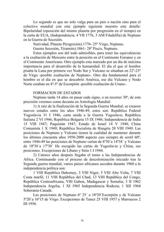 Lo segundo es que no solo valga para un país o nación sino para el
colectivo mundial con este ejemplo siguiente muestro este detalle:
Bipolaridad (oposición del mismo planeta por progresión en el tiempo) en
la carta de EUA, (Independencia, 4 VII 1776, 3 AM Filadelfia) de Neptuno
en la Guerra de Secesión.
       Natividad, Planeta P(rogresión).1776- 25º Virgo, Neptuno.
       Guerra Secesión, T(ransito).1861- 28º Piscis, Neptuno.
       Estos ejemplos son del todo admisibles, para tener las equivalencias
a la exaltación de Mercurio entre la posición en el Continente Europeo y en
el Continente Americano. Otro ejemplo esta marcado por un día de máxima
importancia para el desarrollo de la humanidad. El día el que el hombre
pisaba la Luna por primera vez Nodo Sur y Vulcano se situaban en 22º-23º
de Virgo -posible exaltación de Neptuno-. Otro día fundamental para el
hombre es el día en que se descubrió América, ese día Vulcano y Nodo
Norte estaban en 4º-5º de Escorpión -posible exaltación de Urano-.

       FORMACION DE ESTADOS
       Neptuno tarda 14 años en pasar cada signo, o en recorrer 30º, de esta
precisión veremos como decanta en Astrología Mundial:
       1) A raíz de la finalización de la Segunda Guerra Mundial, se crearon
nuevos estados entre los años 1946-49, estos son: República Federal
Yugoslavia 31 I 1946, carta unida a la Guerra Yugoslava; República
Italiana 2 VI 1946; República Bulgaria 15 IX 1946; Independencia de India
15 VIII 1947; Paquistán 1947; Estado de Israel 14 V 1948; China
Comunista 1 X 1949; República Socialista de Hungría 20 VIII 1949. Las
posiciones de Neptuno y Vulcano tienen la cualidad de mantener durante
los últimos cincuenta años 1950-2000 aspecto casi siempre de sextil 60º,
entre 1946-49 las posiciones de Neptuno varían de 8º30´a 14º38´ y Vulcano
de 10º38´a 17º38´ He escogido las cartas de Yugoslavia y China, sus
posiciones. Excepciones de Libano y Siria 1 I 1944.
       2) Catorce años después llegaba el turno a las Independencias de
Africa. Continuando con el proceso de descolonización iniciado tras la
Segunda guerra mundial, varios países africanos acceden durante 1960 a la
independencia política son:
       1 VIII República Dahomey, 3 VIII Niger, 5 VIII Alto Volta, 7 VIII
Costa marfil, 11 VIII República del Chad, 13 VIII República del Congo,
República Centroafricana, VIII Gabon, Madagascar y Somalia; 3 II 1962
Independencia Argelia; 1 XI 1965 Independencia Rodesia; 1 XII 1964
Soberania Canadá.
       Las posiciones de Neptuno 6º 25´ a 18º20´Escorpión y de Vulcano
5º20´a 16º15 de Virgo. Excepciones de Tunez 25 VIII 1957 y Marruecos 2
III 1956.



                                     78
 
