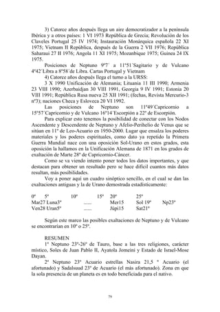 3) Catorce años después llega un aire democratizador a la península
Ibérica y a otros países: 1 VI 1973 República de Grecia; Revolución de los
Claveles Portugal 25 IV 1974; Instauración Monárquica española 22 XI
1975; Vietnam II República, después de la Guerra 2 VII 1976; República
Saharaui 27 II 1976; Angola 11 XI 1975; Mozanbique 1975; Guinea 24 IX
1975.
       Posiciones de Neptuno 9º7´ a 11º51´Sagitario y de Vulcano
4º42´Libra a 8º58´de Libra. Cartas Portugal y Vietnam
       4) Catorce años después llega el turno a la URSS:
       3 X 1990 Unificación de Alemania; Lituania 11 III 1990; Armenia
23 VIII 1990; Azerbaidjan 30 VIII 1991, Georgia 9 IV 1991; Estonia 20
VIII 1991; República Rusa nueva 25 XII 1991; (fechas, Revista Mercurio-3
nº3); naciones Checa y Esloveca 20 VI 1992.
       Las posiciones de Neptuno son 11º49´Capricornio a
15º57´Capricornio y de Vulcano 16º14´Escorpión a 22º de Escorpión.
       Para explicar esto tenemos la posibilidad de conectar con los Nodos
Ascendente y Descendente de Neptuno y Afelio-Perihelio de Venus que se
sitúan en 11º de Leo-Acuario en 1950-2000. Lugar que ensalza los poderes
materiales y los poderes espirituales, como dato ya repetido la Primera
Guerra Mundial nace con una oposición Sol-Urano en estos grados, esta
oposición la hallamos en la Unificación Alemana de 1871 en los grados de
exaltación de Marte 28º de Capricornio-Cáncer.
       Como se va viendo intento poner todos los datos importantes, y que
destacan para obtener un resultado pero se hace difícil cuantos más datos
resultan, más posibilidades.
       Voy a poner aquí un cuadro sinóptico sencillo, en el cual se dan las
exaltaciones antiguas y la de Urano demostrada estadísticamente:

0º   5º           10º            15º   20º       25º
Mar27 Luna3º            ......         Mer15     Sol 19º      Np23º
Ven28 Uran5º            ......         Júpi15    Sat21º

      Según este marco las posibles exaltaciones de Neptuno y de Vulcano
se encontrarían en 10º o 25º.

       RESUMEN
       1º Neptuno 23º-26º de Tauro, base a las tres religiones, carácter
místico, Soles de Juan Pablo II, Ayatola Jomeini y Estado de Israel-Mose
Dayan.
       2º Neptuno 23º Acuario estrellas Nasira 21,5 º Acuario (el
afortunado) y Sadalsuud 23º de Acuario (el más afortunado). Zona en que
la sola presencia de un planeta es en todo beneficiada para el nativo.



                                       79
 