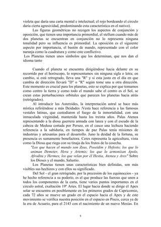 violeta que daría una carta mental e intelectual; el rojo bordeando el circulo
daría cierta agresividad, predominando esta característica en el nativo).
       Las figuras geométricas no recogen los aspectos de conjunción y
oposición, que tienen una importancia primordial, el stellum cuando más de
dos planetas se encuentran en conjunción no lo representa ninguna
tonalidad pero su influencia es primordial. La oposición es el siguiente
aspecto por importancia, el bastón de mando, representado con el color
naranja como la cuadratura y como este conflictivo.
 Los Planetas tienen unos símbolos que los determinan, que nos dan el
idioma tanto

       Cuando el planeta se encuentra dirigiéndose hacia delante en su
recorrido por el horóscopo, lo representamos sin ninguna sigla o letra; en
cambio, si está retrogrado, lleva una "R" y si esta justo en el día en que
cambia de dirección llevará "D" o "R" según tome una u otra dirección.
Este momento es crucial para los planetas, esto se explica por que tomamos
como centro la tierra y como todo el mundo sabe el centro es el Sol, se
crean estas perturbaciones orbitales que parecen los planetas hacia atrás
(retrógrados).
       Al introducir los Asteroides, la interpretación astral se hace más
mística refiriéndose a más Deidades :Vesta hace referencia a las famosas
vestales latinas, que custodiaron el fuego de la inmortalidad, con una
inmaculada virginidad, mantenida hasta los treinta años. Palas Atenea
representando a la diosa guerrera armada con lanza y con el escudo de la
cabeza de Medusa cortada por Perseo, en el casco una lechuza haciendo
referencia a la sabiduría, en tiempos de paz Palas tenía misiones de
industrias y artesanías para el desarrollo. Juno la deidad de la fortuna, su
presencia es sumamente benefactora. Ceres representa la agricultura, vista
como la Diosa que riega con su tinaja da los frutos de la cosecha.
      "Los que hacen el mundo son Zeus, Poseidón y Hefesto; los que lo
      animan Demeter, Hera y Artemis; los que lo armonizan Apolo,
      Afrodita y Hermes; los que velan por él Hestia, Atenea y Ares" Sobre
      los Dioses y el mundo, Salustio.
       Los Planetas tienen unas características bien definidas, son más
visibles sus hechizos y con ellos su significado.
        Del Sol - el gran retrógrado, por la precesión de los equinoccios - ya
he hecho referencia a su poderío, es el que produce las fuerzas que unen a
todos los componentes de la carta, tiene varios puntos importantes en el
circulo astral, exaltación 19º Aries. El lugar hacia donde se dirige el Apex
solar se encuentra en posiblemente en los primeros grados de Capricornio,
cada 72 años se mueve un grado en el espacio hacia el Apex y de este
movimiento se verifica nuestra posición en el espacio en Piscis, cerca ya de
la era de Acuario, para el 2143 con el nacimiento de un nuevo Mesías. En


                                      8
 