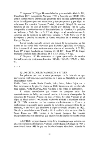 3º Neptuno 23º Virgo: Hemos dicho las guerras civiles Oviedo 791,
Castellana 1037, Alzamiento Nacional 1936 y Secesión en EEUU 1861,
esta es la más posible unimos aquí el sentido de la castidad determinante en
todas las religiones para sus sacerdotes, y que por planeta y por signo se
relacionan dos opuestos Neptuno (Piscis) y Mercurio (Virgo). Se muestra
también el día en que el hombre pisaba por primera vez la Luna,
comparable el acontecimiento al descubrimiento de América y la posición
de Vulcano y Nodo Sur es de 23º de Virgo, en el descubrimiento de
América era la posición de referencia Vulcano y Nodo Norte en 5º de
Escorpión la posible exaltación de Urano estudiada en el trabajo de la
Energía Nuclear.
       En un estudio paralelo incluyo una visión de las posiciones de las
Lunas en las cartas más relevantes para España: Capitalidad de Oviedo,
Rey Alfonso II el casto, enfrentamiento directo al musulmán, 1 X 791,
Luna 26º Virgo; Rendición de Granada 25 XI 1491, Luna 25º de Virgo;
Bandera Española dada a la armada 18 V 1785, Luna 24º Virgo.
       4º Neptuno 10º Sin determinar el signo, apreciación de estados
formados con esta posición en los años 1946-49, 1960-65, 1973-76 y 1990-
91.

* * *

       5) LOS DICTADORES: NAPOLEON Y HITLER
       Lo primero que une a estos personajes en la historia es que
provocaron confrontaciones en Europa, en el caso de Napoleón se vieron
involucrados Reino
Unido, Prusia, Austria, Rusia, España, Italia, Suiza, Países Bajos, etc. e
hizo incursiones a Egipto. En el caso de Hitler también se vio involucrado
toda Europa, Norte de Africa, Asia, Australia y casi todos los continentes.
       El efecto astronómico que vemos en comparar estas dos
acontecimientos de beligerancia en el mundo, la tenemos al comprobar la
situación de Vulcano (Plutón) en estos eventos. Se sitúa Vulcano en el
signo de Piscis desde 1797, cuando Napoleón instaura la dictadura militar
(4 IX 1797), acabando con los conatos revolucionarios en Francia y
reafirmando su posición como garante de la historia enloquecedora de su
mandato, el año en el que abandona el signo de Piscis Vulcano, es 1823.
Napoleon descalabrado en Waterloo 1815 perdía la vida en su exilio de
Santa Elena en 1821. Unidas a la Guerra Europea, las Guerras
Independentistas en Sudamérica que adquirieron la liberación en esta época
.
       Adolf Hitler representa otra época de la historia que aquí unimos con
el acontecimiento astronómico, Vulcano se introducía en Cáncer en 1914 y
estará en el hasta 1939 lo que une las dos Guerras Mundiales, además de


                                     80
 
