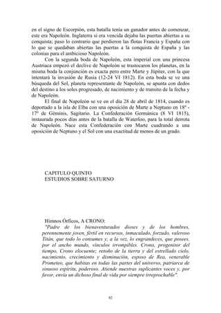 en el signo de Escorpión, esta batalla tenía un ganador antes de comenzar,
este era Napoleón. Inglaterra si era vencida dejaba las puertas abiertas a su
conquista; paso lo contrario que perdieron las flotas Francia y España con
lo que se quedaban abiertas las puertas a la conquista de España y las
colonias para el ambicioso Napoleón.
       Con la segunda boda de Napoleón, esta imperial con una princesa
Austriaca empezó el declive de Napoleón se trastocaron los planetas, en la
misma boda la conjunción es exacta pero entre Marte y Júpiter, con la que
intentará la invasión de Rusia (12-24 VI 1812). En esta boda se ve una
búsqueda del Sol, planeta representante de Napoleón, se apunta con dedos
del destino a los soles progresado, de nacimiento y de transito de la fecha y
de Napoleón.
       El final de Napoleón se ve en el día 28 de abril de 1814, cuando es
deportado a la isla de Elba con una oposición de Marte a Neptuno en 18º -
17º de Géminis, Sagitario. La Confederación Germánica (8 VI 1815),
instaurada pocos días antes de la batalla de Waterloo, para la total derrota
de Napoleón. Nace esta Confederación con Marte cuadrando a una
oposición de Neptuno y el Sol con una exactitud de menos de un grado.




      CAPITULO QUINTO
      ESTUDIOS SOBRE SATURNO




       Himnos Órficos, A CRONO:
       "Padre de los bienaventurados dioses y de los hombres,
     perennemente joven, fértil en recursos, inmaculado, forzudo, valeroso
     Titán, que todo lo consumes y, a la vez, lo engrandeces, que posees,
     por el ancho mundo, vínculos irrompibles. Crono, progenitor del
     tiempo, Crono elocuente; retoño de la tierra y del estrellado cielo,
     nacimiento, crecimiento y disminución, esposo de Rea, venerable
     Prometeo, que habitas en todas las partes del universo, patriarca de
     sinuoso espíritu, poderoso. Atiende nuestras suplicantes voces y, por
     favor, envía un dichoso final de vida por siempre irreprochable".



                                     82
 