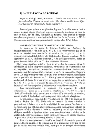 1) LA EXALTACION DE SATURNO

      Hijos de Gea y Urano, Hesiodo: "Después de ellos nació el mas
     joven de ellos, Cronos, de mente retorcida, el mas temido de los hijos,
     y se lleno de un intenso odio hacia su padre."

      Los antiguos daban a los planetas, lugares de exaltación en ciertos
grados de cada signo. El artículo que a continuación comienzo se basa en
uno de estos, 21º de libra, exaltación de Saturno. Para ampliar el trabajo
que ahora empezamos e introducido la domiciliación de Saturno en 21º de
Capricornio, que tiene una representación similar a los 21º de Libra.

      A) ESTADOS UNIDOS DE AMERICA 21º DE LIBRA
      Al progresar la carta de Estados Unidos de América, la
independencia del 4 de julio de 1776, 3 h. AM comprobamos que en el
momento crucial para esta unión de estados. En la guerra civil o de
secesión, iniciada el 8 de febrero de 1861, igual al día progresado del 27 de
septiembre de 1776, se sitúa Saturno en 21º 46' del signo de libra. Tarda en
pasar Saturno de los 21º a los 22º diez días o sea diez años
  ¿Que puede significar esto? A Saturno se le dan las características de
obstructor, de atraer los peores augurios, pero aún así se le diferencia: por
su seguridad, ostracismo, protección, conservacionismo, limitaciones,
demoras, seriedad, solemnidad, madurez, la razón es su cualidad. Digamos
que EUA nace predisponiendo su futuro a un momento álgido, coincidente
con la posición de Saturno en 21º libra, y con un deseo de impedir la
esclavitud, el abuso de poder sobre las supuestas razas inferiores. De este
tipo de ideología nace la guerra de Secesión. Sin olvidar que el Norte es
industrial y el Sur campesino y necesitado de mano de obra esclava.
      Los acontecimientos se decantan por aspectos de difícil
entendimiento, como es la oposición de Neptuno de 1776-25º de Virgo a
1861-27º de Piscis, unido este último a la luna 1776 que actúa de espoleta,
damos aquí la dificultad del aspecto negativo entre la Luna y Neptuno.
      Aflicciones del nodo sur de 1776 a la Luna de 1861 o del nodo sur de
1861 a Júpiter de 1776. Todo ello es muestra de unos tránsitos y
progresiones difíciles, pero no de posibilidad de una guerra, "es Saturno y
su posición lo que obliga a ella", por no aceptarse sus premisas. Saturno en
el grado referido demuestra todo su poderío y es el que permite la
obligatoriedad de la igualdad entre razas, rompiendo con el tópico de la
esclavitud e intereses creados, quien luce sobre todos los demás planetas,
"Júpiter es la justicia individual y Saturno la colectiva".
      Esto trae consigo una explicación racional al efecto de la guerra, el
porqué de esta guerra, es la eliminación de la esclavitud, algo que se cae
por su propio peso (en nuestros días), pero que en los tiempos que corrían


                                     83
 