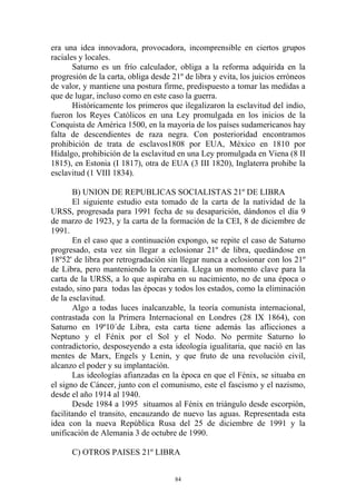 era una idea innovadora, provocadora, incomprensible en ciertos grupos
raciales y locales.
       Saturno es un frío calculador, obliga a la reforma adquirida en la
progresión de la carta, obliga desde 21º de libra y evita, los juicios erróneos
de valor, y mantiene una postura firme, predispuesto a tomar las medidas a
que de lugar, incluso como en este caso la guerra.
       Históricamente los primeros que ilegalizaron la esclavitud del indio,
fueron los Reyes Católicos en una Ley promulgada en los inicios de la
Conquista de América 1500, en la mayoría de los países sudamericanos hay
falta de descendientes de raza negra. Con posterioridad encontramos
prohibición de trata de esclavos1808 por EUA, México en 1810 por
Hidalgo, prohibición de la esclavitud en una Ley promulgada en Viena (8 II
1815), en Estonia (I 1817), otra de EUA (3 III 1820), Inglaterra prohibe la
esclavitud (1 VIII 1834).

       B) UNION DE REPUBLICAS SOCIALISTAS 21º DE LIBRA
       El siguiente estudio esta tomado de la carta de la natividad de la
URSS, progresada para 1991 fecha de su desaparición, dándonos el día 9
de marzo de 1923, y la carta de la formación de la CEI, 8 de diciembre de
1991.
       En el caso que a continuación expongo, se repite el caso de Saturno
progresado, esta vez sin llegar a eclosionar 21º de libra, quedándose en
18º52' de libra por retrogradación sin llegar nunca a eclosionar con los 21º
de Libra, pero manteniendo la cercania. Llega un momento clave para la
carta de la URSS, a lo que aspiraba en su nacimiento, no de una época o
estado, sino para todas las épocas y todos los estados, como la eliminación
de la esclavitud.
       Algo a todas luces inalcanzable, la teoría comunista internacional,
contrastada con la Primera Internacional en Londres (28 IX 1864), con
Saturno en 19º10´de Libra, esta carta tiene además las aflicciones a
Neptuno y el Fénix por el Sol y el Nodo. No permite Saturno lo
contradictorio, desposeyendo a esta ideología igualitaria, que nació en las
mentes de Marx, Engels y Lenin, y que fruto de una revolución civil,
alcanzo el poder y su implantación.
       Las ideologías afianzadas en la época en que el Fénix, se situaba en
el signo de Cáncer, junto con el comunismo, este el fascismo y el nazismo,
desde el año 1914 al 1940.
       Desde 1984 a 1995 situamos al Fénix en triángulo desde escorpión,
facilitando el transito, encauzando de nuevo las aguas. Representada esta
idea con la nueva República Rusa del 25 de diciembre de 1991 y la
unificación de Alemania 3 de octubre de 1990.

      C) OTROS PAISES 21º LIBRA


                                      84
 