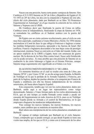 Nacen con una posición, hasta cierto punto ventajosa de Saturno. Son
Camboya el 5-3-1953 Saturno en 26º de Libra y Republica de Egipto el 18
VI 1953 en 20º de Libra, los dos con la conjunción a Neptuno de este año,
efecto del ciclo planetario, dado por Barbault en su libro "El Pronostico
Experimental en Astrología" en el que muestra la conexión de los ciclos de
Saturno y Neptuno con la URSS.
      De Camboya decir que finalizada la guerra de Corea en tablas
Camboya toma la independencia, finalizando la etapa de Saturno en 1970,
se reanudarán los conflictos en el Sudeste asiático con la guerra del
Vietnam.
      De Egipto con un cierto carisma revolucionario, pero el ciclo no esta
muy bien aspectado, cuadratura a Urano-Mercurio y Kirón. En 1956 intenta
nacionalizar el Canal de Suez lo que obliga a Franceses e Ingleses a tomar
las medidas beligerantes necesarias, apoyando a las fuerzas de Israel. Del
conflicto, Francia e Inglaterra descienden a las mas bajas cotas de prestigio
internacional, mientras Naser se convierte en el lider del mundo Arabe, con
un apoyo explícito de la URSS a Egipto, hasta con amenazas de guerra
nuclear. De la derrota de los Seis Días contra Israel, Naser salió fortalecido
con la ayuda sovietica . Es muy posible que esta posición de Saturno en su
exaltación le da cierto liderazgo a Egipto en el Oriente Próximo, aunque
Saturno tenga seguramente otro significado en el Islam o en Asia

       D) ACONTECIMIENTO HISTORICO 21º DE LIBRA
       Un momento histórico en el cual se resalta esta zona de Libra, por
Saturno 20º10´ y por Urano 21º44´ es un día aciago para España, la Batalla
de Trafalgar en la que la perdida de la Armada Española y Francesa, por
parte de la Inglesa, dejaba las puertas abiertas a la conquista por Francia de
España y establecía con ello las futuras independencias de las colonias
americanas, del hasta ahora Imperio Español.
       Esta conjunción, tendría que ver con los ciclos planetarios dados por
Barbault, unido aquí a un lugar tan representativo como vengo
demostrando, Saturno y Urano forman parte de los ciclos determinantes de
EUA, que en este tiempo ya estaba formado como estado y puede ser
causante del hegemonismo en toda America de EUA, pues es en Trafalgar
donde España pierde su Armada y el control de Iberoamerica, en la que
empiezan a fraguarse las tendencias independentistas.
       Trae consigo los nuevos tiempos, las nuevas fronteras, los nuevos
estados, unos cambios que se mantiene en nuestros días.
       Haré ahora una interpretación de los ciclos planetarios estudiados por
Barbault:
       Al repasar el trabajo realizado por Barbault en el ciclo Saturno-
Urano, compruebo que se puede corregir, ya que desde España se tiene una
visión mas amplia, de los que es EUA y como con el transcurrir de los años


                                      85
 