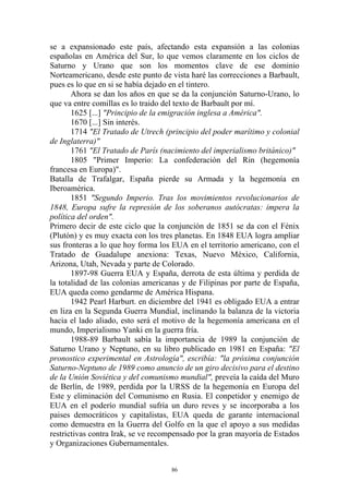 se a expansionado este país, afectando esta expansión a las colonias
españolas en América del Sur, lo que vemos claramente en los ciclos de
Saturno y Urano que son los momentos clave de ese dominio
Norteamericano, desde este punto de vista haré las correcciones a Barbault,
pues es lo que en si se había dejado en el tintero.
       Ahora se dan los años en que se da la conjunción Saturno-Urano, lo
que va entre comillas es lo traido del texto de Barbault por mí.
       1625 [...] "Principio de la emigración inglesa a América".
       1670 [...] Sin interés.
       1714 "El Tratado de Utrech (principio del poder marítimo y colonial
de Inglaterra)"
       1761 "El Tratado de París (nacimiento del imperialismo británico)"
       1805 "Primer Imperio: La confederación del Rin (hegemonía
francesa en Europa)".
Batalla de Trafalgar, España pierde su Armada y la hegemonía en
Iberoamérica.
       1851 "Segundo Imperio. Tras los movimientos revolucionarios de
1848, Europa sufre la represión de los soberanos autócratas: impera la
política del orden".
Primero decir de este ciclo que la conjunción de 1851 se da con el Fénix
(Plutón) y es muy exacta con los tres planetas. En 1848 EUA logra ampliar
sus fronteras a lo que hoy forma los EUA en el territorio americano, con el
Tratado de Guadalupe anexiona: Texas, Nuevo México, California,
Arizona, Utah, Nevada y parte de Colorado.
       1897-98 Guerra EUA y España, derrota de esta última y perdida de
la totalidad de las colonias americanas y de Filipinas por parte de España,
EUA queda como gendarme de América Hispana.
       1942 Pearl Harburt. en diciembre del 1941 es obligado EUA a entrar
en liza en la Segunda Guerra Mundial, inclinando la balanza de la victoria
hacia el lado aliado, esto será el motivo de la hegemonía americana en el
mundo, Imperialismo Yanki en la guerra fría.
       1988-89 Barbault sabía la importancia de 1989 la conjunción de
Saturno Urano y Neptuno, en su libro publicado en 1981 en España: "El
pronostico experimental en Astrología", escribía: "la próxima conjunción
Saturno-Neptuno de 1989 como anuncio de un giro decisivo para el destino
de la Unión Soviética y del comunismo mundial", preveía la caída del Muro
de Berlín, de 1989, perdida por la URSS de la hegemonía en Europa del
Este y eliminación del Comunismo en Rusia. El conpetidor y enemigo de
EUA en el poderío mundial sufría un duro reves y se incorporaba a los
paises democráticos y capitalistas, EUA queda de garante internacional
como demuestra en la Guerra del Golfo en la que el apoyo a sus medidas
restrictivas contra Irak, se ve recompensado por la gran mayoría de Estados
y Organizaciones Gubernamentales.


                                    86
 