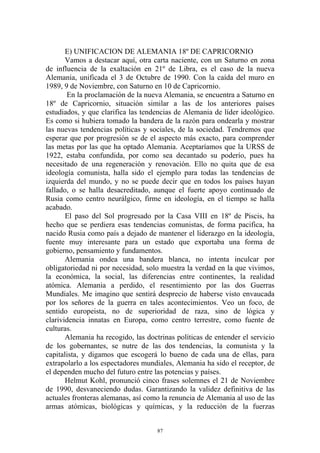 E) UNIFICACION DE ALEMANIA 18º DE CAPRICORNIO
       Vamos a destacar aquí, otra carta naciente, con un Saturno en zona
de influencia de la exaltación en 21º de Libra, es el caso de la nueva
Alemania, unificada el 3 de Octubre de 1990. Con la caída del muro en
1989, 9 de Noviembre, con Saturno en 10 de Capricornio.
       En la proclamación de la nueva Alemania, se encuentra a Saturno en
18º de Capricornio, situación similar a las de los anteriores países
estudiados, y que clarifica las tendencias de Alemania de líder ideológico.
Es como si hubiera tomado la bandera de la razón para ondearla y mostrar
las nuevas tendencias políticas y sociales, de la sociedad. Tendremos que
esperar que por progresión se de el aspecto más exacto, para comprender
las metas por las que ha optado Alemania. Aceptaríamos que la URSS de
1922, estaba confundida, por como sea decantado su poderío, pues ha
necesitado de una regeneración y renovación. Ello no quita que de esa
ideología comunista, halla sido el ejemplo para todas las tendencias de
izquierda del mundo, y no se puede decir que en todos los países hayan
fallado, o se halla desacreditado, aunque el fuerte apoyo continuado de
Rusia como centro neurálgico, firme en ideología, en el tiempo se halla
acabado.
       El paso del Sol progresado por la Casa VIII en 18º de Piscis, ha
hecho que se perdiera esas tendencias comunistas, de forma pacifica, ha
nacido Rusia como país a dejado de mantener el liderazgo en la ideología,
fuente muy interesante para un estado que exportaba una forma de
gobierno, pensamiento y fundamentos.
       Alemania ondea una bandera blanca, no intenta inculcar por
obligatoriedad ni por necesidad, solo muestra la verdad en la que vivimos,
la económica, la social, las diferencias entre continentes, la realidad
atómica. Alemania a perdido, el resentimiento por las dos Guerras
Mundiales. Me imagino que sentirá desprecio de haberse visto envaucada
por los señores de la guerra en tales acontecimientos. Veo un foco, de
sentido europeista, no de superioridad de raza, sino de lógica y
clarividencia innatas en Europa, como centro terrestre, como fuente de
culturas.
       Alemania ha recogido, las doctrinas políticas de entender el servicio
de los gobernantes, se nutre de las dos tendencias, la comunista y la
capitalista, y digamos que escogerá lo bueno de cada una de ellas, para
extrapolarlo a los espectadores mundiales, Alemania ha sido el receptor, de
el dependen mucho del futuro entre las potencias y países.
       Helmut Kohl, pronunció cinco frases solemnes el 21 de Noviembre
de 1990, desvaneciendo dudas. Garantizando la validez definitiva de las
actuales fronteras alemanas, así como la renuncia de Alemania al uso de las
armas atómicas, biológicas y químicas, y la reducción de la fuerzas


                                     87
 