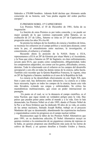 federales a 370.000 hombres. Además Kohl declara que Alemania unida
consciente de su historia, será "una piedra angular del orden pacifico
europeo".

       F) PREMIOS NOBEL 15º CAPRICORNIO
       Los Premios Nóbel, el 10 de Diciembre de 1901, fecha de su
inaguración
       La función de estos Premios es por todos conocida, y no puede ser
mejor ejemplo de lo que venimos expresando sobre Saturno, en su
exaltación de 21º de Libra,, Saturno se sitúa en 21º de Capricornio por
progresión entre los años 50 a los 60.
       Se premia los trabajos de los hombres de ciencia y hombres de letras,
se reconoce los esfuerzos en el campo político y social para alcanzar, como
meta la paz, el entendimiento entre naciones, la investigación, el
conocimiento, el esfuerzo y el método.
       Recuerdo ahora la posición de la NASA frente a EUA,
representamos a EUA en 20º de Géminis por situar Marte y el Ascendente,
y la Nasa que sitúa a Saturno en 20º de Sagitario, en claro enfrentamiento,
acicate para EUA, que acepta como cumplimiento, obligatoriedad, todos
los compromisos adquiridos, sin contar con los gastos, dificultades, errores,
derrotas. Todo lo relacionado con el esfuerzo en los campos del desarrollo
aerospacial y con ello en todas las demás ramas de la ciencia, sabia faceta.
También creo recordar que la Quinta Republica Francesa, la vigente, situa
en 20º de Sagitario a Saturno, también es el caso de la Republica de Irak.
       La ciencia se ha desarrollado efusivamente en este Siglo XX, para
bien o para mal, hay defensores como detractores. La ciencia es a todas
luces necesaria, logros en todos los campos de la ciencia, hacen esta vida
más llevadera, evitando sus cargas y enfermedades. Se critica las
mastodónticas multinacionales, que crean un poder internacional sin
parangón.
       Un punto en el cual, se ve la denuncia al campo científico, es el
tema Nuclear, que sigue siendo un verdadero peligro para la vida. Hay
países que pueden poner patas arriba al mundo y a la vida. Esto lo han
denunciado, los Premios Nóbel en el año 1995, dando el Premio Nóbel de
la Paz a un físico británico que ha dedicado 50 años de su vida, en contra
de las armas nucleares, llamado Joseph Roblat, trabajó en el proyecto
Manhatan del que se desentendió, abandonando las experiencias nucleares
y organizándose contra los progresos en el campo nuclear militar.
       Reconocemos aquí la labor de los Premios Nobel Alternativos que
para 1991, en su duodecima edicción, El Nobel Alternativo recayó en
quienes resisten a la construcción de un gigantesco sistema de represas en
la India, en quienes proponen una distribución más justa de las tierras de
cultivo de Brasil, y en quienes desafían a Estados Unidos y francia,


                                     88
 