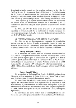 desnudando el daño causado por las pruebas nucleares, en las Islas del
Pacifico. Se trata del movimiento Salvo al Narmada, la Comisión Pastoral
por la Tierrra, el Movimiento de los campesinos sin Tierra del Brasil,
personajes como el senador Jenton Anjain y el pueblo de Rongelap, en las
Islas Marshal, y los antropologos Marie Teresa y Beng Danielson de Tahiti.
        Thor Eyerdahl y su esposa francesa Marie Teresa han denunciado
los efectos de las 44 detonaciones atómicas en la atmosfera y las 131
subterraneas, llevadas a cabo por, en sus palabras "el colonialismo nuclear
frances".
       La ONU en 1958-59, tomo como presidente a un peruano, Sr.
Belande y su primera medida fue la prohibición de pruebas nucleares, por
los riesgos que estas producían, las posiciones de Saturno entre estas fecha
son de 0º a 5º de Capricornio.

       G) PERSONAJES CON SATURNO EN SU EXALTACION
       En ellos se ve un hermanamiento, busqueda de ecuanimidad
internacional, de una justicia de todos y para todos en que la guerra sea
usada en último extremo. Hay pues un paralelismo entre los personajes de
la relevancia que vamos a comentar, sin distinción por nacionalidades.

             Henry Kissinger 13º Libra
       Es el secretario de Estado, para las relaciones internacionales de
EUA, que da el finiquito a asuntos como las malas relaciones entre EE.UU.
y China, primer objetivo para la consecución por su parte de la Paz en
Vietnam, por la que le concederían el premio Nobel de la Paz. Consigue
ciertos logros en las guerras en el Oriente Próximo, se alía con la URSS
para poner fin a la Guerra del Yom Kippur. Su labor de estado le une a la
URSS y China. Finalizando la tan dura Guerra, para la historia de EUA, del
Vietnam.

             George Bush 25º Libra
       En su mandato se finalizan el 3 de Octubre de 1990 la unificación de
Alemania, y plena soberanía, la firma al efecto en Nueva York, a los 45
años, deja la cuestión alemana definitivamente resuelta.
       La invasión de Iraq a Kuwait pone en marcha en el mundo entero, la
repulsa por este acontecimiento. Las organizaciones y los países se unen
para mantener la justicia mundial en contra de los enemigos de la paz que
intenten desestabilizar esta. Se mantienen lazos entre las grandes potencias
la URSS y EUA, en el plano militar, en la Guerra del Golfo y en el plano
diplomático.
       La importancia del nuevo Tratado Start se ve reflejado en que a los
pocos días Gorbachov jefe del Estado Soviético recibe un golpe de Estado.



                                     89
 