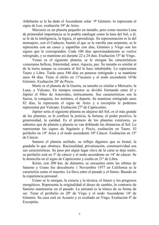 Aldebarán se le ha dado el Ascendente solar 9º Géminis. lo representa el
signo de Leo. exaltación 19º de Aries.
       Mercurio es un planeta pequeño en tamaño, pero como nuestra Luna
de primordial importancia se le podría catalogar como la luna del Sol, a él,
se le da la inteligencia, la lógica, el aprendizaje. Su representación es la del
mensajero, con el Caduceo, bastón al que se le enrolla una serpiente, se le
representa con un casco y zapatillas con alas, Géminis y Virgo son los
signos que le corresponden. Cada 100 días aproximadamente se vuelve
retrogrado, y se mantiene así durante 22 a 24 días. Exaltación 15º de Virgo.
       Venus es el siguiente planeta, se le otorgan las características
venusianas belleza, fraternidad, amor, riqueza, paz. Su tamaño es similar al
de la tierra aunque su cercanía al Sol le hace inhabitable. Lo representan
Tauro y Libra. Tarda unos 540 días en ponerse retrógrado y se mantiene
unos 44 días. Tiene el afelio en 11ºacuario y el nodo ascendente 16ºde
Géminis. Exaltación 28º de Piscis.
       Marte es el planeta de la Guerra, su tamaño es similar a Mercurio, la
Luna, y Vulcano. En tiempos remotos se dividió formando entre él y
Júpiter el filtro de Asteroides, teóricamente. Sus características son la
fuerza, la conquista, los instintos, el deporte. Se mantiene retrógrado unos
82 días, lo representa el signo de Aries y a escorpión le podemos
representar por Vulcano. Exaltación 27º de Capricornio.
       Júpiter sería el siguiente planeta en alejarse del Sol, es el más grande
de los planetas, se le confiere la justicia, la fortuna, el poder positivo, la
generosidad, la caridad. Es el primero de los planetas exteriores, ya
sabemos que de planeta a planeta se van doblando las distancias al Sol. Lo
representan los signos de Sagitario y Piscis, exaltación en Tauro. El
perihelio en 14º Aries y el nodo ascendente 10º Cáncer. Exaltación en 15º
de Cáncer.
       Saturno el planeta anillado, su influjo digamos que es brutal, la
guadaña lo que obstruye. Racionalidad, privatización, constructividad son
sus características. Su paso por algún lugar clave de la carta se deja sentir,
su perihelio está en 3º de cáncer y el nodo ascendente en 14º de cáncer. Se
le domicilia en el signo de Capricornio y exalta en 21º de Libra.
       Kirón, con 200 km. de diámetro, se encuentra entre las órbitas de
Saturno y Urano fue descubierto 1 Noviembre 1977 en California se le
caracteriza como el maestro. La llave entre el pasado y el futuro. Basado en
la experiencia personal.
       Urano se le otorgan, la ciencia y la técnica, el futuro y los progresos
energéticos. Representa la originalidad el deseo de cambio, lo contrario de
Saturno mantenerse en el pasado. La amistad es la tónica de su forma de
ser. Tiene el perihelio en 20º de Virgo y el nodo Ascendente 14º de
Géminis. Su casa está en Acuario y es exaltado en Virgo. Exaltación 4º de
Escorpión.


                                       9
 