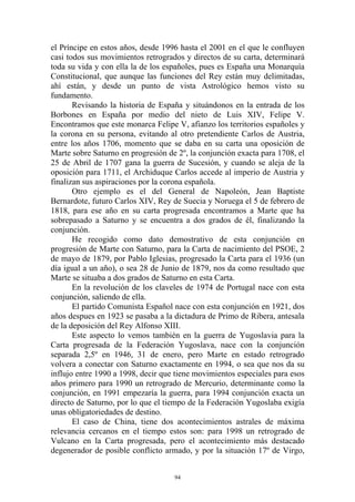 el Príncipe en estos años, desde 1996 hasta el 2001 en el que le confluyen
casi todos sus movimientos retrogrados y directos de su carta, determinará
toda su vida y con ella la de los españoles, pues es España una Monarquía
Constitucional, que aunque las funciones del Rey están muy delimitadas,
ahí están, y desde un punto de vista Astrológico hemos visto su
fundamento.
       Revisando la historia de España y situándonos en la entrada de los
Borbones en España por medio del nieto de Luis XIV, Felipe V.
Encontramos que este monarca Felipe V, afianzo los territorios españoles y
la corona en su persona, evitando al otro pretendiente Carlos de Austria,
entre los años 1706, momento que se daba en su carta una oposición de
Marte sobre Saturno en progresión de 2º, la conjunción exacta para 1708, el
25 de Abril de 1707 gana la guerra de Sucesión, y cuando se aleja de la
oposición para 1711, el Archiduque Carlos accede al imperio de Austria y
finalizan sus aspiraciones por la corona española.
       Otro ejemplo es el del General de Napoleón, Jean Baptiste
Bernardote, futuro Carlos XIV, Rey de Suecia y Noruega el 5 de febrero de
1818, para ese año en su carta progresada encontramos a Marte que ha
sobrepasado a Saturno y se encuentra a dos grados de él, finalizando la
conjunción.
       He recogido como dato demostrativo de esta conjunción en
progresión de Marte con Saturno, para la Carta de nacimiento del PSOE, 2
de mayo de 1879, por Pablo Iglesias, progresado la Carta para el 1936 (un
día igual a un año), o sea 28 de Junio de 1879, nos da como resultado que
Marte se situaba a dos grados de Saturno en esta Carta.
       En la revolución de los claveles de 1974 de Portugal nace con esta
conjunción, saliendo de ella.
       El partido Comunista Español nace con esta conjunción en 1921, dos
años despues en 1923 se pasaba a la dictadura de Primo de Ribera, antesala
de la deposición del Rey Alfonso XIII.
       Este aspecto lo vemos también en la guerra de Yugoslavia para la
Carta progresada de la Federación Yugoslava, nace con la conjunción
separada 2,5º en 1946, 31 de enero, pero Marte en estado retrogrado
volvera a conectar con Saturno exactamente en 1994, o sea que nos da su
influjo entre 1990 a 1998, decir que tiene movimientos especiales para esos
años primero para 1990 un retrogrado de Mercurio, determinante como la
conjunción, en 1991 empezaría la guerra, para 1994 conjunción exacta un
directo de Saturno, por lo que el tiempo de la Federación Yugoslaba exigía
unas obligatoriedades de destino.
       El caso de China, tiene dos acontecimientos astrales de máxima
relevancia cercanos en el tiempo estos son: para 1998 un retrogrado de
Vulcano en la Carta progresada, pero el acontecimiento más destacado
degenerador de posible conflicto armado, y por la situación 17º de Virgo,


                                    94
 