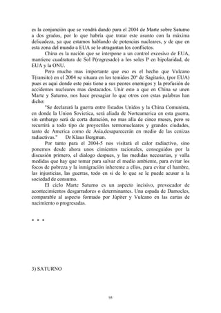 es la conjunción que se vendrá dando para el 2004 de Marte sobre Saturno
a dos grados, por lo que habría que tratar este asunto con la máxima
delicadeza, ya que estamos hablando de potencias nucleares, y de que en
esta zona del mundo a EUA se le atragantan los conflictos.
       China es la nación que se interpone a un control excesivo de EUA,
mantiene cuadratura de Sol P(rogresado) a los soles P en bipolaridad, de
EUA y la ONU.
       Pero mucho mas importante que eso es el hecho que Vulcano
T(ransito) en el 2004 se situara en los temidos 20º de Sagitario, (por EUA)
pues es aquí donde este pais tiene a sus peores enemigos y la profusión de
accidentes nucleares mas destacados. Unir esto a que en China se unen
Marte y Saturno, nos hace presagiar lo que otros con estas palabras han
dicho:
       "Se declarará la guerra entre Estados Unidos y la China Comunista,
en donde la Union Sovietica, será aliada de Norteamerica en esta guerra,
sin embargo será de corta duración, no mas alla de cinco meses, pero se
recurrirá a todo tipo de proyectiles termonucleares y grandes ciudades,
tanto de America como de Asia,desaparecerán en medio de las cenizas
radiactivas."     Dr Klaus Bergman.
       Por tanto para el 2004-5 nos visitará el calor radiactivo, sino
ponemos desde ahora unos cimientos racionales, conseguidos por la
discusión primero, el dialogo despues, y las medidas necesarias, y valla
medidas que hay que tomar para salvar el medio ambiente, para evitar los
focos de pobreza y la inmigración inherente a ellos, para evitar el hambre,
las injusticias, las guerras, todo en si de lo que se le puede acusar a la
sociedad de consumo.
       El ciclo Marte Saturno es un aspecto incisivo, provocador de
acontecimientos desgarradores o determinantes. Una espada de Damocles,
comparable al aspecto formado por Júpiter y Vulcano en las cartas de
nacimiento o progresadas.


* * *




3) SATURNO




                                    95
 