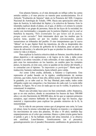Este planeta Saturno, es el más destacado en influjo sobre las cartas
astrales natales y el mas preciso en transito para acontecimientos. En el
Artículo "Exaltación de Saturno" dado en la Ponencia del XIII, Congreso
Nacional de Astrología de Toledo, 1996. Hacia una apreciación sobre dos
tipos de Justicia, la individual de Júpiter y la colectiva de Saturno. Esto lo
intentaba explicar desde el plano, en el que, el delito o el crimen lo comete
un individuo o un grupo de personas, fuera de las leyes de la sociedad; los
cuales son incriminados y juzgados por la justicia (Júpiter), por lo cual se
beneficia la mayoría, "bien aventurados los que tienen sed de justicia,
porque serán saciados". Será interesante decir que los medios que la
justicia tiene, pueden ser por los medios convencionales, juicios
sumarisimos en tribunales del pueblo. O sino interpretamos que la cueva
"diktea" en la que Júpiter lloró las injusticias, de ella se desprenden dos
supuestas penas, el sistema de gobierno de la dictadura, para un pais sin
trazas de salvación y la adicción por la que se pierden los dones obtenidos,
como la vida o el dinero..
       Para explicar la Justicia colectiva dada en Saturno, inscribía desde un
plano deportivo o de aspiraciones, o de logros en la vida, y daba como
ejemplo a un atleta vencedor, el más esforzado, el mas capacitado, él y su
país eran los merecedores en los laureles, en cambio para los restantes
países, la mayoría, en éste caso, estos se quedan en las mieles del triunfo, y
se consuelan con el tipismo: "lo importante es participar". Hasta aquí la
traducción; bastante rudimentaria, hasta infantil, pero valida.
       Así como Libra exalta, defiende, a Saturno o Capricornio. Este
representa el poder basado en la rigidez, establecimiento de normas
estrictas, que todos, hasta el mas alto, deben acatar. El castigo del dueño de
la guadaña, ya se sabe cual es. No hay libertad, para nadie, todos están
obligados según sus categorías y las funciones de cada cual. La razón debe
imperar, lo lógico. No se cree en nada que no sea lo visible, lo práctico, lo
consensual, lo empírico.
       Hacer una salvedad, hace poco me han comentado, sobre Atapuerca,
que es en este enclave, donde se encuentran los huesos de hace 300.000
años y en otro llacimiento de 800.000 años, de los que se suponen primeros
europeos, aquí estamos hablando de Saturno que rige los huesos, algo
material e imperecedero para explicar los grandes misterios de la fé, la
inmortalidad.
       En la vida de una persona vemos que al progresar una carta, la Luna
(el alma), tiene la misma velocidad que Saturno en transito y se emparejan
los movimientos de estos dos planetas, 30 días o 30 años; también hay
emparejamiento en el color que ostentan, blanco o plata (cierta gama hacia
el palido o gris ). Se ha hablado mucho del alma inmortal, si se observa
una similitud, Luna-Saturno. Genéticamente (en el presente),
genealogicamente (en el pasado) físicamente cambiamos de generación en


                                      96
 