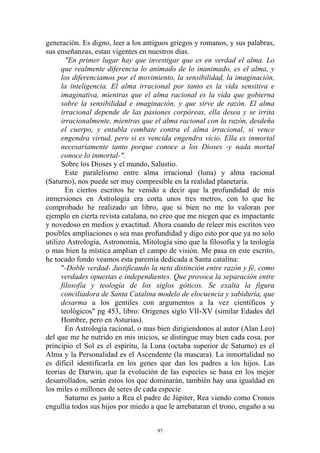 generación. Es digno, leer a los antiguos griegos y romanos, y sus palabras,
sus enseñanzas, estan vigentes en nuestros días.
        "En primer lugar hay que investigar que es en verdad el alma. Lo
      que realmente diferencia lo animado de lo inanimado, es el alma, y
      los diferenciamos por el movimiento, la sensibilidad, la imaginación,
      la inteligencia. El alma irracional por tanto es la vida sensitiva e
      imaginativa, mientras que el alma racional es la vida que gobierna
      sobre la sensibilidad e imaginación, y que sirve de razón. El alma
      irracional depende de las pasiones corpóreas, ella desea y se irrita
      irracionalmente, mientras que el alma racional con la razón, desdeña
      el cuerpo, y entabla combate contra el alma irracional, si vence
      engendra virtud, pero si es vencida engendra vicio. Ella es inmortal
      necesariamente tanto porque conoce a los Dioses -y nada mortal
      conoce lo inmortal-".
      Sobre los Dioses y el mundo, Salustio.
        Este paralelismo entre alma irracional (luna) y alma racional
(Saturno), nos puede ser muy compresible en la realidad planetaria.
        En ciertos escritos he venido a decir que la profundidad de mis
inmersiones en Astrología era corta unos tres metros, con lo que he
comprobado he realizado un libro, que si bien no me lo valoran por
ejemplo en cierta revista catalana, no creo que me niegen que es impactante
y novedoso en medios y exactitud. Ahora cuando de releer mis escritos veo
posibles ampliaciones o sea mas profundidad y digo esto por que ya no solo
utilizo Astrología, Astronomía, Mitología sino que la filosofía y la teología
o mas bien la mística amplian el campo de visión. Me pasa en este escrito,
he tocado fondo veamos esta paremia dedicada a Santa catalina:
      "-Doble verdad- Justificando la neta distinción entre razón y fé, como
      verdades opuestas e independientes. Que provoca la separación entre
      filosofía y teología de los siglos góticos. Se exalta la figura
      conciliadora de Santa Catalina modelo de elocuencia y sabiduría, que
      desarma a los gentiles con argumentos a la vez científicos y
      teológicos" pg 453, libro: Origenes siglo VII-XV (similar Edades del
      Hombre, pero en Asturias).
        En Astrología racional, o mas bien dirigiendonos al autor (Alan Leo)
del que me he nutrido en mis inicios, se distingue muy bien cada cosa, por
principio el Sol es el espíritu, la Luna (octaba superior de Saturno) es el
Alma y la Personalidad es el Ascendente (la mascara). La inmortalidad no
es dificil identificarla en los genes que dan los padres a los hijos. Las
teorias de Darwin, que la evolución de las especies se basa en los mejor
desarrollados, serán estos los que dominarán, también hay una igualdad en
los miles o millones de seres de cada especie
        Saturno es junto a Rea el padre de Júpiter, Rea viendo como Cronos
engullía todos sus hijos por miedo a que le arrebataran el trono, engaño a su


                                     97
 