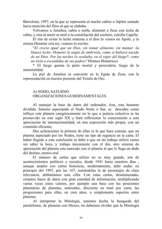 Barcelona, 1997, en la que se representa al macho cabrio o Júpiter sentado
hacia mención del Dios al que se alababa.
      Volvamos a Amaltea, cabra o ninfa, alimentó a Zeus con leche de
cabra, y esta al morir se unió a la constelación del cochero, estrella Capella.
      El rito de evitar la leche materna a el dios lo vemos en Apolo, y la
misma Demeter cría así, veamos lo escrito:
      "El crecía igual que un Dios, sin tomar alimento, sin mamar -la
     blanca leche- Demeter lo ungía de ambrosía, como si hubiera nacido
     de un Dios. Por las noches lo ocultaba, en el vigor del fuego*, como
     un tizón a escondidas de sus padres" Himnos Homéricos
      * El fuego quema la parte mortal y perecedera, fuego de la
inmortalidad.
      La piel de Amaltea se convierte en la Egida de Zeus, con la
representación en nuestro presente del Toisón de Oro.


      A) NODO, SATURNO
      ORGANIZACIONES GUBERNAMENTALES

      Al manejar la base de datos del ordenador, ésta, esta bastante
dividida, Saturno aspectando al Nodo Norte o Sur, se descubre como
influye este planeta categóricamente en lo que a justicia colectiva se ha
promovido en este siglo XX y hará reflexionar lo concerniente a esta
apreciación de internacionalidad, en una exposición más propia, con un
cometido eficiente.
      Dos aclaraciones la primera de ellas es la que hace constar, que un
planeta aspectado por los Nodos, tiene un tipo de regencia en la carta. El
haber llegado a esta conclusión se debe a que en mi trabajo utilizo cartas
sin saber la hora, y trabajo únicamente con el día; otro sistema de
apreciación del planeta esta marcado con el planeta al que le llega un dedo
del destino, menos real.
      El número de cartas que utilizo no es muy grande, son de
acontecimientos políticos y sociales, desde 1941 hasta nuestros días ,
aunque amplio con cartas historicas, modernamente, debe andar, en
principio del 1997, por las 167, sumándolas la de personajes de clara
relevancia, doblaríamos esta cifra. Con estas cartas, desmenuzadas,
creamos bases de datos con gran cantidad de información, multiplicando
varias veces estos valores, por ejemplo una base con las posiciones
planetarias de planetas, asteroides, diecisiete en total por carta; las
progresiones para ellas, en cien años; o simplemente aspectos entre
planetas.
      Al interpretar la Mitología, tenemos hecha la busqueda del
paralelismo, de planetas con Dioses, no debemos olvidar que la Mitología


                                      99
 