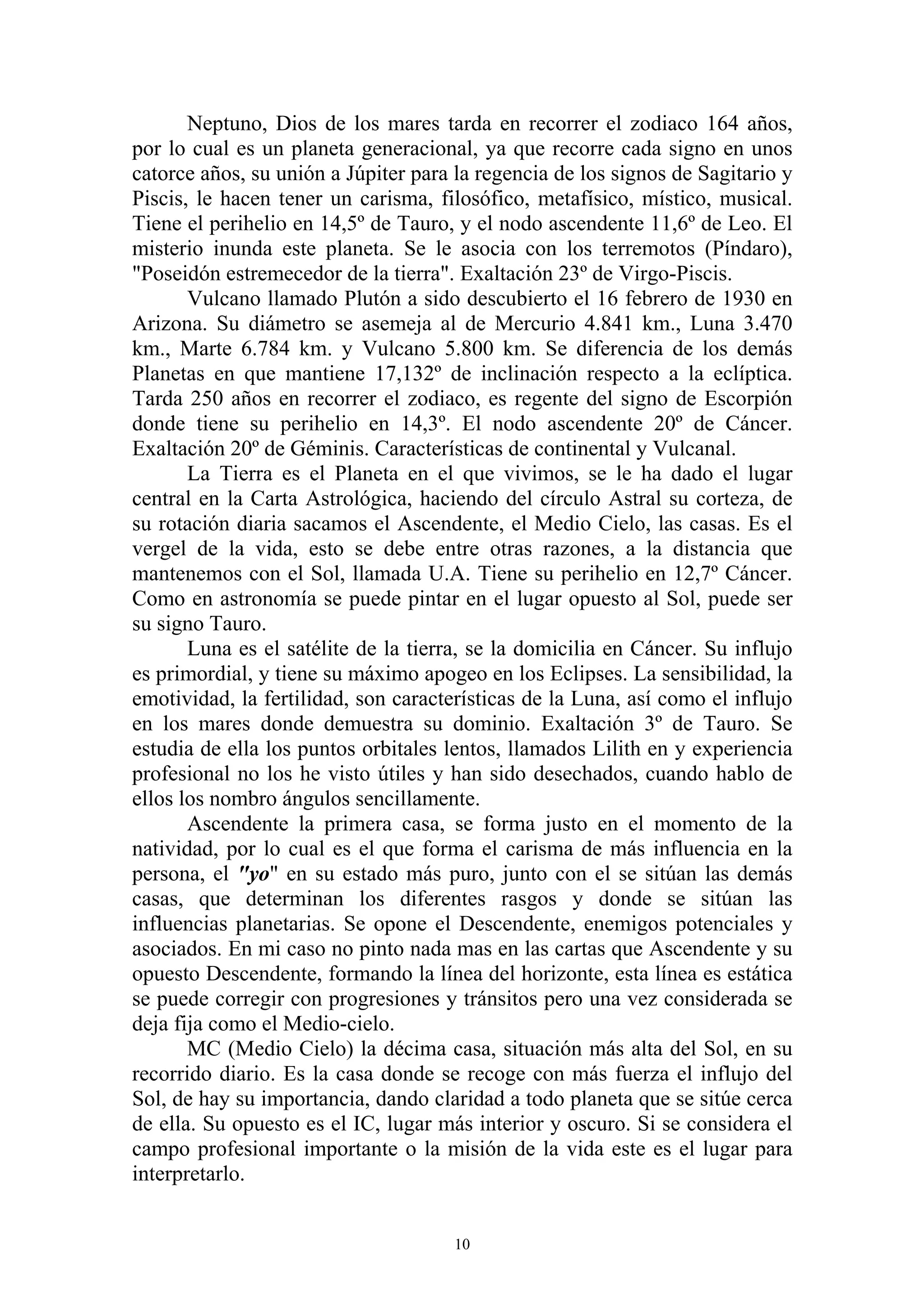 Neptuno, Dios de los mares tarda en recorrer el zodiaco 164 años,
por lo cual es un planeta generacional, ya que recorre cada signo en unos
catorce años, su unión a Júpiter para la regencia de los signos de Sagitario y
Piscis, le hacen tener un carisma, filosófico, metafísico, místico, musical.
Tiene el perihelio en 14,5º de Tauro, y el nodo ascendente 11,6º de Leo. El
misterio inunda este planeta. Se le asocia con los terremotos (Píndaro),
"Poseidón estremecedor de la tierra". Exaltación 23º de Virgo-Piscis.
       Vulcano llamado Plutón a sido descubierto el 16 febrero de 1930 en
Arizona. Su diámetro se asemeja al de Mercurio 4.841 km., Luna 3.470
km., Marte 6.784 km. y Vulcano 5.800 km. Se diferencia de los demás
Planetas en que mantiene 17,132º de inclinación respecto a la eclíptica.
Tarda 250 años en recorrer el zodiaco, es regente del signo de Escorpión
donde tiene su perihelio en 14,3º. El nodo ascendente 20º de Cáncer.
Exaltación 20º de Géminis. Características de continental y Vulcanal.
       La Tierra es el Planeta en el que vivimos, se le ha dado el lugar
central en la Carta Astrológica, haciendo del círculo Astral su corteza, de
su rotación diaria sacamos el Ascendente, el Medio Cielo, las casas. Es el
vergel de la vida, esto se debe entre otras razones, a la distancia que
mantenemos con el Sol, llamada U.A. Tiene su perihelio en 12,7º Cáncer.
Como en astronomía se puede pintar en el lugar opuesto al Sol, puede ser
su signo Tauro.
       Luna es el satélite de la tierra, se la domicilia en Cáncer. Su influjo
es primordial, y tiene su máximo apogeo en los Eclipses. La sensibilidad, la
emotividad, la fertilidad, son características de la Luna, así como el influjo
en los mares donde demuestra su dominio. Exaltación 3º de Tauro. Se
estudia de ella los puntos orbitales lentos, llamados Lilith en y experiencia
profesional no los he visto útiles y han sido desechados, cuando hablo de
ellos los nombro ángulos sencillamente.
       Ascendente la primera casa, se forma justo en el momento de la
natividad, por lo cual es el que forma el carisma de más influencia en la
persona, el "yo" en su estado más puro, junto con el se sitúan las demás
casas, que determinan los diferentes rasgos y donde se sitúan las
influencias planetarias. Se opone el Descendente, enemigos potenciales y
asociados. En mi caso no pinto nada mas en las cartas que Ascendente y su
opuesto Descendente, formando la línea del horizonte, esta línea es estática
se puede corregir con progresiones y tránsitos pero una vez considerada se
deja fija como el Medio-cielo.
       MC (Medio Cielo) la décima casa, situación más alta del Sol, en su
recorrido diario. Es la casa donde se recoge con más fuerza el influjo del
Sol, de hay su importancia, dando claridad a todo planeta que se sitúe cerca
de ella. Su opuesto es el IC, lugar más interior y oscuro. Si se considera el
campo profesional importante o la misión de la vida este es el lugar para
interpretarlo.


                                      10
 