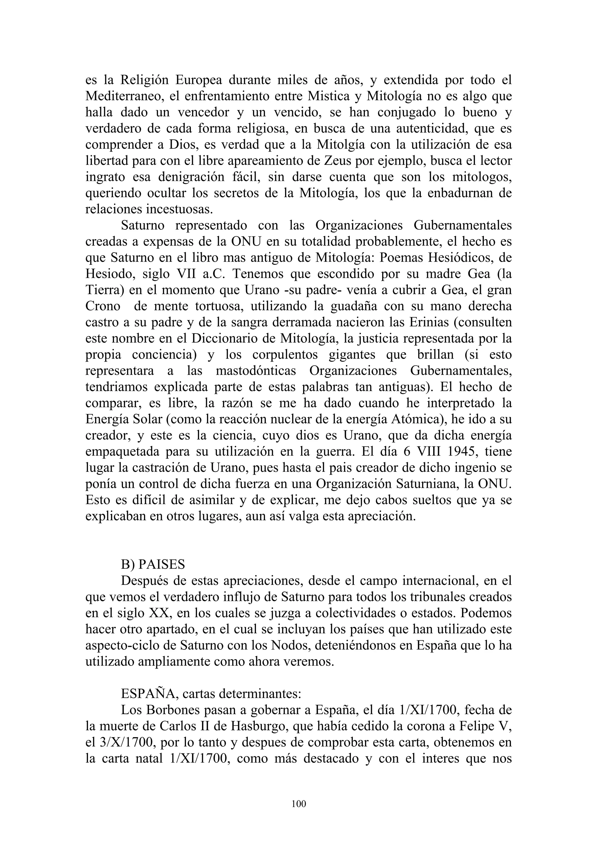 es la Religión Europea durante miles de años, y extendida por todo el
Mediterraneo, el enfrentamiento entre Mistica y Mitología no es algo que
halla dado un vencedor y un vencido, se han conjugado lo bueno y
verdadero de cada forma religiosa, en busca de una autenticidad, que es
comprender a Dios, es verdad que a la Mitolgía con la utilización de esa
libertad para con el libre apareamiento de Zeus por ejemplo, busca el lector
ingrato esa denigración fácil, sin darse cuenta que son los mitologos,
queriendo ocultar los secretos de la Mitología, los que la enbadurnan de
relaciones incestuosas.
       Saturno representado con las Organizaciones Gubernamentales
creadas a expensas de la ONU en su totalidad probablemente, el hecho es
que Saturno en el libro mas antiguo de Mitología: Poemas Hesiódicos, de
Hesiodo, siglo VII a.C. Tenemos que escondido por su madre Gea (la
Tierra) en el momento que Urano -su padre- venía a cubrir a Gea, el gran
Crono de mente tortuosa, utilizando la guadaña con su mano derecha
castro a su padre y de la sangra derramada nacieron las Erinias (consulten
este nombre en el Diccionario de Mitología, la justicia representada por la
propia conciencia) y los corpulentos gigantes que brillan (si esto
representara a las mastodónticas Organizaciones Gubernamentales,
tendriamos explicada parte de estas palabras tan antiguas). El hecho de
comparar, es libre, la razón se me ha dado cuando he interpretado la
Energía Solar (como la reacción nuclear de la energía Atómica), he ido a su
creador, y este es la ciencia, cuyo dios es Urano, que da dicha energía
empaquetada para su utilización en la guerra. El día 6 VIII 1945, tiene
lugar la castración de Urano, pues hasta el pais creador de dicho ingenio se
ponía un control de dicha fuerza en una Organización Saturniana, la ONU.
Esto es difícil de asimilar y de explicar, me dejo cabos sueltos que ya se
explicaban en otros lugares, aun así valga esta apreciación.


       B) PAISES
       Después de estas apreciaciones, desde el campo internacional, en el
que vemos el verdadero influjo de Saturno para todos los tribunales creados
en el siglo XX, en los cuales se juzga a colectividades o estados. Podemos
hacer otro apartado, en el cual se incluyan los países que han utilizado este
aspecto-ciclo de Saturno con los Nodos, deteniéndonos en España que lo ha
utilizado ampliamente como ahora veremos.

      ESPAÑA, cartas determinantes:
      Los Borbones pasan a gobernar a España, el día 1/XI/1700, fecha de
la muerte de Carlos II de Hasburgo, que había cedido la corona a Felipe V,
el 3/X/1700, por lo tanto y despues de comprobar esta carta, obtenemos en
la carta natal 1/XI/1700, como más destacado y con el interes que nos


                                     100
 