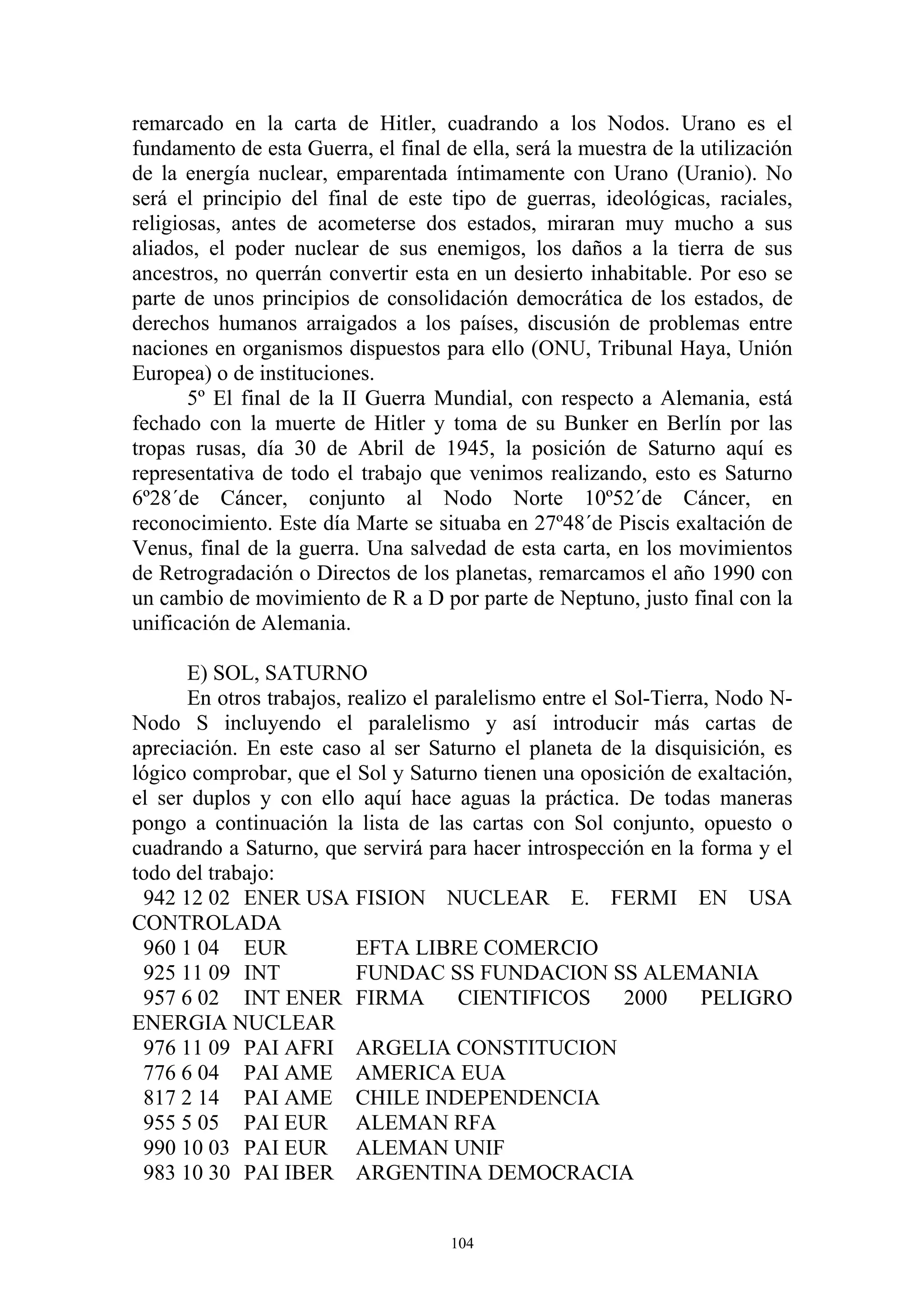 remarcado en la carta de Hitler, cuadrando a los Nodos. Urano es el
fundamento de esta Guerra, el final de ella, será la muestra de la utilización
de la energía nuclear, emparentada íntimamente con Urano (Uranio). No
será el principio del final de este tipo de guerras, ideológicas, raciales,
religiosas, antes de acometerse dos estados, miraran muy mucho a sus
aliados, el poder nuclear de sus enemigos, los daños a la tierra de sus
ancestros, no querrán convertir esta en un desierto inhabitable. Por eso se
parte de unos principios de consolidación democrática de los estados, de
derechos humanos arraigados a los países, discusión de problemas entre
naciones en organismos dispuestos para ello (ONU, Tribunal Haya, Unión
Europea) o de instituciones.
       5º El final de la II Guerra Mundial, con respecto a Alemania, está
fechado con la muerte de Hitler y toma de su Bunker en Berlín por las
tropas rusas, día 30 de Abril de 1945, la posición de Saturno aquí es
representativa de todo el trabajo que venimos realizando, esto es Saturno
6º28´de Cáncer, conjunto al Nodo Norte 10º52´de Cáncer, en
reconocimiento. Este día Marte se situaba en 27º48´de Piscis exaltación de
Venus, final de la guerra. Una salvedad de esta carta, en los movimientos
de Retrogradación o Directos de los planetas, remarcamos el año 1990 con
un cambio de movimiento de R a D por parte de Neptuno, justo final con la
unificación de Alemania.

      E) SOL, SATURNO
      En otros trabajos, realizo el paralelismo entre el Sol-Tierra, Nodo N-
Nodo S incluyendo el paralelismo y así introducir más cartas de
apreciación. En este caso al ser Saturno el planeta de la disquisición, es
lógico comprobar, que el Sol y Saturno tienen una oposición de exaltación,
el ser duplos y con ello aquí hace aguas la práctica. De todas maneras
pongo a continuación la lista de las cartas con Sol conjunto, opuesto o
cuadrando a Saturno, que servirá para hacer introspección en la forma y el
todo del trabajo:
 942 12 02 ENER USA FISION NUCLEAR E. FERMI EN USA
CONTROLADA
 960 1 04 EUR             EFTA LIBRE COMERCIO
 925 11 09 INT            FUNDAC SS FUNDACION SS ALEMANIA
 957 6 02 INT ENER FIRMA              CIENTIFICOS         2000     PELIGRO
ENERGIA NUCLEAR
 976 11 09 PAI AFRI ARGELIA CONSTITUCION
 776 6 04 PAI AME AMERICA EUA
 817 2 14 PAI AME CHILE INDEPENDENCIA
 955 5 05 PAI EUR ALEMAN RFA
 990 10 03 PAI EUR ALEMAN UNIF
 983 10 30 PAI IBER ARGENTINA DEMOCRACIA


                                     104
 