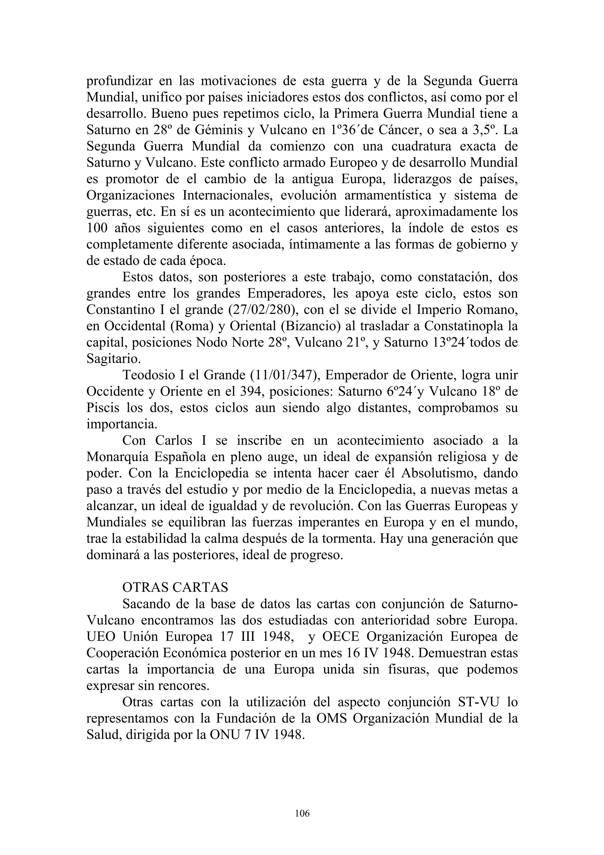 profundizar en las motivaciones de esta guerra y de la Segunda Guerra
Mundial, unifico por países iniciadores estos dos conflictos, así como por el
desarrollo. Bueno pues repetimos ciclo, la Primera Guerra Mundial tiene a
Saturno en 28º de Géminis y Vulcano en 1º36´de Cáncer, o sea a 3,5º. La
Segunda Guerra Mundial da comienzo con una cuadratura exacta de
Saturno y Vulcano. Este conflicto armado Europeo y de desarrollo Mundial
es promotor de el cambio de la antigua Europa, liderazgos de países,
Organizaciones Internacionales, evolución armamentística y sistema de
guerras, etc. En sí es un acontecimiento que liderará, aproximadamente los
100 años siguientes como en el casos anteriores, la índole de estos es
completamente diferente asociada, íntimamente a las formas de gobierno y
de estado de cada época.
       Estos datos, son posteriores a este trabajo, como constatación, dos
grandes entre los grandes Emperadores, les apoya este ciclo, estos son
Constantino I el grande (27/02/280), con el se divide el Imperio Romano,
en Occidental (Roma) y Oriental (Bizancio) al trasladar a Constatinopla la
capital, posiciones Nodo Norte 28º, Vulcano 21º, y Saturno 13º24´todos de
Sagitario.
       Teodosio I el Grande (11/01/347), Emperador de Oriente, logra unir
Occidente y Oriente en el 394, posiciones: Saturno 6º24´y Vulcano 18º de
Piscis los dos, estos ciclos aun siendo algo distantes, comprobamos su
importancia.
       Con Carlos I se inscribe en un acontecimiento asociado a la
Monarquía Española en pleno auge, un ideal de expansión religiosa y de
poder. Con la Enciclopedia se intenta hacer caer él Absolutismo, dando
paso a través del estudio y por medio de la Enciclopedia, a nuevas metas a
alcanzar, un ideal de igualdad y de revolución. Con las Guerras Europeas y
Mundiales se equilibran las fuerzas imperantes en Europa y en el mundo,
trae la estabilidad la calma después de la tormenta. Hay una generación que
dominará a las posteriores, ideal de progreso.

      OTRAS CARTAS
      Sacando de la base de datos las cartas con conjunción de Saturno-
Vulcano encontramos las dos estudiadas con anterioridad sobre Europa.
UEO Unión Europea 17 III 1948, y OECE Organización Europea de
Cooperación Económica posterior en un mes 16 IV 1948. Demuestran estas
cartas la importancia de una Europa unida sin fisuras, que podemos
expresar sin rencores.
      Otras cartas con la utilización del aspecto conjunción ST-VU lo
representamos con la Fundación de la OMS Organización Mundial de la
Salud, dirigida por la ONU 7 IV 1948.




                                     106
 