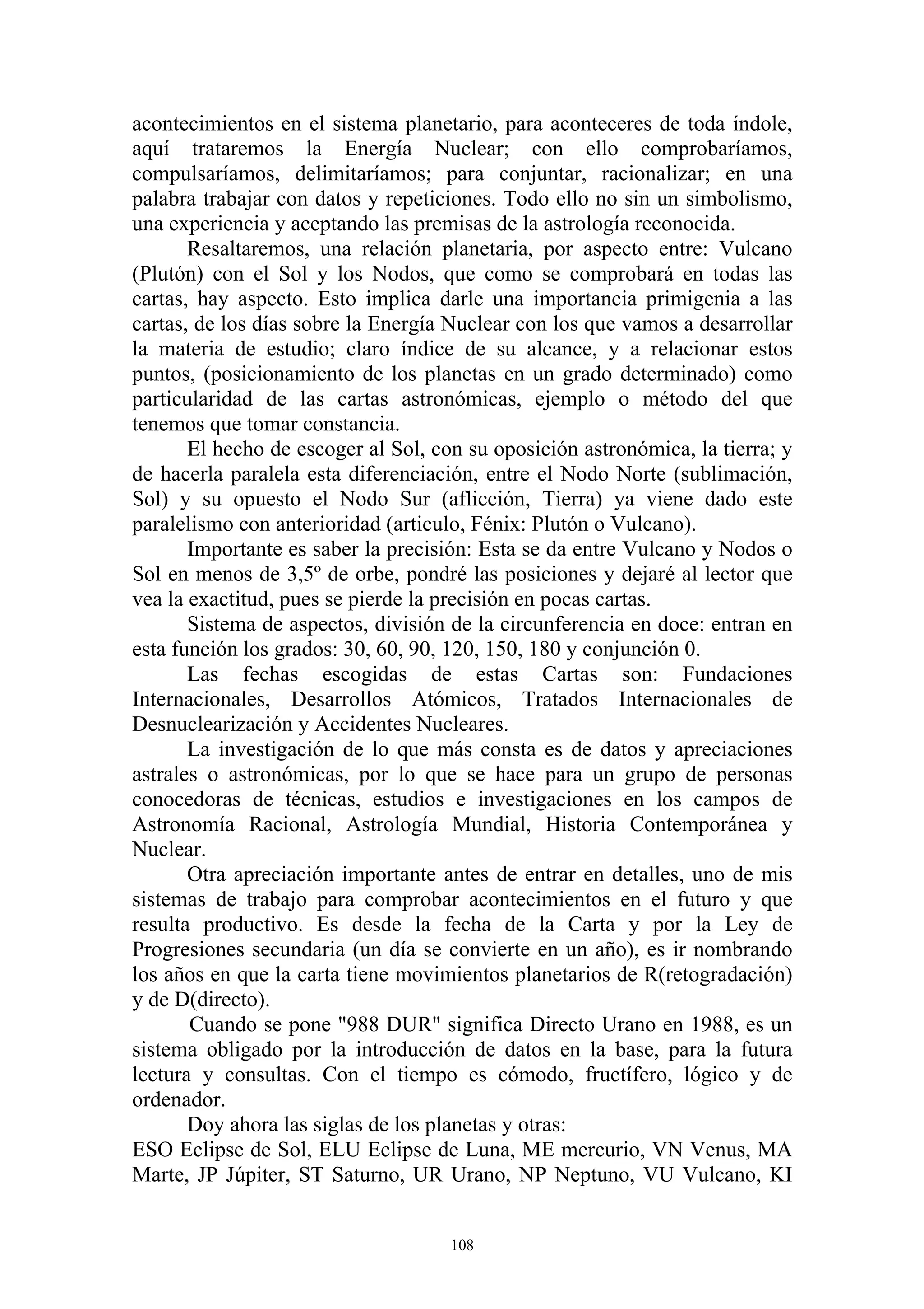 acontecimientos en el sistema planetario, para aconteceres de toda índole,
aquí trataremos la Energía Nuclear; con ello comprobaríamos,
compulsaríamos, delimitaríamos; para conjuntar, racionalizar; en una
palabra trabajar con datos y repeticiones. Todo ello no sin un simbolismo,
una experiencia y aceptando las premisas de la astrología reconocida.
       Resaltaremos, una relación planetaria, por aspecto entre: Vulcano
(Plutón) con el Sol y los Nodos, que como se comprobará en todas las
cartas, hay aspecto. Esto implica darle una importancia primigenia a las
cartas, de los días sobre la Energía Nuclear con los que vamos a desarrollar
la materia de estudio; claro índice de su alcance, y a relacionar estos
puntos, (posicionamiento de los planetas en un grado determinado) como
particularidad de las cartas astronómicas, ejemplo o método del que
tenemos que tomar constancia.
       El hecho de escoger al Sol, con su oposición astronómica, la tierra; y
de hacerla paralela esta diferenciación, entre el Nodo Norte (sublimación,
Sol) y su opuesto el Nodo Sur (aflicción, Tierra) ya viene dado este
paralelismo con anterioridad (articulo, Fénix: Plutón o Vulcano).
       Importante es saber la precisión: Esta se da entre Vulcano y Nodos o
Sol en menos de 3,5º de orbe, pondré las posiciones y dejaré al lector que
vea la exactitud, pues se pierde la precisión en pocas cartas.
       Sistema de aspectos, división de la circunferencia en doce: entran en
esta función los grados: 30, 60, 90, 120, 150, 180 y conjunción 0.
       Las fechas escogidas de estas Cartas son: Fundaciones
Internacionales, Desarrollos Atómicos, Tratados Internacionales de
Desnuclearización y Accidentes Nucleares.
       La investigación de lo que más consta es de datos y apreciaciones
astrales o astronómicas, por lo que se hace para un grupo de personas
conocedoras de técnicas, estudios e investigaciones en los campos de
Astronomía Racional, Astrología Mundial, Historia Contemporánea y
Nuclear.
       Otra apreciación importante antes de entrar en detalles, uno de mis
sistemas de trabajo para comprobar acontecimientos en el futuro y que
resulta productivo. Es desde la fecha de la Carta y por la Ley de
Progresiones secundaria (un día se convierte en un año), es ir nombrando
los años en que la carta tiene movimientos planetarios de R(retogradación)
y de D(directo).
       Cuando se pone "988 DUR" significa Directo Urano en 1988, es un
sistema obligado por la introducción de datos en la base, para la futura
lectura y consultas. Con el tiempo es cómodo, fructífero, lógico y de
ordenador.
       Doy ahora las siglas de los planetas y otras:
ESO Eclipse de Sol, ELU Eclipse de Luna, ME mercurio, VN Venus, MA
Marte, JP Júpiter, ST Saturno, UR Urano, NP Neptuno, VU Vulcano, KI


                                     108
 