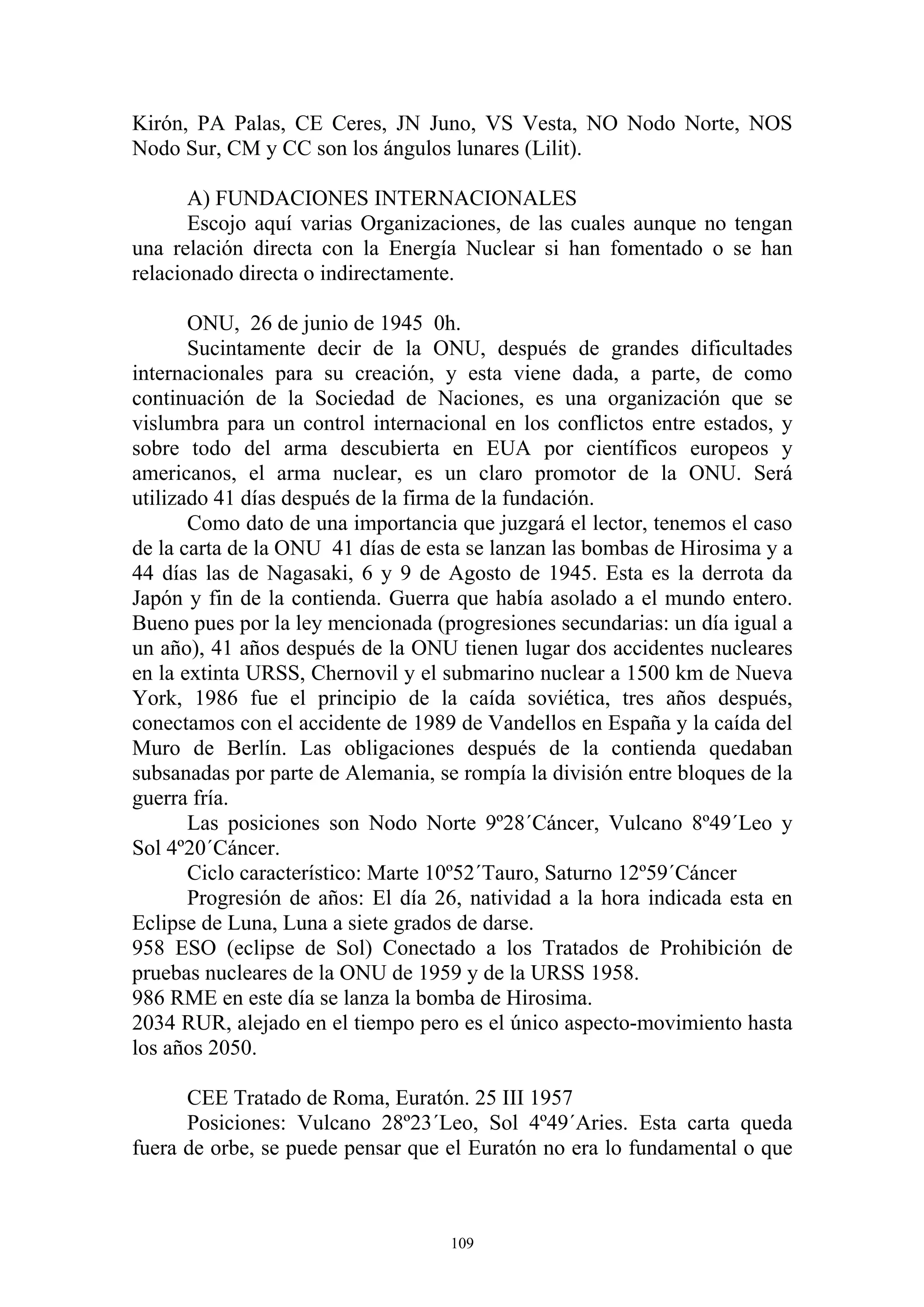 Kirón, PA Palas, CE Ceres, JN Juno, VS Vesta, NO Nodo Norte, NOS
Nodo Sur, CM y CC son los ángulos lunares (Lilit).

       A) FUNDACIONES INTERNACIONALES
       Escojo aquí varias Organizaciones, de las cuales aunque no tengan
una relación directa con la Energía Nuclear si han fomentado o se han
relacionado directa o indirectamente.

       ONU, 26 de junio de 1945 0h.
       Sucintamente decir de la ONU, después de grandes dificultades
internacionales para su creación, y esta viene dada, a parte, de como
continuación de la Sociedad de Naciones, es una organización que se
vislumbra para un control internacional en los conflictos entre estados, y
sobre todo del arma descubierta en EUA por científicos europeos y
americanos, el arma nuclear, es un claro promotor de la ONU. Será
utilizado 41 días después de la firma de la fundación.
       Como dato de una importancia que juzgará el lector, tenemos el caso
de la carta de la ONU 41 días de esta se lanzan las bombas de Hirosima y a
44 días las de Nagasaki, 6 y 9 de Agosto de 1945. Esta es la derrota da
Japón y fin de la contienda. Guerra que había asolado a el mundo entero.
Bueno pues por la ley mencionada (progresiones secundarias: un día igual a
un año), 41 años después de la ONU tienen lugar dos accidentes nucleares
en la extinta URSS, Chernovil y el submarino nuclear a 1500 km de Nueva
York, 1986 fue el principio de la caída soviética, tres años después,
conectamos con el accidente de 1989 de Vandellos en España y la caída del
Muro de Berlín. Las obligaciones después de la contienda quedaban
subsanadas por parte de Alemania, se rompía la división entre bloques de la
guerra fría.
       Las posiciones son Nodo Norte 9º28´Cáncer, Vulcano 8º49´Leo y
Sol 4º20´Cáncer.
       Ciclo característico: Marte 10º52´Tauro, Saturno 12º59´Cáncer
       Progresión de años: El día 26, natividad a la hora indicada esta en
Eclipse de Luna, Luna a siete grados de darse.
958 ESO (eclipse de Sol) Conectado a los Tratados de Prohibición de
pruebas nucleares de la ONU de 1959 y de la URSS 1958.
986 RME en este día se lanza la bomba de Hirosima.
2034 RUR, alejado en el tiempo pero es el único aspecto-movimiento hasta
los años 2050.

      CEE Tratado de Roma, Euratón. 25 III 1957
      Posiciones: Vulcano 28º23´Leo, Sol 4º49´Aries. Esta carta queda
fuera de orbe, se puede pensar que el Euratón no era lo fundamental o que



                                    109
 