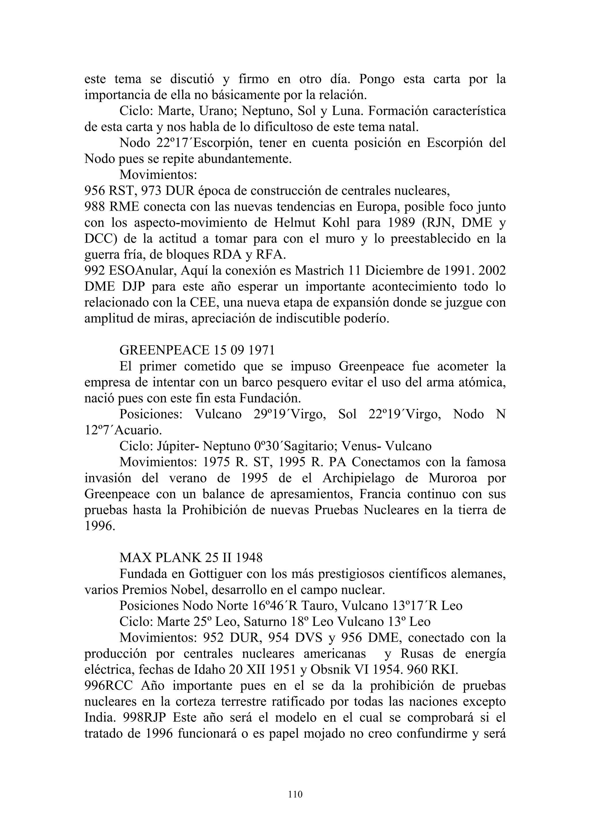 este tema se discutió y firmo en otro día. Pongo esta carta por la
importancia de ella no básicamente por la relación.
       Ciclo: Marte, Urano; Neptuno, Sol y Luna. Formación característica
de esta carta y nos habla de lo dificultoso de este tema natal.
       Nodo 22º17´Escorpión, tener en cuenta posición en Escorpión del
Nodo pues se repite abundantemente.
       Movimientos:
956 RST, 973 DUR época de construcción de centrales nucleares,
988 RME conecta con las nuevas tendencias en Europa, posible foco junto
con los aspecto-movimiento de Helmut Kohl para 1989 (RJN, DME y
DCC) de la actitud a tomar para con el muro y lo preestablecido en la
guerra fría, de bloques RDA y RFA.
992 ESOAnular, Aquí la conexión es Mastrich 11 Diciembre de 1991. 2002
DME DJP para este año esperar un importante acontecimiento todo lo
relacionado con la CEE, una nueva etapa de expansión donde se juzgue con
amplitud de miras, apreciación de indiscutible poderío.

      GREENPEACE 15 09 1971
      El primer cometido que se impuso Greenpeace fue acometer la
empresa de intentar con un barco pesquero evitar el uso del arma atómica,
nació pues con este fin esta Fundación.
      Posiciones: Vulcano 29º19´Virgo, Sol 22º19´Virgo, Nodo N
12º7´Acuario.
      Ciclo: Júpiter- Neptuno 0º30´Sagitario; Venus- Vulcano
      Movimientos: 1975 R. ST, 1995 R. PA Conectamos con la famosa
invasión del verano de 1995 de el Archipielago de Muroroa por
Greenpeace con un balance de apresamientos, Francia continuo con sus
pruebas hasta la Prohibición de nuevas Pruebas Nucleares en la tierra de
1996.

       MAX PLANK 25 II 1948
       Fundada en Gottiguer con los más prestigiosos científicos alemanes,
varios Premios Nobel, desarrollo en el campo nuclear.
       Posiciones Nodo Norte 16º46´R Tauro, Vulcano 13º17´R Leo
       Ciclo: Marte 25º Leo, Saturno 18º Leo Vulcano 13º Leo
       Movimientos: 952 DUR, 954 DVS y 956 DME, conectado con la
producción por centrales nucleares americanas y Rusas de energía
eléctrica, fechas de Idaho 20 XII 1951 y Obsnik VI 1954. 960 RKI.
996RCC Año importante pues en el se da la prohibición de pruebas
nucleares en la corteza terrestre ratificado por todas las naciones excepto
India. 998RJP Este año será el modelo en el cual se comprobará si el
tratado de 1996 funcionará o es papel mojado no creo confundirme y será



                                    110
 