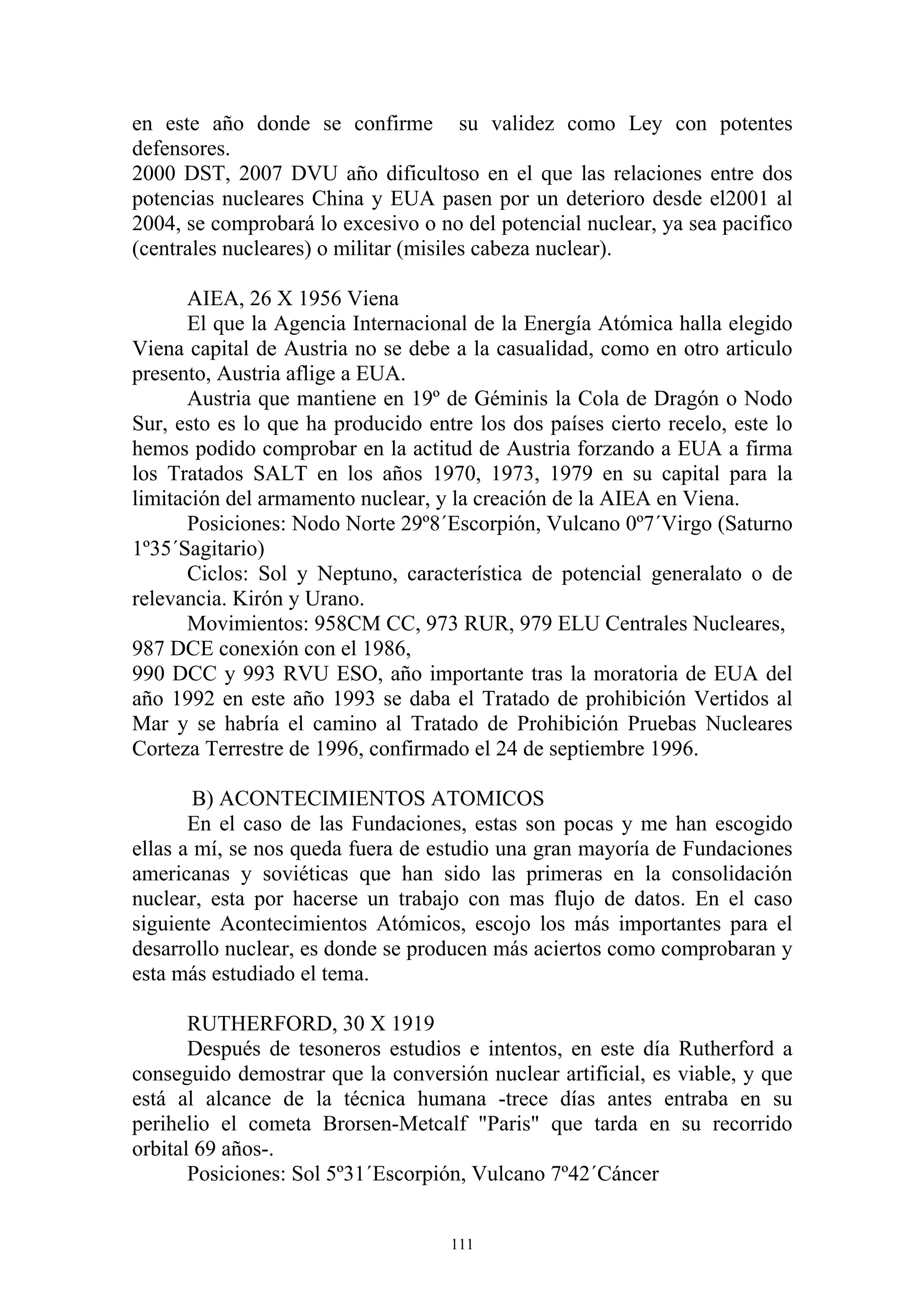 en este año donde se confirme su validez como Ley con potentes
defensores.
2000 DST, 2007 DVU año dificultoso en el que las relaciones entre dos
potencias nucleares China y EUA pasen por un deterioro desde el2001 al
2004, se comprobará lo excesivo o no del potencial nuclear, ya sea pacifico
(centrales nucleares) o militar (misiles cabeza nuclear).

      AIEA, 26 X 1956 Viena
      El que la Agencia Internacional de la Energía Atómica halla elegido
Viena capital de Austria no se debe a la casualidad, como en otro articulo
presento, Austria aflige a EUA.
      Austria que mantiene en 19º de Géminis la Cola de Dragón o Nodo
Sur, esto es lo que ha producido entre los dos países cierto recelo, este lo
hemos podido comprobar en la actitud de Austria forzando a EUA a firma
los Tratados SALT en los años 1970, 1973, 1979 en su capital para la
limitación del armamento nuclear, y la creación de la AIEA en Viena.
      Posiciones: Nodo Norte 29º8´Escorpión, Vulcano 0º7´Virgo (Saturno
1º35´Sagitario)
      Ciclos: Sol y Neptuno, característica de potencial generalato o de
relevancia. Kirón y Urano.
      Movimientos: 958CM CC, 973 RUR, 979 ELU Centrales Nucleares,
987 DCE conexión con el 1986,
990 DCC y 993 RVU ESO, año importante tras la moratoria de EUA del
año 1992 en este año 1993 se daba el Tratado de prohibición Vertidos al
Mar y se habría el camino al Tratado de Prohibición Pruebas Nucleares
Corteza Terrestre de 1996, confirmado el 24 de septiembre 1996.

        B) ACONTECIMIENTOS ATOMICOS
       En el caso de las Fundaciones, estas son pocas y me han escogido
ellas a mí, se nos queda fuera de estudio una gran mayoría de Fundaciones
americanas y soviéticas que han sido las primeras en la consolidación
nuclear, esta por hacerse un trabajo con mas flujo de datos. En el caso
siguiente Acontecimientos Atómicos, escojo los más importantes para el
desarrollo nuclear, es donde se producen más aciertos como comprobaran y
esta más estudiado el tema.

       RUTHERFORD, 30 X 1919
       Después de tesoneros estudios e intentos, en este día Rutherford a
conseguido demostrar que la conversión nuclear artificial, es viable, y que
está al alcance de la técnica humana -trece días antes entraba en su
perihelio el cometa Brorsen-Metcalf "Paris" que tarda en su recorrido
orbital 69 años-.
       Posiciones: Sol 5º31´Escorpión, Vulcano 7º42´Cáncer


                                    111
 