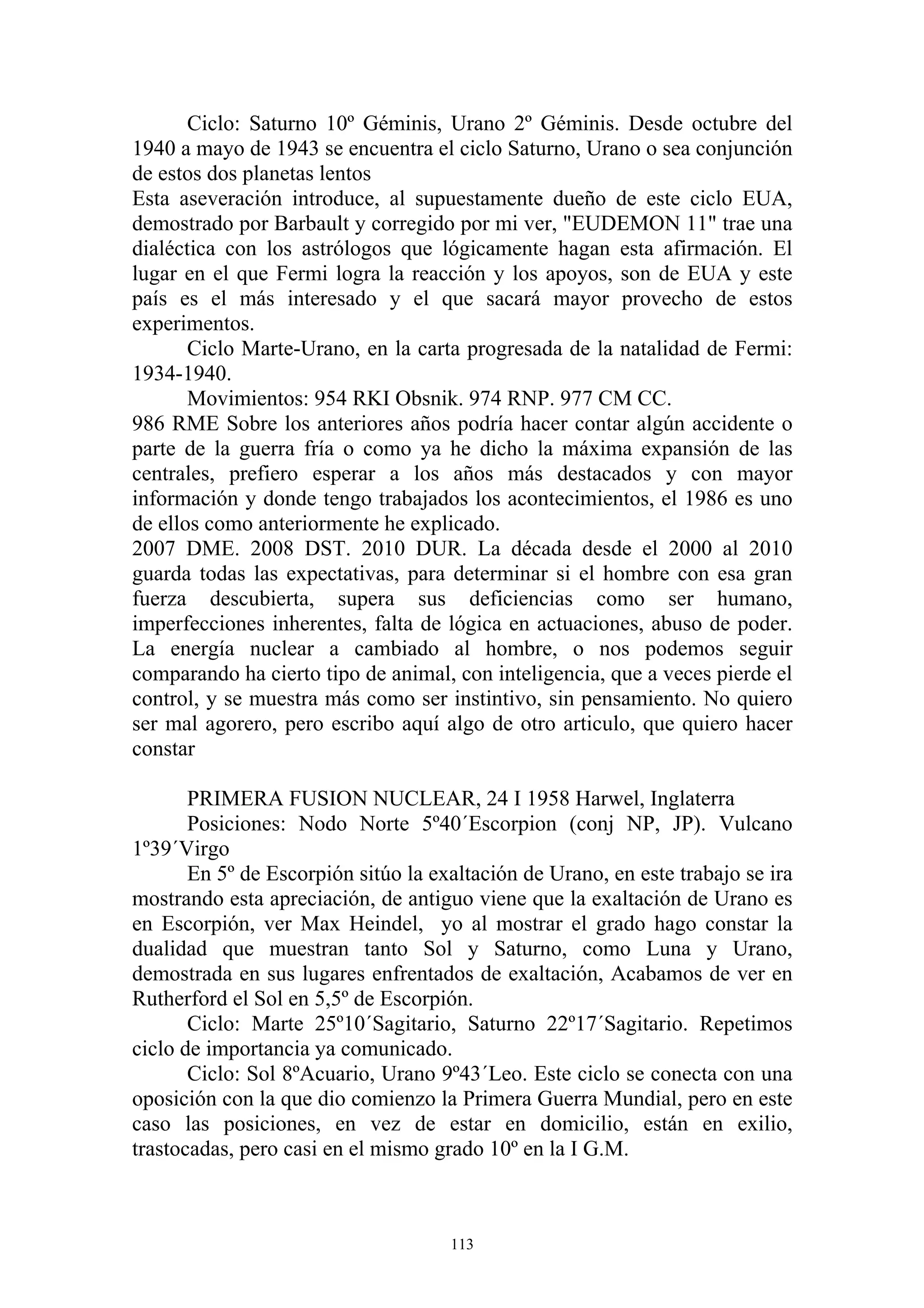Ciclo: Saturno 10º Géminis, Urano 2º Géminis. Desde octubre del
1940 a mayo de 1943 se encuentra el ciclo Saturno, Urano o sea conjunción
de estos dos planetas lentos
Esta aseveración introduce, al supuestamente dueño de este ciclo EUA,
demostrado por Barbault y corregido por mi ver, "EUDEMON 11" trae una
dialéctica con los astrólogos que lógicamente hagan esta afirmación. El
lugar en el que Fermi logra la reacción y los apoyos, son de EUA y este
país es el más interesado y el que sacará mayor provecho de estos
experimentos.
       Ciclo Marte-Urano, en la carta progresada de la natalidad de Fermi:
1934-1940.
       Movimientos: 954 RKI Obsnik. 974 RNP. 977 CM CC.
986 RME Sobre los anteriores años podría hacer contar algún accidente o
parte de la guerra fría o como ya he dicho la máxima expansión de las
centrales, prefiero esperar a los años más destacados y con mayor
información y donde tengo trabajados los acontecimientos, el 1986 es uno
de ellos como anteriormente he explicado.
2007 DME. 2008 DST. 2010 DUR. La década desde el 2000 al 2010
guarda todas las expectativas, para determinar si el hombre con esa gran
fuerza descubierta, supera sus deficiencias como ser humano,
imperfecciones inherentes, falta de lógica en actuaciones, abuso de poder.
La energía nuclear a cambiado al hombre, o nos podemos seguir
comparando ha cierto tipo de animal, con inteligencia, que a veces pierde el
control, y se muestra más como ser instintivo, sin pensamiento. No quiero
ser mal agorero, pero escribo aquí algo de otro articulo, que quiero hacer
constar

       PRIMERA FUSION NUCLEAR, 24 I 1958 Harwel, Inglaterra
       Posiciones: Nodo Norte 5º40´Escorpion (conj NP, JP). Vulcano
1º39´Virgo
       En 5º de Escorpión sitúo la exaltación de Urano, en este trabajo se ira
mostrando esta apreciación, de antiguo viene que la exaltación de Urano es
en Escorpión, ver Max Heindel, yo al mostrar el grado hago constar la
dualidad que muestran tanto Sol y Saturno, como Luna y Urano,
demostrada en sus lugares enfrentados de exaltación, Acabamos de ver en
Rutherford el Sol en 5,5º de Escorpión.
       Ciclo: Marte 25º10´Sagitario, Saturno 22º17´Sagitario. Repetimos
ciclo de importancia ya comunicado.
       Ciclo: Sol 8ºAcuario, Urano 9º43´Leo. Este ciclo se conecta con una
oposición con la que dio comienzo la Primera Guerra Mundial, pero en este
caso las posiciones, en vez de estar en domicilio, están en exilio,
trastocadas, pero casi en el mismo grado 10º en la I G.M.



                                     113
 