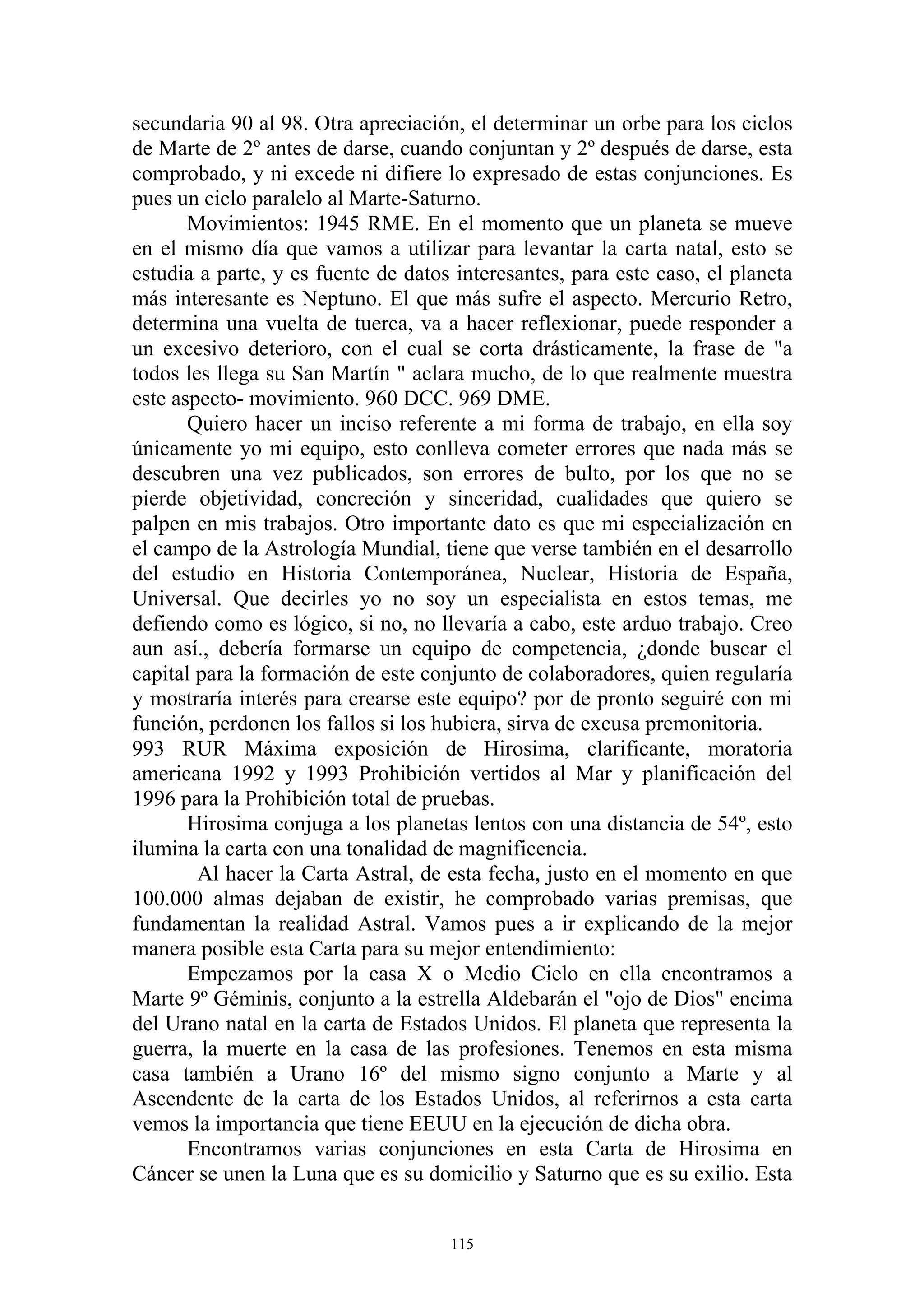 secundaria 90 al 98. Otra apreciación, el determinar un orbe para los ciclos
de Marte de 2º antes de darse, cuando conjuntan y 2º después de darse, esta
comprobado, y ni excede ni difiere lo expresado de estas conjunciones. Es
pues un ciclo paralelo al Marte-Saturno.
       Movimientos: 1945 RME. En el momento que un planeta se mueve
en el mismo día que vamos a utilizar para levantar la carta natal, esto se
estudia a parte, y es fuente de datos interesantes, para este caso, el planeta
más interesante es Neptuno. El que más sufre el aspecto. Mercurio Retro,
determina una vuelta de tuerca, va a hacer reflexionar, puede responder a
un excesivo deterioro, con el cual se corta drásticamente, la frase de "a
todos les llega su San Martín " aclara mucho, de lo que realmente muestra
este aspecto- movimiento. 960 DCC. 969 DME.
       Quiero hacer un inciso referente a mi forma de trabajo, en ella soy
únicamente yo mi equipo, esto conlleva cometer errores que nada más se
descubren una vez publicados, son errores de bulto, por los que no se
pierde objetividad, concreción y sinceridad, cualidades que quiero se
palpen en mis trabajos. Otro importante dato es que mi especialización en
el campo de la Astrología Mundial, tiene que verse también en el desarrollo
del estudio en Historia Contemporánea, Nuclear, Historia de España,
Universal. Que decirles yo no soy un especialista en estos temas, me
defiendo como es lógico, si no, no llevaría a cabo, este arduo trabajo. Creo
aun así., debería formarse un equipo de competencia, ¿donde buscar el
capital para la formación de este conjunto de colaboradores, quien regularía
y mostraría interés para crearse este equipo? por de pronto seguiré con mi
función, perdonen los fallos si los hubiera, sirva de excusa premonitoria.
993 RUR Máxima exposición de Hirosima, clarificante, moratoria
americana 1992 y 1993 Prohibición vertidos al Mar y planificación del
1996 para la Prohibición total de pruebas.
       Hirosima conjuga a los planetas lentos con una distancia de 54º, esto
ilumina la carta con una tonalidad de magnificencia.
        Al hacer la Carta Astral, de esta fecha, justo en el momento en que
100.000 almas dejaban de existir, he comprobado varias premisas, que
fundamentan la realidad Astral. Vamos pues a ir explicando de la mejor
manera posible esta Carta para su mejor entendimiento:
       Empezamos por la casa X o Medio Cielo en ella encontramos a
Marte 9º Géminis, conjunto a la estrella Aldebarán el "ojo de Dios" encima
del Urano natal en la carta de Estados Unidos. El planeta que representa la
guerra, la muerte en la casa de las profesiones. Tenemos en esta misma
casa también a Urano 16º del mismo signo conjunto a Marte y al
Ascendente de la carta de los Estados Unidos, al referirnos a esta carta
vemos la importancia que tiene EEUU en la ejecución de dicha obra.
       Encontramos varias conjunciones en esta Carta de Hirosima en
Cáncer se unen la Luna que es su domicilio y Saturno que es su exilio. Esta


                                     115
 