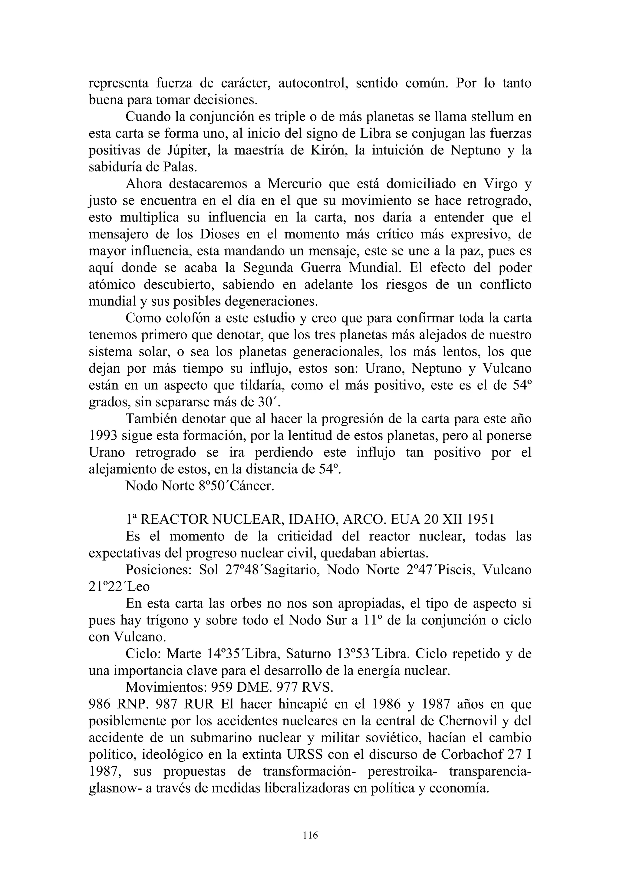 representa fuerza de carácter, autocontrol, sentido común. Por lo tanto
buena para tomar decisiones.
       Cuando la conjunción es triple o de más planetas se llama stellum en
esta carta se forma uno, al inicio del signo de Libra se conjugan las fuerzas
positivas de Júpiter, la maestría de Kirón, la intuición de Neptuno y la
sabiduría de Palas.
       Ahora destacaremos a Mercurio que está domiciliado en Virgo y
justo se encuentra en el día en el que su movimiento se hace retrogrado,
esto multiplica su influencia en la carta, nos daría a entender que el
mensajero de los Dioses en el momento más crítico más expresivo, de
mayor influencia, esta mandando un mensaje, este se une a la paz, pues es
aquí donde se acaba la Segunda Guerra Mundial. El efecto del poder
atómico descubierto, sabiendo en adelante los riesgos de un conflicto
mundial y sus posibles degeneraciones.
       Como colofón a este estudio y creo que para confirmar toda la carta
tenemos primero que denotar, que los tres planetas más alejados de nuestro
sistema solar, o sea los planetas generacionales, los más lentos, los que
dejan por más tiempo su influjo, estos son: Urano, Neptuno y Vulcano
están en un aspecto que tildaría, como el más positivo, este es el de 54º
grados, sin separarse más de 30´.
       También denotar que al hacer la progresión de la carta para este año
1993 sigue esta formación, por la lentitud de estos planetas, pero al ponerse
Urano retrogrado se ira perdiendo este influjo tan positivo por el
alejamiento de estos, en la distancia de 54º.
       Nodo Norte 8º50´Cáncer.

       1ª REACTOR NUCLEAR, IDAHO, ARCO. EUA 20 XII 1951
       Es el momento de la criticidad del reactor nuclear, todas las
expectativas del progreso nuclear civil, quedaban abiertas.
       Posiciones: Sol 27º48´Sagitario, Nodo Norte 2º47´Piscis, Vulcano
21º22´Leo
       En esta carta las orbes no nos son apropiadas, el tipo de aspecto si
pues hay trígono y sobre todo el Nodo Sur a 11º de la conjunción o ciclo
con Vulcano.
       Ciclo: Marte 14º35´Libra, Saturno 13º53´Libra. Ciclo repetido y de
una importancia clave para el desarrollo de la energía nuclear.
       Movimientos: 959 DME. 977 RVS.
986 RNP. 987 RUR El hacer hincapié en el 1986 y 1987 años en que
posiblemente por los accidentes nucleares en la central de Chernovil y del
accidente de un submarino nuclear y militar soviético, hacían el cambio
político, ideológico en la extinta URSS con el discurso de Corbachof 27 I
1987, sus propuestas de transformación- perestroika- transparencia-
glasnow- a través de medidas liberalizadoras en política y economía.


                                     116
 