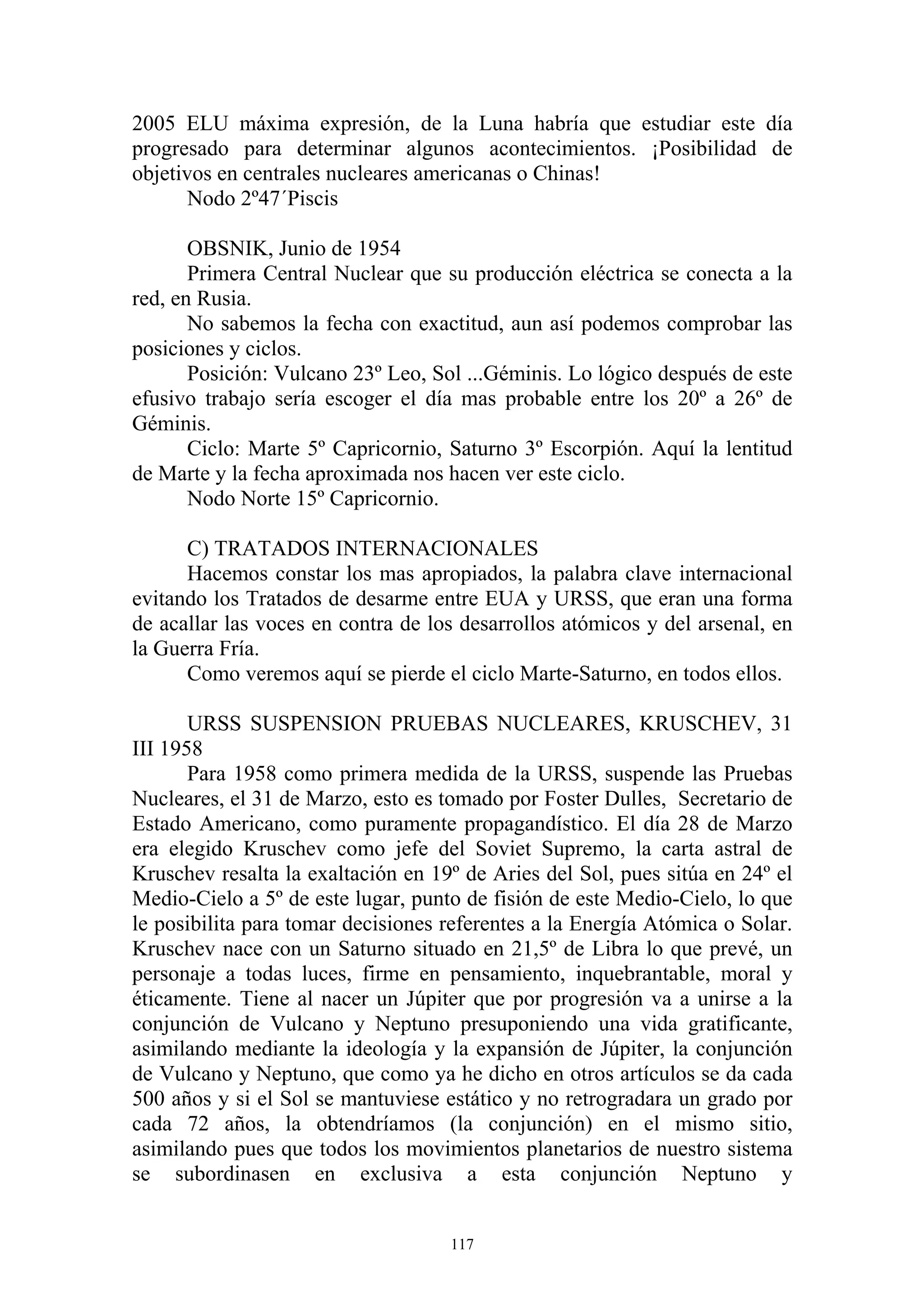 2005 ELU máxima expresión, de la Luna habría que estudiar este día
progresado para determinar algunos acontecimientos. ¡Posibilidad de
objetivos en centrales nucleares americanas o Chinas!
       Nodo 2º47´Piscis

       OBSNIK, Junio de 1954
       Primera Central Nuclear que su producción eléctrica se conecta a la
red, en Rusia.
       No sabemos la fecha con exactitud, aun así podemos comprobar las
posiciones y ciclos.
       Posición: Vulcano 23º Leo, Sol ...Géminis. Lo lógico después de este
efusivo trabajo sería escoger el día mas probable entre los 20º a 26º de
Géminis.
       Ciclo: Marte 5º Capricornio, Saturno 3º Escorpión. Aquí la lentitud
de Marte y la fecha aproximada nos hacen ver este ciclo.
       Nodo Norte 15º Capricornio.

      C) TRATADOS INTERNACIONALES
      Hacemos constar los mas apropiados, la palabra clave internacional
evitando los Tratados de desarme entre EUA y URSS, que eran una forma
de acallar las voces en contra de los desarrollos atómicos y del arsenal, en
la Guerra Fría.
      Como veremos aquí se pierde el ciclo Marte-Saturno, en todos ellos.

       URSS SUSPENSION PRUEBAS NUCLEARES, KRUSCHEV, 31
III 1958
       Para 1958 como primera medida de la URSS, suspende las Pruebas
Nucleares, el 31 de Marzo, esto es tomado por Foster Dulles, Secretario de
Estado Americano, como puramente propagandístico. El día 28 de Marzo
era elegido Kruschev como jefe del Soviet Supremo, la carta astral de
Kruschev resalta la exaltación en 19º de Aries del Sol, pues sitúa en 24º el
Medio-Cielo a 5º de este lugar, punto de fisión de este Medio-Cielo, lo que
le posibilita para tomar decisiones referentes a la Energía Atómica o Solar.
Kruschev nace con un Saturno situado en 21,5º de Libra lo que prevé, un
personaje a todas luces, firme en pensamiento, inquebrantable, moral y
éticamente. Tiene al nacer un Júpiter que por progresión va a unirse a la
conjunción de Vulcano y Neptuno presuponiendo una vida gratificante,
asimilando mediante la ideología y la expansión de Júpiter, la conjunción
de Vulcano y Neptuno, que como ya he dicho en otros artículos se da cada
500 años y si el Sol se mantuviese estático y no retrogradara un grado por
cada 72 años, la obtendríamos (la conjunción) en el mismo sitio,
asimilando pues que todos los movimientos planetarios de nuestro sistema
se subordinasen en exclusiva a esta conjunción Neptuno y


                                    117
 