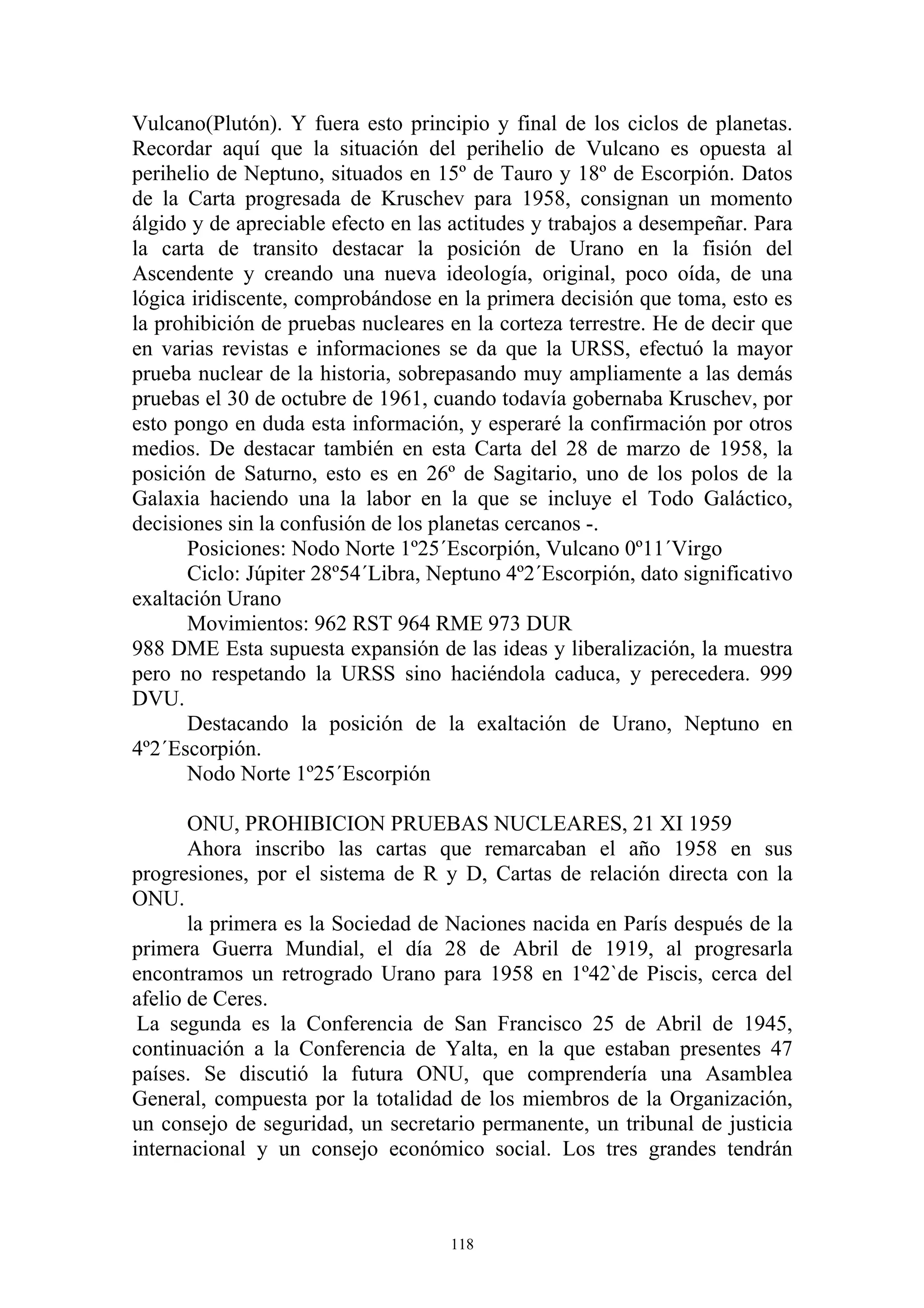 Vulcano(Plutón). Y fuera esto principio y final de los ciclos de planetas.
Recordar aquí que la situación del perihelio de Vulcano es opuesta al
perihelio de Neptuno, situados en 15º de Tauro y 18º de Escorpión. Datos
de la Carta progresada de Kruschev para 1958, consignan un momento
álgido y de apreciable efecto en las actitudes y trabajos a desempeñar. Para
la carta de transito destacar la posición de Urano en la fisión del
Ascendente y creando una nueva ideología, original, poco oída, de una
lógica iridiscente, comprobándose en la primera decisión que toma, esto es
la prohibición de pruebas nucleares en la corteza terrestre. He de decir que
en varias revistas e informaciones se da que la URSS, efectuó la mayor
prueba nuclear de la historia, sobrepasando muy ampliamente a las demás
pruebas el 30 de octubre de 1961, cuando todavía gobernaba Kruschev, por
esto pongo en duda esta información, y esperaré la confirmación por otros
medios. De destacar también en esta Carta del 28 de marzo de 1958, la
posición de Saturno, esto es en 26º de Sagitario, uno de los polos de la
Galaxia haciendo una la labor en la que se incluye el Todo Galáctico,
decisiones sin la confusión de los planetas cercanos -.
      Posiciones: Nodo Norte 1º25´Escorpión, Vulcano 0º11´Virgo
      Ciclo: Júpiter 28º54´Libra, Neptuno 4º2´Escorpión, dato significativo
exaltación Urano
      Movimientos: 962 RST 964 RME 973 DUR
988 DME Esta supuesta expansión de las ideas y liberalización, la muestra
pero no respetando la URSS sino haciéndola caduca, y perecedera. 999
DVU.
      Destacando la posición de la exaltación de Urano, Neptuno en
4º2´Escorpión.
      Nodo Norte 1º25´Escorpión

       ONU, PROHIBICION PRUEBAS NUCLEARES, 21 XI 1959
       Ahora inscribo las cartas que remarcaban el año 1958 en sus
progresiones, por el sistema de R y D, Cartas de relación directa con la
ONU.
       la primera es la Sociedad de Naciones nacida en París después de la
primera Guerra Mundial, el día 28 de Abril de 1919, al progresarla
encontramos un retrogrado Urano para 1958 en 1º42`de Piscis, cerca del
afelio de Ceres.
 La segunda es la Conferencia de San Francisco 25 de Abril de 1945,
continuación a la Conferencia de Yalta, en la que estaban presentes 47
países. Se discutió la futura ONU, que comprendería una Asamblea
General, compuesta por la totalidad de los miembros de la Organización,
un consejo de seguridad, un secretario permanente, un tribunal de justicia
internacional y un consejo económico social. Los tres grandes tendrán



                                    118
 