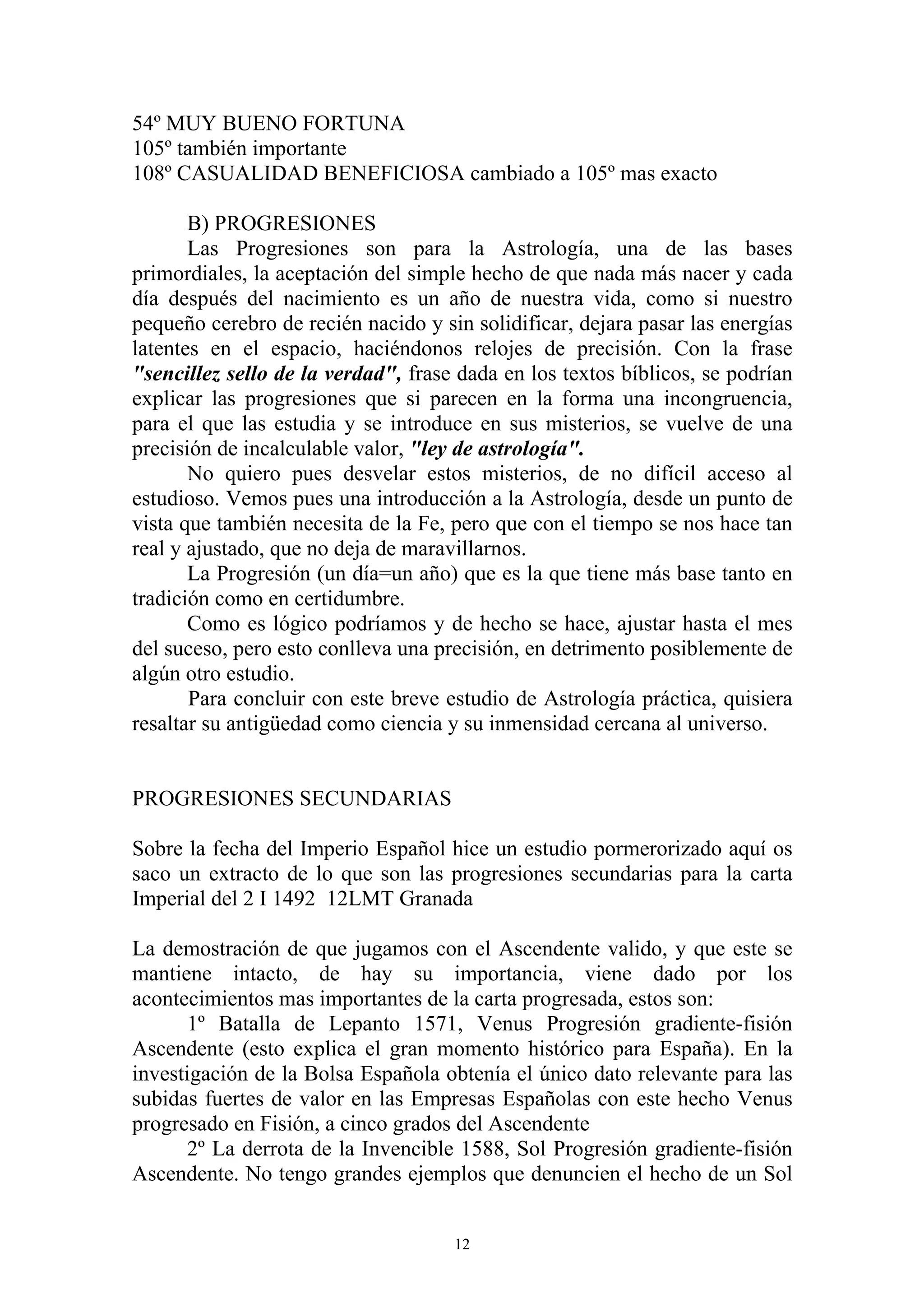54º MUY BUENO FORTUNA
105º también importante
108º CASUALIDAD BENEFICIOSA cambiado a 105º mas exacto

       B) PROGRESIONES
       Las Progresiones son para la Astrología, una de las bases
primordiales, la aceptación del simple hecho de que nada más nacer y cada
día después del nacimiento es un año de nuestra vida, como si nuestro
pequeño cerebro de recién nacido y sin solidificar, dejara pasar las energías
latentes en el espacio, haciéndonos relojes de precisión. Con la frase
"sencillez sello de la verdad", frase dada en los textos bíblicos, se podrían
explicar las progresiones que si parecen en la forma una incongruencia,
para el que las estudia y se introduce en sus misterios, se vuelve de una
precisión de incalculable valor, "ley de astrología".
       No quiero pues desvelar estos misterios, de no difícil acceso al
estudioso. Vemos pues una introducción a la Astrología, desde un punto de
vista que también necesita de la Fe, pero que con el tiempo se nos hace tan
real y ajustado, que no deja de maravillarnos.
       La Progresión (un día=un año) que es la que tiene más base tanto en
tradición como en certidumbre.
       Como es lógico podríamos y de hecho se hace, ajustar hasta el mes
del suceso, pero esto conlleva una precisión, en detrimento posiblemente de
algún otro estudio.
       Para concluir con este breve estudio de Astrología práctica, quisiera
resaltar su antigüedad como ciencia y su inmensidad cercana al universo.


PROGRESIONES SECUNDARIAS

Sobre la fecha del Imperio Español hice un estudio pormerorizado aquí os
saco un extracto de lo que son las progresiones secundarias para la carta
Imperial del 2 I 1492 12LMT Granada

La demostración de que jugamos con el Ascendente valido, y que este se
mantiene intacto, de hay su importancia, viene dado por los
acontecimientos mas importantes de la carta progresada, estos son:
       1º Batalla de Lepanto 1571, Venus Progresión gradiente-fisión
Ascendente (esto explica el gran momento histórico para España). En la
investigación de la Bolsa Española obtenía el único dato relevante para las
subidas fuertes de valor en las Empresas Españolas con este hecho Venus
progresado en Fisión, a cinco grados del Ascendente
       2º La derrota de la Invencible 1588, Sol Progresión gradiente-fisión
Ascendente. No tengo grandes ejemplos que denuncien el hecho de un Sol


                                     12
 