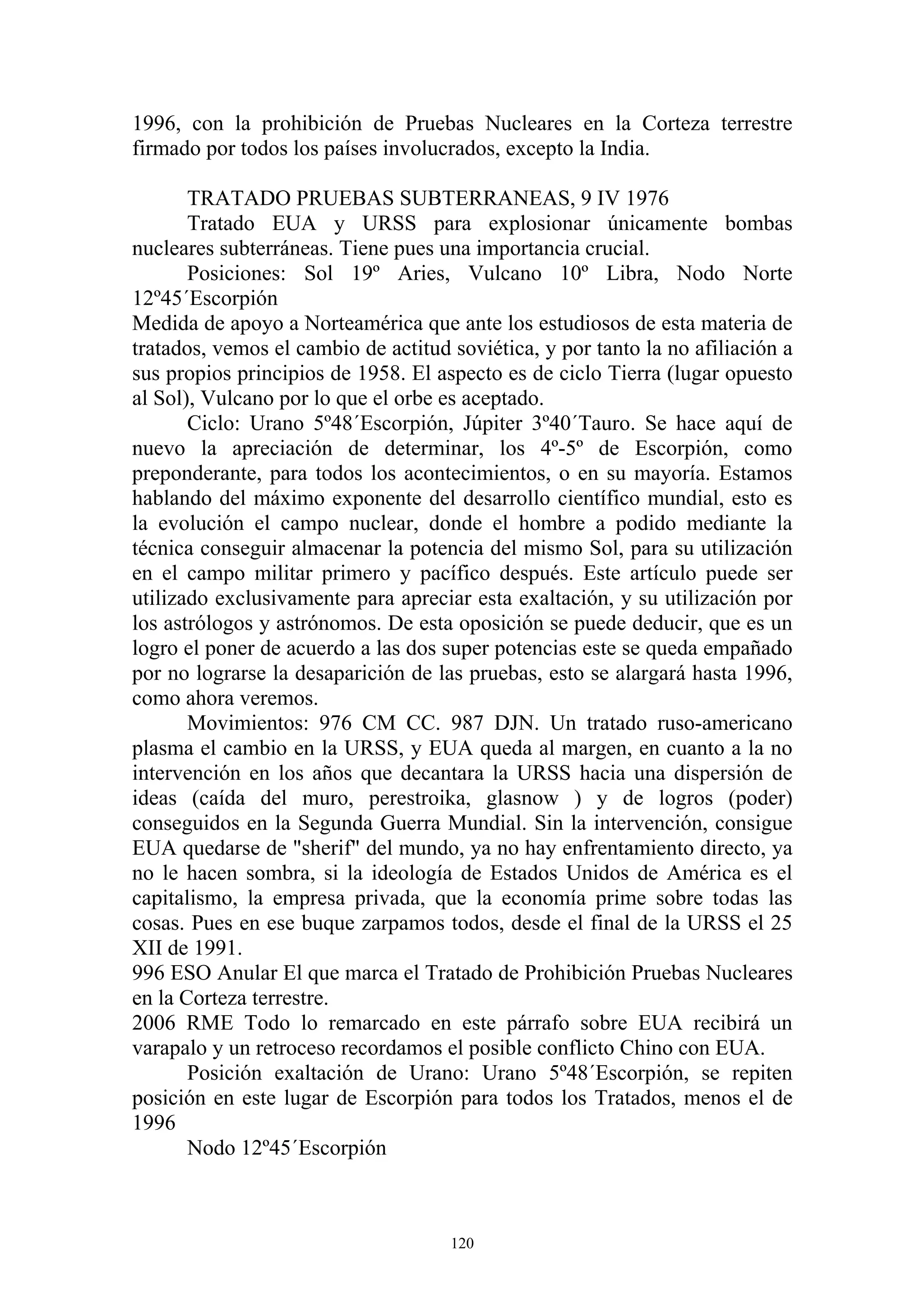 1996, con la prohibición de Pruebas Nucleares en la Corteza terrestre
firmado por todos los países involucrados, excepto la India.

       TRATADO PRUEBAS SUBTERRANEAS, 9 IV 1976
       Tratado EUA y URSS para explosionar únicamente bombas
nucleares subterráneas. Tiene pues una importancia crucial.
       Posiciones: Sol 19º Aries, Vulcano 10º Libra, Nodo Norte
12º45´Escorpión
Medida de apoyo a Norteamérica que ante los estudiosos de esta materia de
tratados, vemos el cambio de actitud soviética, y por tanto la no afiliación a
sus propios principios de 1958. El aspecto es de ciclo Tierra (lugar opuesto
al Sol), Vulcano por lo que el orbe es aceptado.
       Ciclo: Urano 5º48´Escorpión, Júpiter 3º40´Tauro. Se hace aquí de
nuevo la apreciación de determinar, los 4º-5º de Escorpión, como
preponderante, para todos los acontecimientos, o en su mayoría. Estamos
hablando del máximo exponente del desarrollo científico mundial, esto es
la evolución el campo nuclear, donde el hombre a podido mediante la
técnica conseguir almacenar la potencia del mismo Sol, para su utilización
en el campo militar primero y pacífico después. Este artículo puede ser
utilizado exclusivamente para apreciar esta exaltación, y su utilización por
los astrólogos y astrónomos. De esta oposición se puede deducir, que es un
logro el poner de acuerdo a las dos super potencias este se queda empañado
por no lograrse la desaparición de las pruebas, esto se alargará hasta 1996,
como ahora veremos.
       Movimientos: 976 CM CC. 987 DJN. Un tratado ruso-americano
plasma el cambio en la URSS, y EUA queda al margen, en cuanto a la no
intervención en los años que decantara la URSS hacia una dispersión de
ideas (caída del muro, perestroika, glasnow ) y de logros (poder)
conseguidos en la Segunda Guerra Mundial. Sin la intervención, consigue
EUA quedarse de "sherif" del mundo, ya no hay enfrentamiento directo, ya
no le hacen sombra, si la ideología de Estados Unidos de América es el
capitalismo, la empresa privada, que la economía prime sobre todas las
cosas. Pues en ese buque zarpamos todos, desde el final de la URSS el 25
XII de 1991.
996 ESO Anular El que marca el Tratado de Prohibición Pruebas Nucleares
en la Corteza terrestre.
2006 RME Todo lo remarcado en este párrafo sobre EUA recibirá un
varapalo y un retroceso recordamos el posible conflicto Chino con EUA.
       Posición exaltación de Urano: Urano 5º48´Escorpión, se repiten
posición en este lugar de Escorpión para todos los Tratados, menos el de
1996
       Nodo 12º45´Escorpión



                                     120
 
