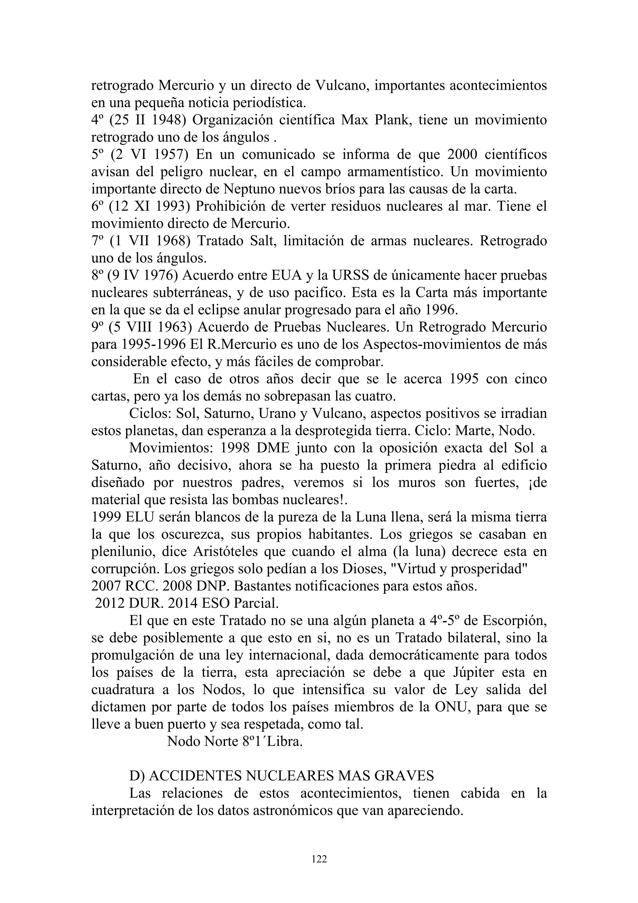 retrogrado Mercurio y un directo de Vulcano, importantes acontecimientos
en una pequeña noticia periodística.
4º (25 II 1948) Organización científica Max Plank, tiene un movimiento
retrogrado uno de los ángulos .
5º (2 VI 1957) En un comunicado se informa de que 2000 científicos
avisan del peligro nuclear, en el campo armamentístico. Un movimiento
importante directo de Neptuno nuevos bríos para las causas de la carta.
6º (12 XI 1993) Prohibición de verter residuos nucleares al mar. Tiene el
movimiento directo de Mercurio.
7º (1 VII 1968) Tratado Salt, limitación de armas nucleares. Retrogrado
uno de los ángulos.
8º (9 IV 1976) Acuerdo entre EUA y la URSS de únicamente hacer pruebas
nucleares subterráneas, y de uso pacifico. Esta es la Carta más importante
en la que se da el eclipse anular progresado para el año 1996.
9º (5 VIII 1963) Acuerdo de Pruebas Nucleares. Un Retrogrado Mercurio
para 1995-1996 El R.Mercurio es uno de los Aspectos-movimientos de más
considerable efecto, y más fáciles de comprobar.
        En el caso de otros años decir que se le acerca 1995 con cinco
cartas, pero ya los demás no sobrepasan las cuatro.
       Ciclos: Sol, Saturno, Urano y Vulcano, aspectos positivos se irradian
estos planetas, dan esperanza a la desprotegida tierra. Ciclo: Marte, Nodo.
       Movimientos: 1998 DME junto con la oposición exacta del Sol a
Saturno, año decisivo, ahora se ha puesto la primera piedra al edificio
diseñado por nuestros padres, veremos si los muros son fuertes, ¡de
material que resista las bombas nucleares!.
1999 ELU serán blancos de la pureza de la Luna llena, será la misma tierra
la que los oscurezca, sus propios habitantes. Los griegos se casaban en
plenilunio, dice Aristóteles que cuando el alma (la luna) decrece esta en
corrupción. Los griegos solo pedían a los Dioses, "Virtud y prosperidad"
2007 RCC. 2008 DNP. Bastantes notificaciones para estos años.
 2012 DUR. 2014 ESO Parcial.
       El que en este Tratado no se una algún planeta a 4º-5º de Escorpión,
se debe posiblemente a que esto en si, no es un Tratado bilateral, sino la
promulgación de una ley internacional, dada democráticamente para todos
los países de la tierra, esta apreciación se debe a que Júpiter esta en
cuadratura a los Nodos, lo que intensifica su valor de Ley salida del
dictamen por parte de todos los países miembros de la ONU, para que se
lleve a buen puerto y sea respetada, como tal.
             Nodo Norte 8º1´Libra.

       D) ACCIDENTES NUCLEARES MAS GRAVES
       Las relaciones de estos acontecimientos, tienen cabida en la
interpretación de los datos astronómicos que van apareciendo.


                                    122
 
