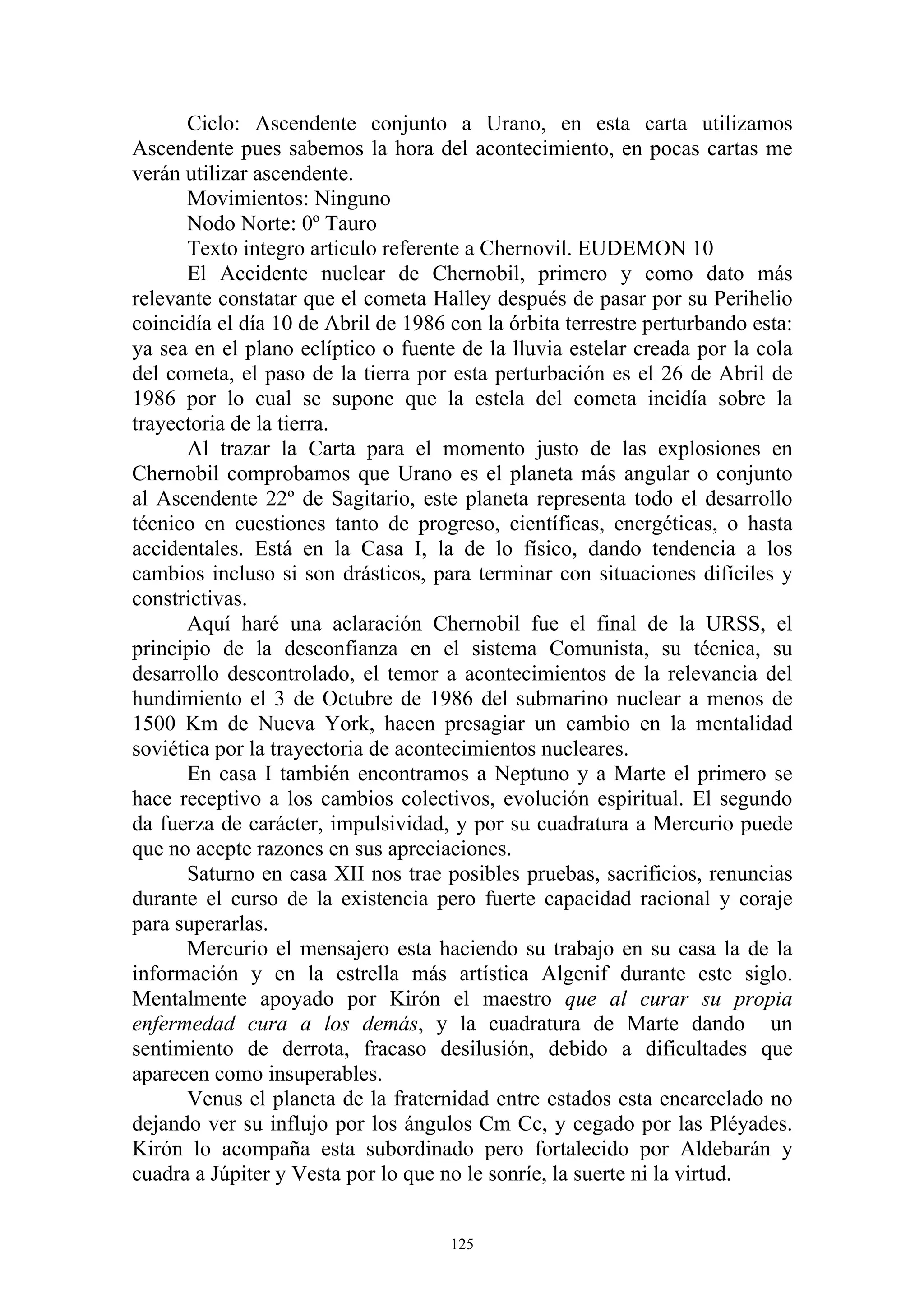Ciclo: Ascendente conjunto a Urano, en esta carta utilizamos
Ascendente pues sabemos la hora del acontecimiento, en pocas cartas me
verán utilizar ascendente.
       Movimientos: Ninguno
       Nodo Norte: 0º Tauro
       Texto integro articulo referente a Chernovil. EUDEMON 10
       El Accidente nuclear de Chernobil, primero y como dato más
relevante constatar que el cometa Halley después de pasar por su Perihelio
coincidía el día 10 de Abril de 1986 con la órbita terrestre perturbando esta:
ya sea en el plano eclíptico o fuente de la lluvia estelar creada por la cola
del cometa, el paso de la tierra por esta perturbación es el 26 de Abril de
1986 por lo cual se supone que la estela del cometa incidía sobre la
trayectoria de la tierra.
       Al trazar la Carta para el momento justo de las explosiones en
Chernobil comprobamos que Urano es el planeta más angular o conjunto
al Ascendente 22º de Sagitario, este planeta representa todo el desarrollo
técnico en cuestiones tanto de progreso, científicas, energéticas, o hasta
accidentales. Está en la Casa I, la de lo físico, dando tendencia a los
cambios incluso si son drásticos, para terminar con situaciones difíciles y
constrictivas.
       Aquí haré una aclaración Chernobil fue el final de la URSS, el
principio de la desconfianza en el sistema Comunista, su técnica, su
desarrollo descontrolado, el temor a acontecimientos de la relevancia del
hundimiento el 3 de Octubre de 1986 del submarino nuclear a menos de
1500 Km de Nueva York, hacen presagiar un cambio en la mentalidad
soviética por la trayectoria de acontecimientos nucleares.
       En casa I también encontramos a Neptuno y a Marte el primero se
hace receptivo a los cambios colectivos, evolución espiritual. El segundo
da fuerza de carácter, impulsividad, y por su cuadratura a Mercurio puede
que no acepte razones en sus apreciaciones.
       Saturno en casa XII nos trae posibles pruebas, sacrificios, renuncias
durante el curso de la existencia pero fuerte capacidad racional y coraje
para superarlas.
       Mercurio el mensajero esta haciendo su trabajo en su casa la de la
información y en la estrella más artística Algenif durante este siglo.
Mentalmente apoyado por Kirón el maestro que al curar su propia
enfermedad cura a los demás, y la cuadratura de Marte dando un
sentimiento de derrota, fracaso desilusión, debido a dificultades que
aparecen como insuperables.
       Venus el planeta de la fraternidad entre estados esta encarcelado no
dejando ver su influjo por los ángulos Cm Cc, y cegado por las Pléyades.
Kirón lo acompaña esta subordinado pero fortalecido por Aldebarán y
cuadra a Júpiter y Vesta por lo que no le sonríe, la suerte ni la virtud.


                                     125
 