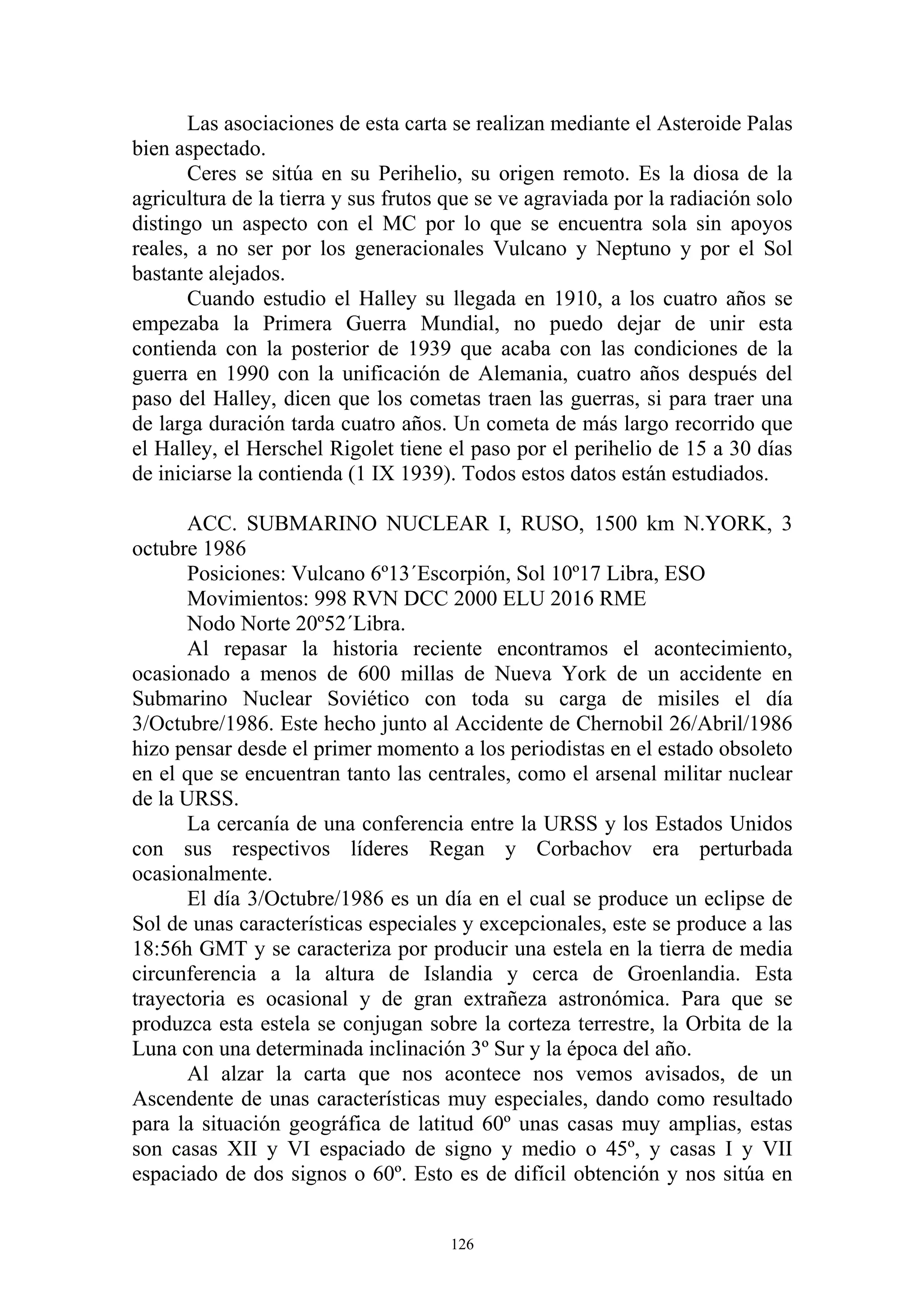 Las asociaciones de esta carta se realizan mediante el Asteroide Palas
bien aspectado.
       Ceres se sitúa en su Perihelio, su origen remoto. Es la diosa de la
agricultura de la tierra y sus frutos que se ve agraviada por la radiación solo
distingo un aspecto con el MC por lo que se encuentra sola sin apoyos
reales, a no ser por los generacionales Vulcano y Neptuno y por el Sol
bastante alejados.
       Cuando estudio el Halley su llegada en 1910, a los cuatro años se
empezaba la Primera Guerra Mundial, no puedo dejar de unir esta
contienda con la posterior de 1939 que acaba con las condiciones de la
guerra en 1990 con la unificación de Alemania, cuatro años después del
paso del Halley, dicen que los cometas traen las guerras, si para traer una
de larga duración tarda cuatro años. Un cometa de más largo recorrido que
el Halley, el Herschel Rigolet tiene el paso por el perihelio de 15 a 30 días
de iniciarse la contienda (1 IX 1939). Todos estos datos están estudiados.

       ACC. SUBMARINO NUCLEAR I, RUSO, 1500 km N.YORK, 3
octubre 1986
       Posiciones: Vulcano 6º13´Escorpión, Sol 10º17 Libra, ESO
       Movimientos: 998 RVN DCC 2000 ELU 2016 RME
       Nodo Norte 20º52´Libra.
       Al repasar la historia reciente encontramos el acontecimiento,
ocasionado a menos de 600 millas de Nueva York de un accidente en
Submarino Nuclear Soviético con toda su carga de misiles el día
3/Octubre/1986. Este hecho junto al Accidente de Chernobil 26/Abril/1986
hizo pensar desde el primer momento a los periodistas en el estado obsoleto
en el que se encuentran tanto las centrales, como el arsenal militar nuclear
de la URSS.
       La cercanía de una conferencia entre la URSS y los Estados Unidos
con sus respectivos líderes Regan y Corbachov era perturbada
ocasionalmente.
       El día 3/Octubre/1986 es un día en el cual se produce un eclipse de
Sol de unas características especiales y excepcionales, este se produce a las
18:56h GMT y se caracteriza por producir una estela en la tierra de media
circunferencia a la altura de Islandia y cerca de Groenlandia. Esta
trayectoria es ocasional y de gran extrañeza astronómica. Para que se
produzca esta estela se conjugan sobre la corteza terrestre, la Orbita de la
Luna con una determinada inclinación 3º Sur y la época del año.
       Al alzar la carta que nos acontece nos vemos avisados, de un
Ascendente de unas características muy especiales, dando como resultado
para la situación geográfica de latitud 60º unas casas muy amplias, estas
son casas XII y VI espaciado de signo y medio o 45º, y casas I y VII
espaciado de dos signos o 60º. Esto es de difícil obtención y nos sitúa en


                                      126
 