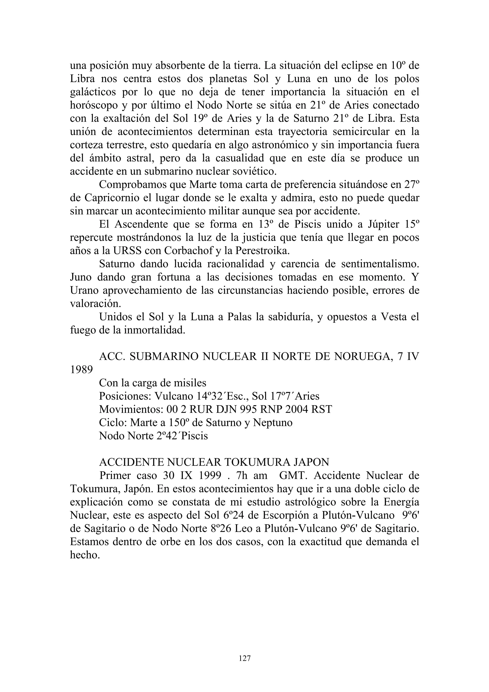 una posición muy absorbente de la tierra. La situación del eclipse en 10º de
Libra nos centra estos dos planetas Sol y Luna en uno de los polos
galácticos por lo que no deja de tener importancia la situación en el
horóscopo y por último el Nodo Norte se sitúa en 21º de Aries conectado
con la exaltación del Sol 19º de Aries y la de Saturno 21º de Libra. Esta
unión de acontecimientos determinan esta trayectoria semicircular en la
corteza terrestre, esto quedaría en algo astronómico y sin importancia fuera
del ámbito astral, pero da la casualidad que en este día se produce un
accidente en un submarino nuclear soviético.
      Comprobamos que Marte toma carta de preferencia situándose en 27º
de Capricornio el lugar donde se le exalta y admira, esto no puede quedar
sin marcar un acontecimiento militar aunque sea por accidente.
      El Ascendente que se forma en 13º de Piscis unido a Júpiter 15º
repercute mostrándonos la luz de la justicia que tenía que llegar en pocos
años a la URSS con Corbachof y la Perestroika.
      Saturno dando lucida racionalidad y carencia de sentimentalismo.
Juno dando gran fortuna a las decisiones tomadas en ese momento. Y
Urano aprovechamiento de las circunstancias haciendo posible, errores de
valoración.
      Unidos el Sol y la Luna a Palas la sabiduría, y opuestos a Vesta el
fuego de la inmortalidad.

       ACC. SUBMARINO NUCLEAR II NORTE DE NORUEGA, 7 IV
1989
       Con la carga de misiles
       Posiciones: Vulcano 14º32´Esc., Sol 17º7´Aries
       Movimientos: 00 2 RUR DJN 995 RNP 2004 RST
       Ciclo: Marte a 150º de Saturno y Neptuno
       Nodo Norte 2º42´Piscis

      ACCIDENTE NUCLEAR TOKUMURA JAPON
      Primer caso 30 IX 1999 . 7h am GMT. Accidente Nuclear de
Tokumura, Japón. En estos acontecimientos hay que ir a una doble ciclo de
explicación como se constata de mi estudio astrológico sobre la Energía
Nuclear, este es aspecto del Sol 6º24 de Escorpión a Plutón-Vulcano 9º6'
de Sagitario o de Nodo Norte 8º26 Leo a Plutón-Vulcano 9º6' de Sagitario.
Estamos dentro de orbe en los dos casos, con la exactitud que demanda el
hecho.




                                    127
 