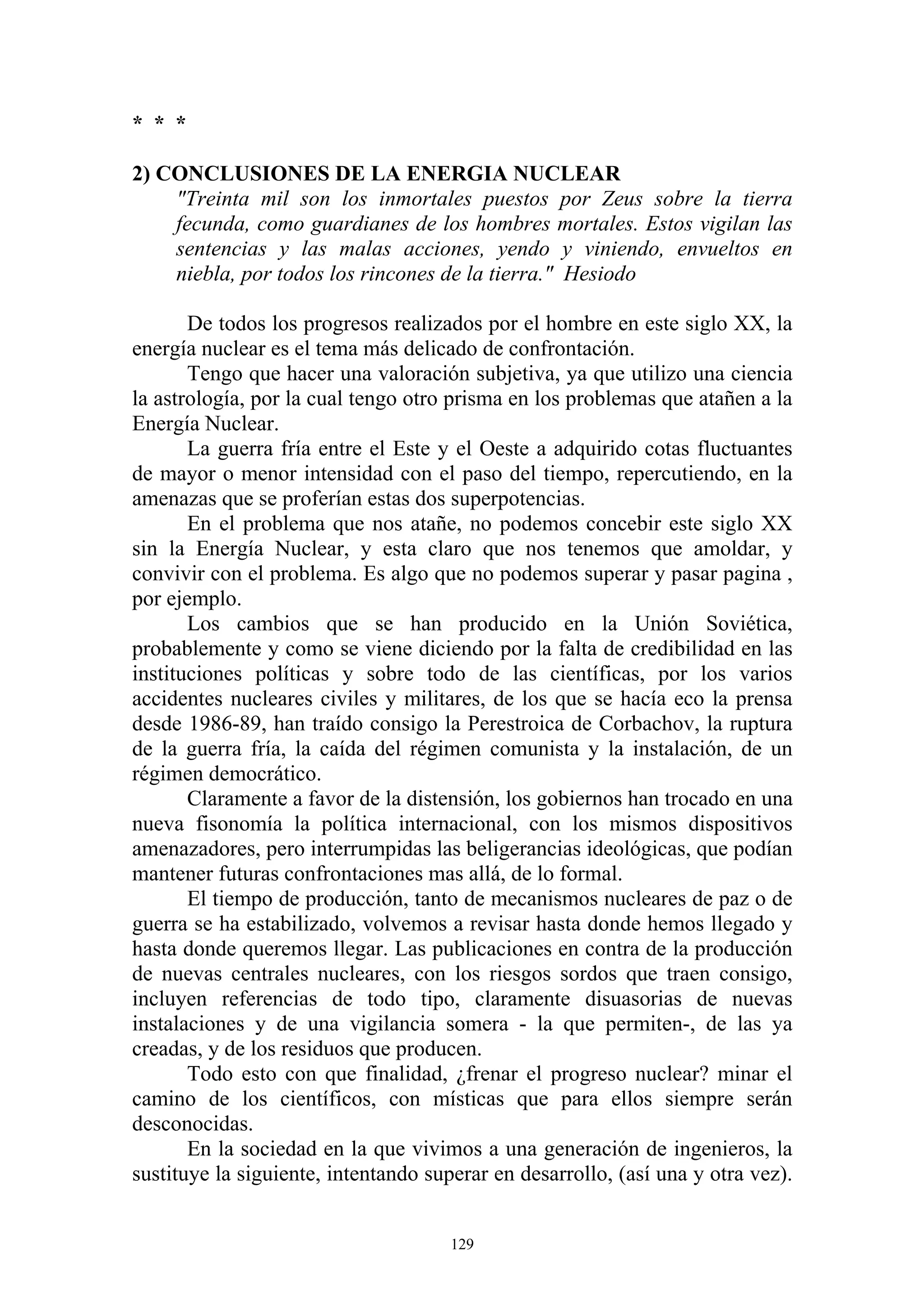 * * *

2) CONCLUSIONES DE LA ENERGIA NUCLEAR
    "Treinta mil son los inmortales puestos por Zeus sobre la tierra
    fecunda, como guardianes de los hombres mortales. Estos vigilan las
    sentencias y las malas acciones, yendo y viniendo, envueltos en
    niebla, por todos los rincones de la tierra." Hesiodo

       De todos los progresos realizados por el hombre en este siglo XX, la
energía nuclear es el tema más delicado de confrontación.
       Tengo que hacer una valoración subjetiva, ya que utilizo una ciencia
la astrología, por la cual tengo otro prisma en los problemas que atañen a la
Energía Nuclear.
       La guerra fría entre el Este y el Oeste a adquirido cotas fluctuantes
de mayor o menor intensidad con el paso del tiempo, repercutiendo, en la
amenazas que se proferían estas dos superpotencias.
       En el problema que nos atañe, no podemos concebir este siglo XX
sin la Energía Nuclear, y esta claro que nos tenemos que amoldar, y
convivir con el problema. Es algo que no podemos superar y pasar pagina ,
por ejemplo.
       Los cambios que se han producido en la Unión Soviética,
probablemente y como se viene diciendo por la falta de credibilidad en las
instituciones políticas y sobre todo de las científicas, por los varios
accidentes nucleares civiles y militares, de los que se hacía eco la prensa
desde 1986-89, han traído consigo la Perestroica de Corbachov, la ruptura
de la guerra fría, la caída del régimen comunista y la instalación, de un
régimen democrático.
       Claramente a favor de la distensión, los gobiernos han trocado en una
nueva fisonomía la política internacional, con los mismos dispositivos
amenazadores, pero interrumpidas las beligerancias ideológicas, que podían
mantener futuras confrontaciones mas allá, de lo formal.
       El tiempo de producción, tanto de mecanismos nucleares de paz o de
guerra se ha estabilizado, volvemos a revisar hasta donde hemos llegado y
hasta donde queremos llegar. Las publicaciones en contra de la producción
de nuevas centrales nucleares, con los riesgos sordos que traen consigo,
incluyen referencias de todo tipo, claramente disuasorias de nuevas
instalaciones y de una vigilancia somera - la que permiten-, de las ya
creadas, y de los residuos que producen.
       Todo esto con que finalidad, ¿frenar el progreso nuclear? minar el
camino de los científicos, con místicas que para ellos siempre serán
desconocidas.
       En la sociedad en la que vivimos a una generación de ingenieros, la
sustituye la siguiente, intentando superar en desarrollo, (así una y otra vez).


                                      129
 