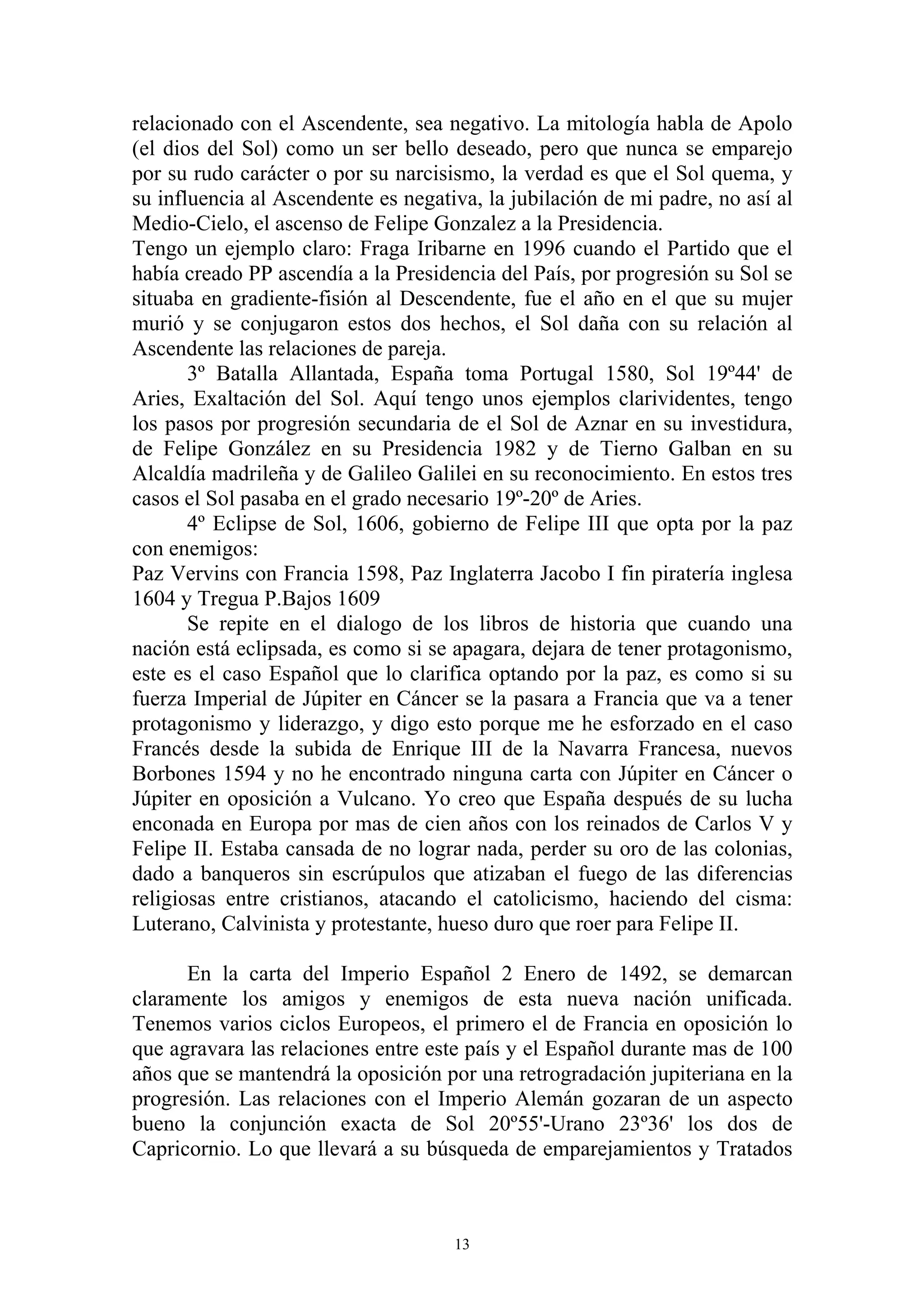 relacionado con el Ascendente, sea negativo. La mitología habla de Apolo
(el dios del Sol) como un ser bello deseado, pero que nunca se emparejo
por su rudo carácter o por su narcisismo, la verdad es que el Sol quema, y
su influencia al Ascendente es negativa, la jubilación de mi padre, no así al
Medio-Cielo, el ascenso de Felipe Gonzalez a la Presidencia.
Tengo un ejemplo claro: Fraga Iribarne en 1996 cuando el Partido que el
había creado PP ascendía a la Presidencia del País, por progresión su Sol se
situaba en gradiente-fisión al Descendente, fue el año en el que su mujer
murió y se conjugaron estos dos hechos, el Sol daña con su relación al
Ascendente las relaciones de pareja.
       3º Batalla Allantada, España toma Portugal 1580, Sol 19º44' de
Aries, Exaltación del Sol. Aquí tengo unos ejemplos clarividentes, tengo
los pasos por progresión secundaria de el Sol de Aznar en su investidura,
de Felipe González en su Presidencia 1982 y de Tierno Galban en su
Alcaldía madrileña y de Galileo Galilei en su reconocimiento. En estos tres
casos el Sol pasaba en el grado necesario 19º-20º de Aries.
       4º Eclipse de Sol, 1606, gobierno de Felipe III que opta por la paz
con enemigos:
Paz Vervins con Francia 1598, Paz Inglaterra Jacobo I fin piratería inglesa
1604 y Tregua P.Bajos 1609
       Se repite en el dialogo de los libros de historia que cuando una
nación está eclipsada, es como si se apagara, dejara de tener protagonismo,
este es el caso Español que lo clarifica optando por la paz, es como si su
fuerza Imperial de Júpiter en Cáncer se la pasara a Francia que va a tener
protagonismo y liderazgo, y digo esto porque me he esforzado en el caso
Francés desde la subida de Enrique III de la Navarra Francesa, nuevos
Borbones 1594 y no he encontrado ninguna carta con Júpiter en Cáncer o
Júpiter en oposición a Vulcano. Yo creo que España después de su lucha
enconada en Europa por mas de cien años con los reinados de Carlos V y
Felipe II. Estaba cansada de no lograr nada, perder su oro de las colonias,
dado a banqueros sin escrúpulos que atizaban el fuego de las diferencias
religiosas entre cristianos, atacando el catolicismo, haciendo del cisma:
Luterano, Calvinista y protestante, hueso duro que roer para Felipe II.

      En la carta del Imperio Español 2 Enero de 1492, se demarcan
claramente los amigos y enemigos de esta nueva nación unificada.
Tenemos varios ciclos Europeos, el primero el de Francia en oposición lo
que agravara las relaciones entre este país y el Español durante mas de 100
años que se mantendrá la oposición por una retrogradación jupiteriana en la
progresión. Las relaciones con el Imperio Alemán gozaran de un aspecto
bueno la conjunción exacta de Sol 20º55'-Urano 23º36' los dos de
Capricornio. Lo que llevará a su búsqueda de emparejamientos y Tratados



                                     13
 