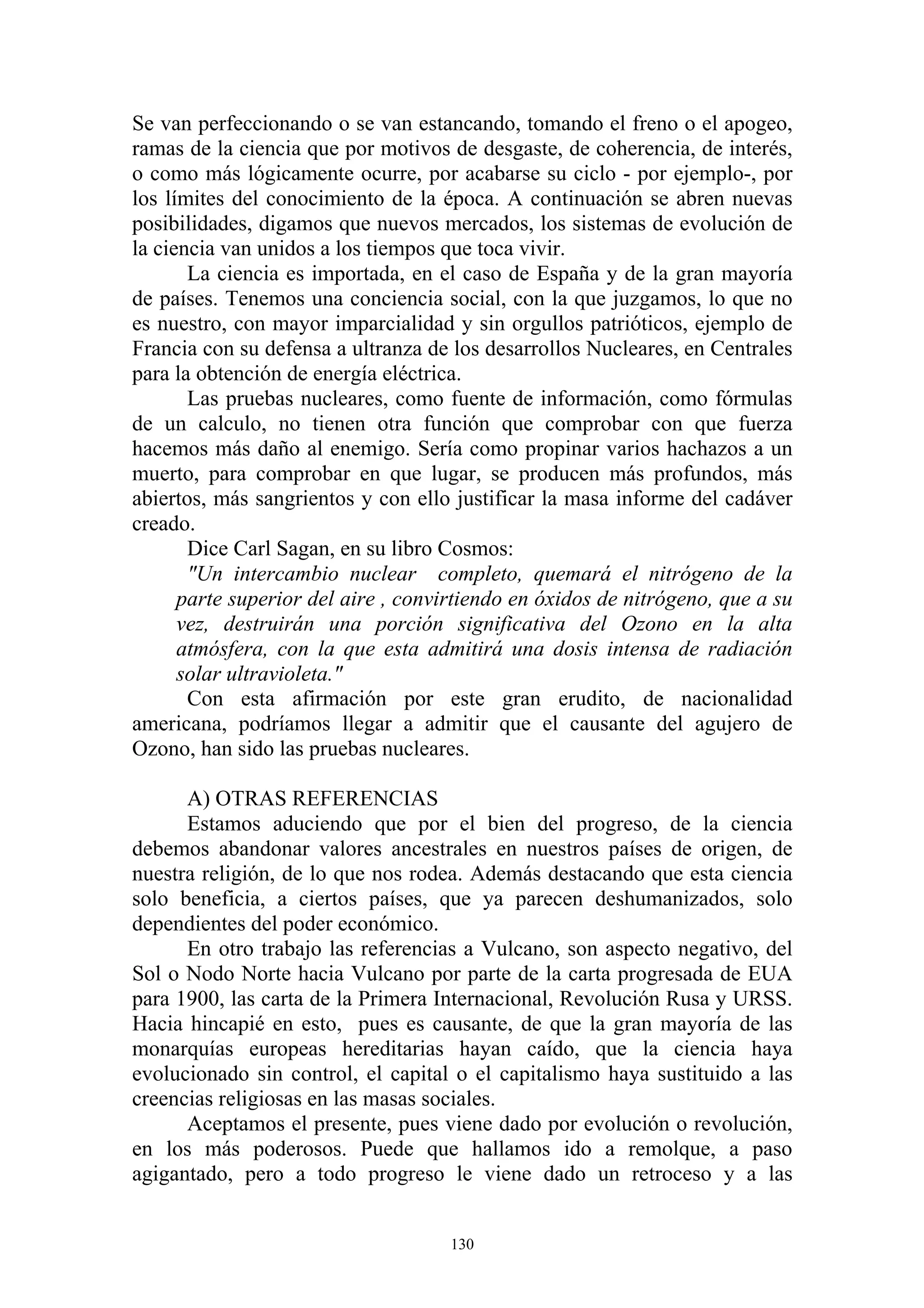 Se van perfeccionando o se van estancando, tomando el freno o el apogeo,
ramas de la ciencia que por motivos de desgaste, de coherencia, de interés,
o como más lógicamente ocurre, por acabarse su ciclo - por ejemplo-, por
los límites del conocimiento de la época. A continuación se abren nuevas
posibilidades, digamos que nuevos mercados, los sistemas de evolución de
la ciencia van unidos a los tiempos que toca vivir.
       La ciencia es importada, en el caso de España y de la gran mayoría
de países. Tenemos una conciencia social, con la que juzgamos, lo que no
es nuestro, con mayor imparcialidad y sin orgullos patrióticos, ejemplo de
Francia con su defensa a ultranza de los desarrollos Nucleares, en Centrales
para la obtención de energía eléctrica.
       Las pruebas nucleares, como fuente de información, como fórmulas
de un calculo, no tienen otra función que comprobar con que fuerza
hacemos más daño al enemigo. Sería como propinar varios hachazos a un
muerto, para comprobar en que lugar, se producen más profundos, más
abiertos, más sangrientos y con ello justificar la masa informe del cadáver
creado.
       Dice Carl Sagan, en su libro Cosmos:
       "Un intercambio nuclear completo, quemará el nitrógeno de la
      parte superior del aire , convirtiendo en óxidos de nitrógeno, que a su
      vez, destruirán una porción significativa del Ozono en la alta
      atmósfera, con la que esta admitirá una dosis intensa de radiación
      solar ultravioleta."
       Con esta afirmación por este gran erudito, de nacionalidad
americana, podríamos llegar a admitir que el causante del agujero de
Ozono, han sido las pruebas nucleares.

      A) OTRAS REFERENCIAS
      Estamos aduciendo que por el bien del progreso, de la ciencia
debemos abandonar valores ancestrales en nuestros países de origen, de
nuestra religión, de lo que nos rodea. Además destacando que esta ciencia
solo beneficia, a ciertos países, que ya parecen deshumanizados, solo
dependientes del poder económico.
      En otro trabajo las referencias a Vulcano, son aspecto negativo, del
Sol o Nodo Norte hacia Vulcano por parte de la carta progresada de EUA
para 1900, las carta de la Primera Internacional, Revolución Rusa y URSS.
Hacia hincapié en esto, pues es causante, de que la gran mayoría de las
monarquías europeas hereditarias hayan caído, que la ciencia haya
evolucionado sin control, el capital o el capitalismo haya sustituido a las
creencias religiosas en las masas sociales.
      Aceptamos el presente, pues viene dado por evolución o revolución,
en los más poderosos. Puede que hallamos ido a remolque, a paso
agigantado, pero a todo progreso le viene dado un retroceso y a las


                                     130
 