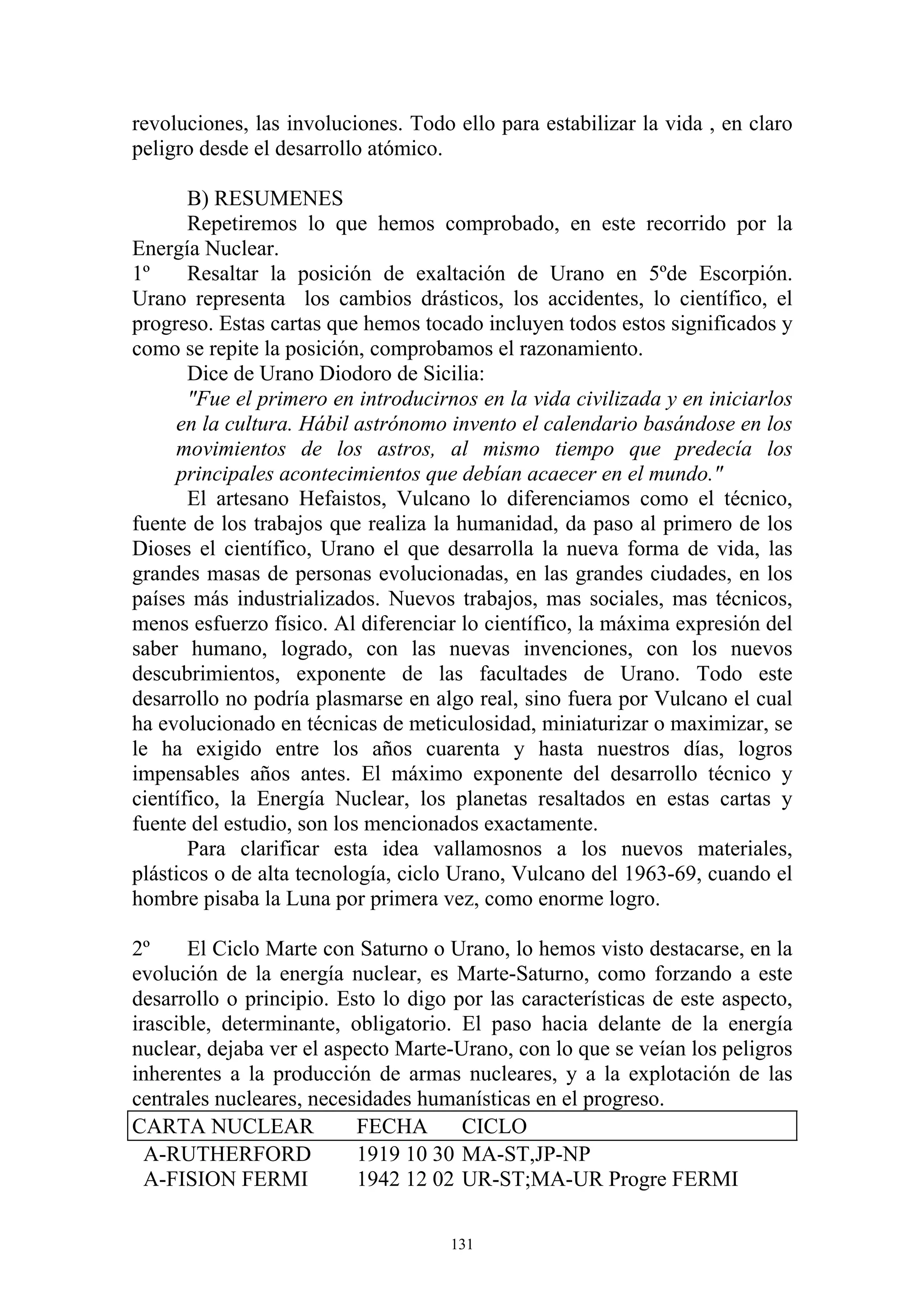 revoluciones, las involuciones. Todo ello para estabilizar la vida , en claro
peligro desde el desarrollo atómico.

       B) RESUMENES
       Repetiremos lo que hemos comprobado, en este recorrido por la
Energía Nuclear.
1º     Resaltar la posición de exaltación de Urano en 5ºde Escorpión.
Urano representa los cambios drásticos, los accidentes, lo científico, el
progreso. Estas cartas que hemos tocado incluyen todos estos significados y
como se repite la posición, comprobamos el razonamiento.
       Dice de Urano Diodoro de Sicilia:
       "Fue el primero en introducirnos en la vida civilizada y en iniciarlos
     en la cultura. Hábil astrónomo invento el calendario basándose en los
     movimientos de los astros, al mismo tiempo que predecía los
     principales acontecimientos que debían acaecer en el mundo."
       El artesano Hefaistos, Vulcano lo diferenciamos como el técnico,
fuente de los trabajos que realiza la humanidad, da paso al primero de los
Dioses el científico, Urano el que desarrolla la nueva forma de vida, las
grandes masas de personas evolucionadas, en las grandes ciudades, en los
países más industrializados. Nuevos trabajos, mas sociales, mas técnicos,
menos esfuerzo físico. Al diferenciar lo científico, la máxima expresión del
saber humano, logrado, con las nuevas invenciones, con los nuevos
descubrimientos, exponente de las facultades de Urano. Todo este
desarrollo no podría plasmarse en algo real, sino fuera por Vulcano el cual
ha evolucionado en técnicas de meticulosidad, miniaturizar o maximizar, se
le ha exigido entre los años cuarenta y hasta nuestros días, logros
impensables años antes. El máximo exponente del desarrollo técnico y
científico, la Energía Nuclear, los planetas resaltados en estas cartas y
fuente del estudio, son los mencionados exactamente.
       Para clarificar esta idea vallamosnos a los nuevos materiales,
plásticos o de alta tecnología, ciclo Urano, Vulcano del 1963-69, cuando el
hombre pisaba la Luna por primera vez, como enorme logro.

2º     El Ciclo Marte con Saturno o Urano, lo hemos visto destacarse, en la
evolución de la energía nuclear, es Marte-Saturno, como forzando a este
desarrollo o principio. Esto lo digo por las características de este aspecto,
irascible, determinante, obligatorio. El paso hacia delante de la energía
nuclear, dejaba ver el aspecto Marte-Urano, con lo que se veían los peligros
inherentes a la producción de armas nucleares, y a la explotación de las
centrales nucleares, necesidades humanísticas en el progreso.
CARTA NUCLEAR             FECHA       CICLO
  A-RUTHERFORD            1919 10 30 MA-ST,JP-NP
  A-FISION FERMI          1942 12 02 UR-ST;MA-UR Progre FERMI

                                     131
 