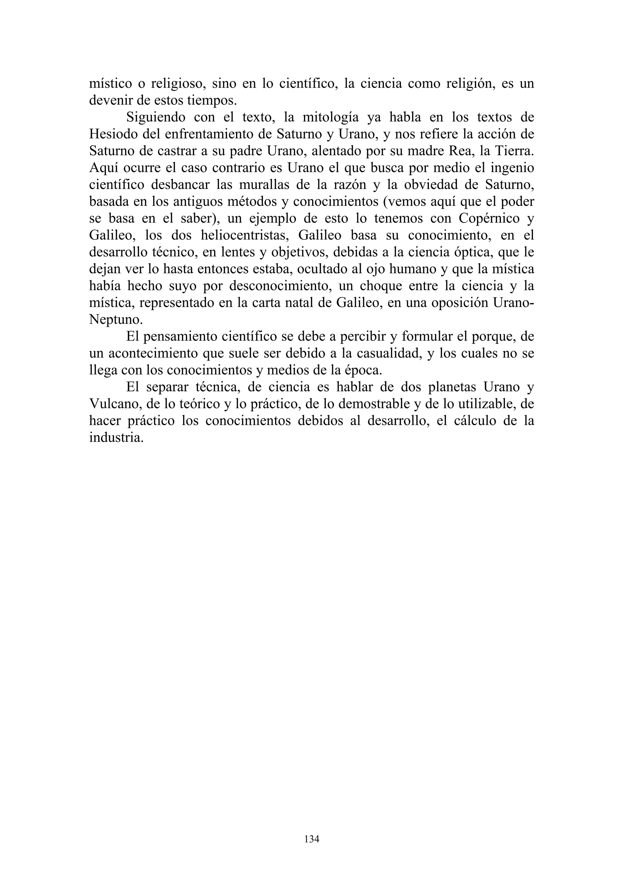 místico o religioso, sino en lo científico, la ciencia como religión, es un
devenir de estos tiempos.
       Siguiendo con el texto, la mitología ya habla en los textos de
Hesiodo del enfrentamiento de Saturno y Urano, y nos refiere la acción de
Saturno de castrar a su padre Urano, alentado por su madre Rea, la Tierra.
Aquí ocurre el caso contrario es Urano el que busca por medio el ingenio
científico desbancar las murallas de la razón y la obviedad de Saturno,
basada en los antiguos métodos y conocimientos (vemos aquí que el poder
se basa en el saber), un ejemplo de esto lo tenemos con Copérnico y
Galileo, los dos heliocentristas, Galileo basa su conocimiento, en el
desarrollo técnico, en lentes y objetivos, debidas a la ciencia óptica, que le
dejan ver lo hasta entonces estaba, ocultado al ojo humano y que la mística
había hecho suyo por desconocimiento, un choque entre la ciencia y la
mística, representado en la carta natal de Galileo, en una oposición Urano-
Neptuno.
       El pensamiento científico se debe a percibir y formular el porque, de
un acontecimiento que suele ser debido a la casualidad, y los cuales no se
llega con los conocimientos y medios de la época.
       El separar técnica, de ciencia es hablar de dos planetas Urano y
Vulcano, de lo teórico y lo práctico, de lo demostrable y de lo utilizable, de
hacer práctico los conocimientos debidos al desarrollo, el cálculo de la
industria.




                                     134
 