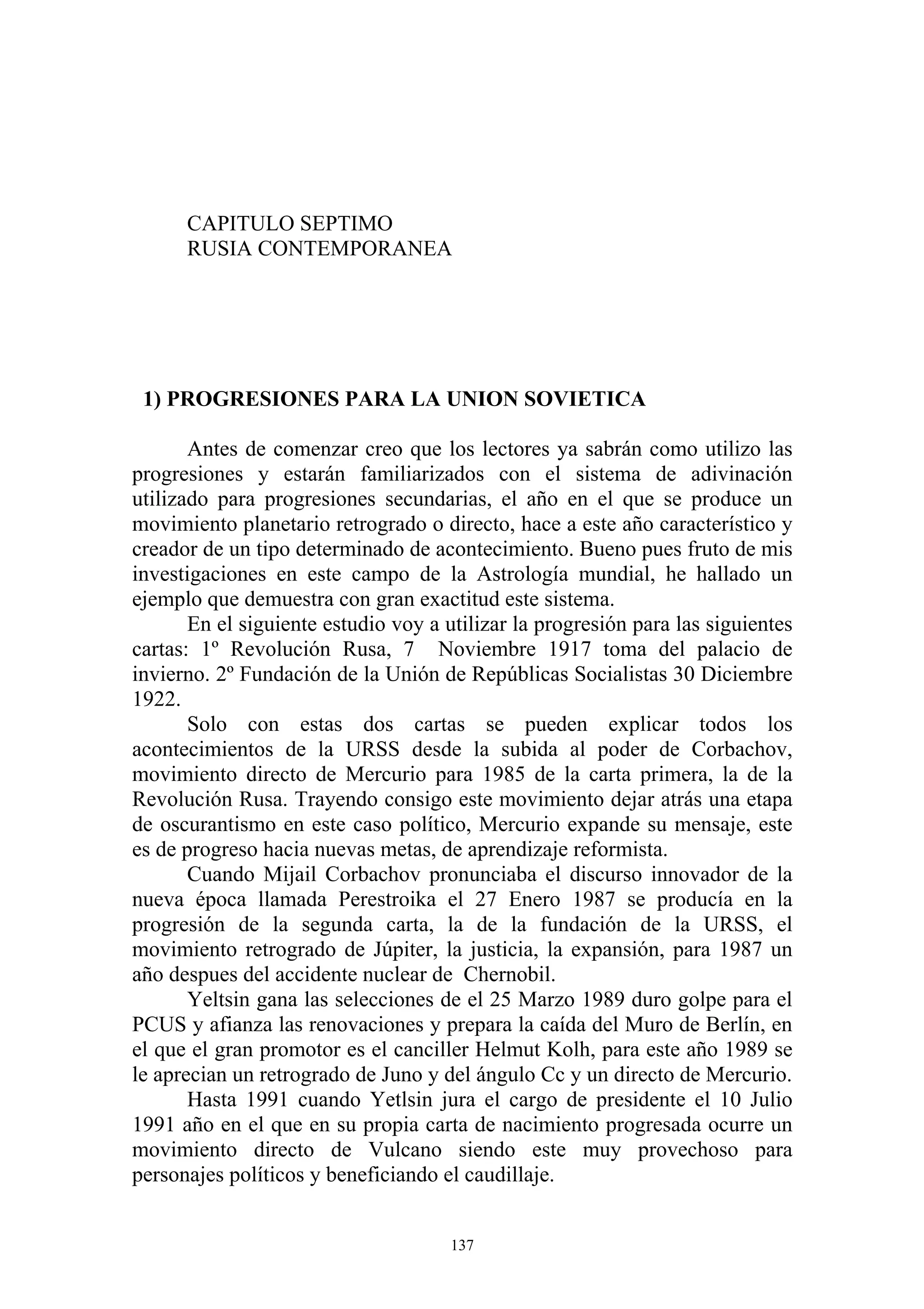 CAPITULO SEPTIMO
      RUSIA CONTEMPORANEA




 1) PROGRESIONES PARA LA UNION SOVIETICA

       Antes de comenzar creo que los lectores ya sabrán como utilizo las
progresiones y estarán familiarizados con el sistema de adivinación
utilizado para progresiones secundarias, el año en el que se produce un
movimiento planetario retrogrado o directo, hace a este año característico y
creador de un tipo determinado de acontecimiento. Bueno pues fruto de mis
investigaciones en este campo de la Astrología mundial, he hallado un
ejemplo que demuestra con gran exactitud este sistema.
       En el siguiente estudio voy a utilizar la progresión para las siguientes
cartas: 1º Revolución Rusa, 7 Noviembre 1917 toma del palacio de
invierno. 2º Fundación de la Unión de Repúblicas Socialistas 30 Diciembre
1922.
       Solo con estas dos cartas se pueden explicar todos los
acontecimientos de la URSS desde la subida al poder de Corbachov,
movimiento directo de Mercurio para 1985 de la carta primera, la de la
Revolución Rusa. Trayendo consigo este movimiento dejar atrás una etapa
de oscurantismo en este caso político, Mercurio expande su mensaje, este
es de progreso hacia nuevas metas, de aprendizaje reformista.
       Cuando Mijail Corbachov pronunciaba el discurso innovador de la
nueva época llamada Perestroika el 27 Enero 1987 se producía en la
progresión de la segunda carta, la de la fundación de la URSS, el
movimiento retrogrado de Júpiter, la justicia, la expansión, para 1987 un
año despues del accidente nuclear de Chernobil.
       Yeltsin gana las selecciones de el 25 Marzo 1989 duro golpe para el
PCUS y afianza las renovaciones y prepara la caída del Muro de Berlín, en
el que el gran promotor es el canciller Helmut Kolh, para este año 1989 se
le aprecian un retrogrado de Juno y del ángulo Cc y un directo de Mercurio.
       Hasta 1991 cuando Yetlsin jura el cargo de presidente el 10 Julio
1991 año en el que en su propia carta de nacimiento progresada ocurre un
movimiento directo de Vulcano siendo este muy provechoso para
personajes políticos y beneficiando el caudillaje.


                                      137
 