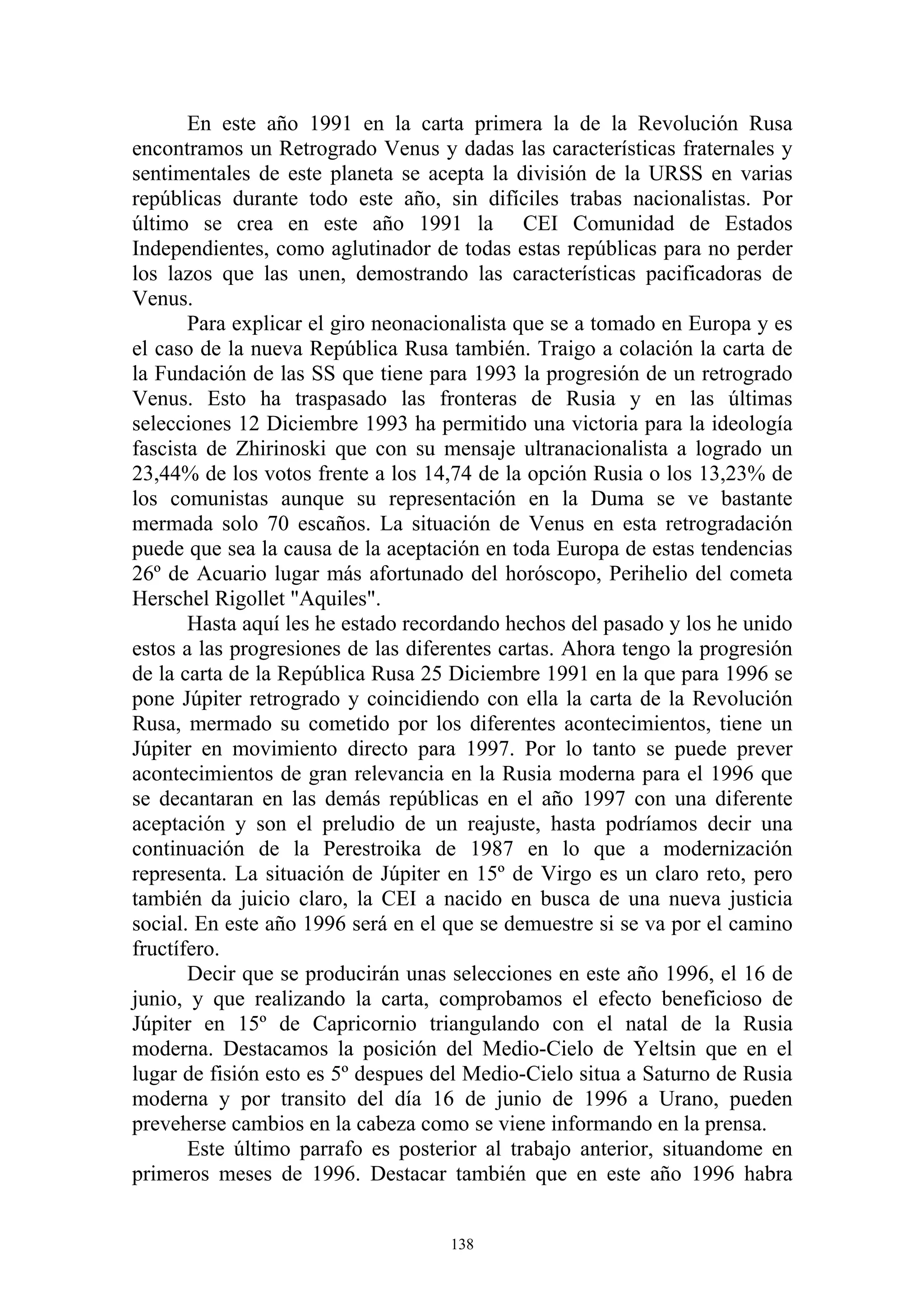 En este año 1991 en la carta primera la de la Revolución Rusa
encontramos un Retrogrado Venus y dadas las características fraternales y
sentimentales de este planeta se acepta la división de la URSS en varias
repúblicas durante todo este año, sin difíciles trabas nacionalistas. Por
último se crea en este año 1991 la CEI Comunidad de Estados
Independientes, como aglutinador de todas estas repúblicas para no perder
los lazos que las unen, demostrando las características pacificadoras de
Venus.
       Para explicar el giro neonacionalista que se a tomado en Europa y es
el caso de la nueva República Rusa también. Traigo a colación la carta de
la Fundación de las SS que tiene para 1993 la progresión de un retrogrado
Venus. Esto ha traspasado las fronteras de Rusia y en las últimas
selecciones 12 Diciembre 1993 ha permitido una victoria para la ideología
fascista de Zhirinoski que con su mensaje ultranacionalista a logrado un
23,44% de los votos frente a los 14,74 de la opción Rusia o los 13,23% de
los comunistas aunque su representación en la Duma se ve bastante
mermada solo 70 escaños. La situación de Venus en esta retrogradación
puede que sea la causa de la aceptación en toda Europa de estas tendencias
26º de Acuario lugar más afortunado del horóscopo, Perihelio del cometa
Herschel Rigollet "Aquiles".
       Hasta aquí les he estado recordando hechos del pasado y los he unido
estos a las progresiones de las diferentes cartas. Ahora tengo la progresión
de la carta de la República Rusa 25 Diciembre 1991 en la que para 1996 se
pone Júpiter retrogrado y coincidiendo con ella la carta de la Revolución
Rusa, mermado su cometido por los diferentes acontecimientos, tiene un
Júpiter en movimiento directo para 1997. Por lo tanto se puede prever
acontecimientos de gran relevancia en la Rusia moderna para el 1996 que
se decantaran en las demás repúblicas en el año 1997 con una diferente
aceptación y son el preludio de un reajuste, hasta podríamos decir una
continuación de la Perestroika de 1987 en lo que a modernización
representa. La situación de Júpiter en 15º de Virgo es un claro reto, pero
también da juicio claro, la CEI a nacido en busca de una nueva justicia
social. En este año 1996 será en el que se demuestre si se va por el camino
fructífero.
       Decir que se producirán unas selecciones en este año 1996, el 16 de
junio, y que realizando la carta, comprobamos el efecto beneficioso de
Júpiter en 15º de Capricornio triangulando con el natal de la Rusia
moderna. Destacamos la posición del Medio-Cielo de Yeltsin que en el
lugar de fisión esto es 5º despues del Medio-Cielo situa a Saturno de Rusia
moderna y por transito del día 16 de junio de 1996 a Urano, pueden
preveherse cambios en la cabeza como se viene informando en la prensa.
       Este último parrafo es posterior al trabajo anterior, situandome en
primeros meses de 1996. Destacar también que en este año 1996 habra


                                    138
 
